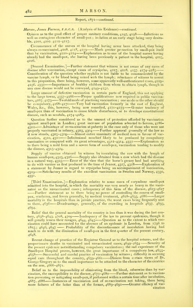 Report, 1871—continued. Marson, James Furness, F.R.C.S. (Analysis of his Evidence)—continued. Opinion as to the good effect of proper sanitary conditions, 4197, 4198 Infectious as well as contagious character of small-pox ; isolation at an early stage being very desira- ble, 4201,4202. 4212-4217. Circumstance of the nurses at the hospital having never been attacked, they being always re-vaccinated, 4208. 4218, 421 9 Much greater protection by small-pox itself than by vaccination, 4220-4224 Explanation as to one of the hospital nurses having already had the small-pox, she having been previously a patient in the hospital, 4225, 4226. [Second Examination.]—Further statement that witness is not aware of any cases of disease after vaccination, except cases of erysipelas, 4227, 4228. 4257. 4274-4285 Consideration of the question whether syphilis is not iiable to be communicated by the vaccine lymph, or by blood being mixed with the lymph; reluctance of witness to assent to this proposition, there being, however, some apparently well-authenticated cases, 4229- 4256. 4332 Importance of healthy children from whom to obtain lymph, though in any case disease would not be conveyed, 4249-4252. Large amount of defective vaccination in certain parts of England, this not applying to the large towns, 4257-4266 Proper qualifications now required in public vaccina- tors, 4267. 4273 Twofold mode of practising vaccination ; one mode or the other should be compulsory, 4268-4271- Very bad vaccination formerly in the east of England, Wales, &c., this, however, being now remedied, 4271-4273 Greater tendency of small-pox than of vaccination to cause febrile disturbance, or to develope constitutional disease, such as scrofula, 4274-4285. Question further considered as to the amount of protection afforded by vaccination against small-pox in London; great increase of population adverted to hereon, 4286- 4302 Advantage of re-vaccination at puberty in the case only of those who were not properly vaccinated in infancy, 4303, 4304 Further approval generally of the law as it now stands, 4305-4309 Almost entire unanimity of medical men in favour of vac- cination, 4310,4311 Infinitesimal mischief likely to be produced by compulsory vaccination as compared with its great advantages, 4312-4314. 4332 Explanation as to there being a mild form and a severe form of small-pox, vaccination tending to modify ihe disease, 4315-4324. Supply of vaccine obtained by witness by inoculating the cow with the lymph of human small-pox, 4325,4326 Supply also obtained from a cow which had the disease in a natural way, 4325 Error of the view that the horse’s greasy heel had anything to do with vaccine as first produced in the time of Jenner, 4327, 4328 Explanation of a statement by Jenner in regard to erysipelas being an accompaniment of vaccination, 4329 Satisfactory results of the excellent vaccination in Sweden and Norway, 4330, 433 >■ [Third Examination.]—Explanation relative to some cases of corymbose small-pox admitted into the hospital, in which the mortality was very nearly as heavy in the vacci- nated as the unvaccinated cases ; infrequency of this form of the disease, 4623-4627 Further statement as to there being no power of controlling the course of small- pox, scarlatina, and fevers generally, by medical treatment, 4628-4635. 4686 Larger mortality in the hospitals than in private practice, the worst cases being frequently sent to them, 4636 Disadvantage, generally, of the crowding in hospitals 4637. 4693, 4694. Belief that the general mortality of the country is less than it was during the last cen- tury, 4638-4643. 4708, 4709 Inadequacy of the law to prevent epidemics, though it will greatly lessen their ravages, 4644, 4645 Question as to the extent to which vac- cination could have accounted for the absence of an epidemic in London, from 179b to 1825; 4646,4647 Probability of the discontinuance of inoculation having had much to do with the diminution of small-pox in the first quarter of the present century, 4648. Recent change of practice of the Registrar General as to the hospital returns, and the proportionate deaths in vaccinated and unvaccinated cases, 4649-4654 Severity ot the present epidemic notwithstanding compulsory vaccination ; the sad experience ot the Small-pox Hospital proves, however, the great importance of a compulsory law, 4655- 4658 Successful and careful practice of vaccination, by witness ; difficulty in securing equal care throughout the country, 4659-4661 Dissent from certain views of Dr. George Gregory as to the small importance to be attached to the character of the cicatrice on the arm, 4666-4671. Belief as to the impossibility of eliminating from the blood, otherwise than by vac- cination, the susceptibility to the disease, 4672-4680 Further statement as to vaccina- tion preventing or mitigating small-pox, if performed within a certain time after incubation, 4687, 4688 Instances of vaccination and of re-vaccination not taking, there being more failures of the latter than of the former, 4689-4692 Greater efficacy of vac- cination