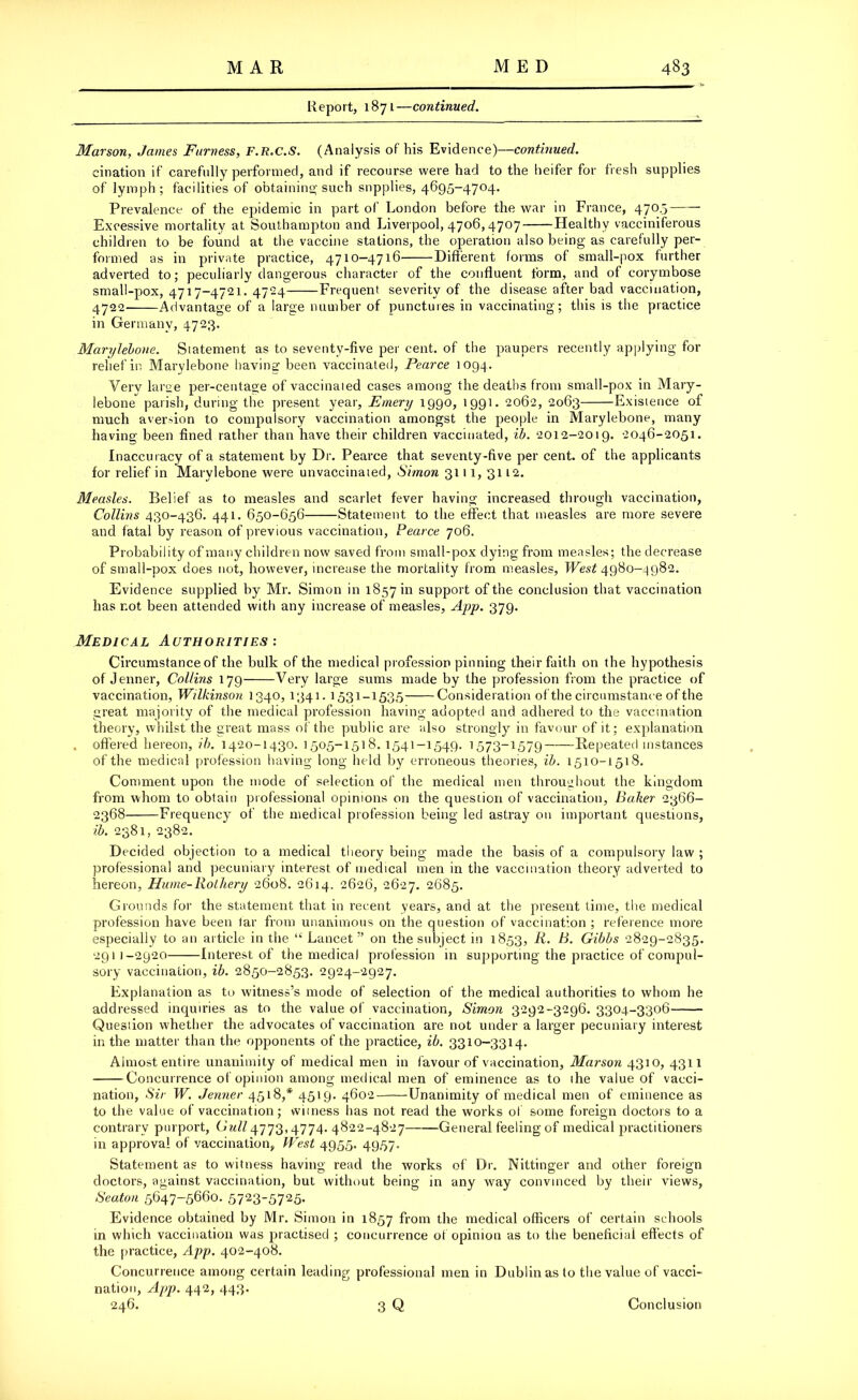 Report, 1871—continued. Marson, James Furness, F.R.C.S. (Analysis of his Evidence)—continued. eination if carefully performed, and if recourse were had to the heifer for fresh supplies of lymph; facilities of obtaining such supplies, 4695-4704. Prevalence of the epidemic in part of London before the war in France, 4705 Excessive mortality at Southampton and Liverpool, 4706,4707 Healthy vacciniferous children to be found at the vaccine stations, the operation also being as carefully per- formed as in private practice, 4710-4716 Different forms of small-pox further adverted to; peculiarly dangerous character of the confluent form, and of corymbose small-pox, 4717-4721. 4724 Frequent severity of the disease after bad vaccination, 4722- Advantage of a large number of punctures in vaccinating; this is the practice in Germany, 4723. Marylebone. Statement as to seventy-five per cent, of the paupers recently applying for relief in Marylebone having been vaccinated, Pearce 1094. Verv large per-centage of vaccinated cases among the deaths from small-pox in Mary- lebone parish, during the present year, Emery 1990, 1991. 2062, 2063 Existence of much aversion to compulsory vaccination amongst the people in Marylebone, many having been fined rather than have their children vaccinated, ib. 2012-2019. 2046-2051. Inaccuracy of a statement by Dr. Pearce that seventy-five per cent, of the applicants for relief in Marylebone were unvaccinated, Simon 3111,3112. Measles. Belief as to measles and scarlet fever having increased through vaccination, Collins 430-436. 441. 650-656 Statement to the effect that measles are more severe and fatal by reason of previous vaccination, Pearce 706. Probability of many children now saved from small-pox dying from measles; the decrease of small-pox does not, however, increase the mortality from measles, West 4980-4982. Evidence supplied by Mr. Simon in 1857111 support of the conclusion that vaccination has r.ot been attended with any increase of measles, App. 379. Medical Authorities : Circumstance of the bulk of the medical profession pinning their faith on the hypothesis of Jenner, Collins 179 Very large sums made by the profession from the practice of vaccination, Wilkinson 1340, 1341. 1531-1535 Consideration of the circumstance of the great majority of the medical profession having adopted and adhered to the vaccination theory, whilst the great mass of the public are also strongly in favour of it; explanation . offered hereon, ib. 1420-1430. 1505-1518. 1541-1549. 1573-1579 Repeated instances of the medical profession having long held by erroneous theories, ib. 1510-1518. Comment upon the mode of selection of the medical men throughout the kingdom from whom to obtain professional opinions on the question of vaccination, Baker 2366- 2368 Frequency of the medical profession being led astray on important questions, ib. 2381, 2382. Decided objection to a medical theory being made the basis of a compulsory law ; professional and pecuniary interest of medical men in the vaccination theory adverted to hereon, Hume-Rothery 2608. 2614. 2626, 2627. 2685. Grounds for the statement that in recent years, and at the present time, the medical profession have been tar from unanimous on the question of vaccination ; reference more especially to an article in the “ Lancet ” on the subject in 1853, R. B. Gibbs 2829-2835. 2911-2920 Interest of the medical profession in supporting the practice of compul- sory vaccination, ib. 2850-2853. 2924-2927. Explanation as to witness’s mode of selection of the medical authorities to whom he addressed inquiries as to the value of vaccination, Simon 3292-3296. 3304-3306 Question whether the advocates of vaccination are not under a larger pecuniary interest in the matter than the opponents of the practice, ib. 3310-3314. Almost entire unanimity of medical men in favour of vaccination, Marson 4310, 4311 Concurrence of opinion among medical men of eminence as to the value of vacci- nation, Sir W. Jenner 4518,* 4519. 4602 Unanimity of medical men of eminence as to the value of vaccination; witness has not read the works of some foreign doctors to a contrary purport, 4773,4774. 4822-4827 General feeling of medical practitioners in approval of vaccination, West 4955. 4957. Statement as to witness having read the works of Dr. Nittinger and other foreign doctors, against vaccination, but without being in any way convinced by their views, Seaton 5647-5660. 57235725- Evidence obtained by Mr. Simon in 1857 from the medical officers of certain schools in which vaccination was practised ; concurrence of opinion as to the beneficial effects of the practice, App. 402-408. Concurrence among certain leading professional men in Dublin as to the value of vacci- nation, App. 442, 443. 246. 3 Q Conclusion