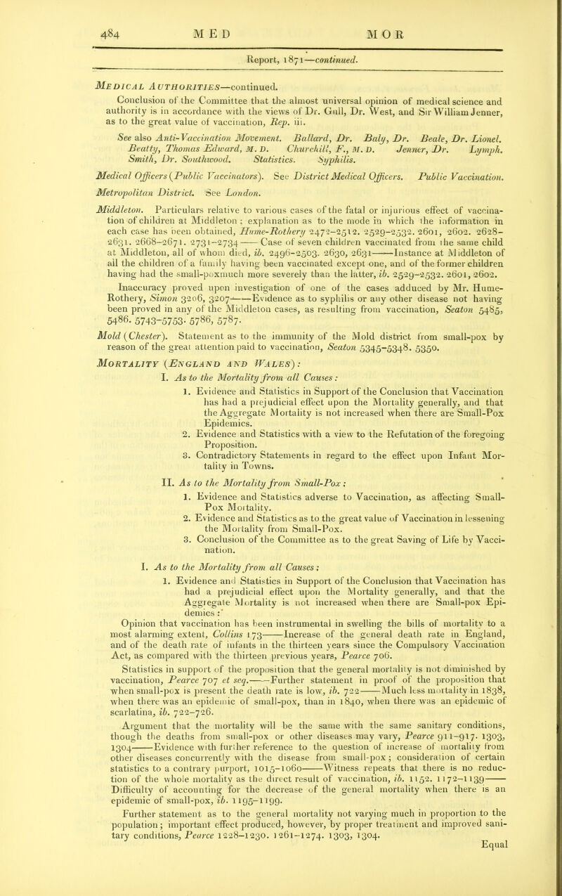 Report, 1871—continued. Medical Authorities—continued. Conclusion of the Committee that the almost universal opinion of medical science and authority is in accordance with the views of Dr. Gull, Dr. West, and Sir William Jenner, as to the great value of vaccination, Hep. iii. See also Anti-Vaccination Movement. Ballard, Dr. Baly, Dr. Beale, Dr. Lionel. Beatty, Thomas Edward, M. D. Churchill, F., HI. D. Jenner, Dr. Lymph. Smith, Dr. Southwood. Statistics. Syphilis. Medical Officers (Public Vaccinators). See District Medical Officers. Public Vaccination. Metropolitan District. See London. Middleton. Particulars relative to various cases of the fatal or injurious effect of vaccina- tion of children at Middleton ; explanation as to the mode in which the information in each case has been obtained, Hume-Rothery 2472-2512. 2529-2532. 2601, 2602. 2628- 2631. 2668-2671. 2731-2734——Case of seven children vaccinated from the same child at Middleton, all of whom died, ib. 2496-2503. 2630, 2631——Instance at Middleton of all the children of a family having been vaccinated except one, and of the former children having had the small-poxmuch more severely than the latter, ib. 2529-2532. 2601, 2602. Inaccuracy proved upon investigation of one of the cases adduced by Mr. Hume- Rothery, Simon 3206, 3207- Evidence as to syphilis or any other disease not having been proved in any of the Middleton cases, as resulting from vaccination, Seaton 5485, 5486. 5743-5753-578^ 5787- Mold (Chester). Statement as to the immunity of the Mold district from small-pox by reason of the great attention paid to vaccination, Seaton 5345-5348. 5350. Mortality (England and Wales): I. As to the Mortality from all Causes: 1. Evidence and Statistics in Support of the Conclusion that Vaccination has had a prejudicial effect upon the Mortality generally, and that the Aggregate Mortality is not increased when there are Small-Pox Epidemics. 2. Evidence and Statistics with a view to the Refutation of the foregoing Proposition. 3. Contradictory Statements in regard to the effect upon Infant Mor- tality in Towns. II. As to the Mortality from Small-Pox; 1. Evidence and Statistics adverse to Vaccination, as affecting Small- Pox Mortality. 2. Evidence and Statistics as to the great value of Vaccination in lessening the Mortality from Small-Pox. 3. Conclusion of the Committee as to the great Saving of Life by Vacci- nation. I. As to the Mortality from all Causes; 1. Evidence and Statistics in Support of the Conclusion that Vaccination has had a prejudicial effect upon the Mortality generally, and that the Aggregate Mortality is not increased when there are Small-pox Epi- demics Opinion that vaccination has been instrumental in swelling the bills of mortality to a most alarming extent, Collins 173 Increase of the general death rate in England, and of the death rate of infants in the thirteen years since the Compulsory Vaccination Act, as compared with the thirteen previous years, Pearce 706. Statistics in support of the proposition that the general mortality is not diminished by vaccination, Pearce 707 et seq.——Further statement in proof of the proposition that when small-pox is present the death rate is low, ib. 722 Much less mortality in 1838, when there was an epidemic of small-pox, than in 1840, when there was an epidemic of scarlatina, ib. 722-726. Argument that the mortality will be the same with the same sanitary conditions, though the deaths from small-pox or other diseases may vary, Pearce 911-917. 1303, 1304 Evidence with furlher reference to the question of increase of mortality from other diseases concurrently with the disease from small-pox ; consideration of certain statistics to a contrary purport, 1015-1060 Witness repeats that there is no reduc- tion of the whole mortality as the direct result of vaccination, ib. 1152. 1172-11391 Difficulty of accounting for the decrease of the general mortality when there is an epidemic of small-pox, ib. 1195-1199. Further statement as to the general mortality not varying much in proportion to the population; important effect produced, however, by proper treatment and improved sani- tary conditions, Pearce 1228-1230. 1261-1274. 1303, 1304. Equal