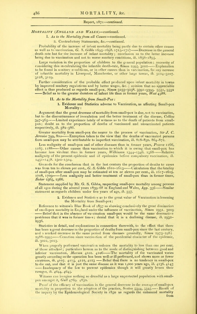 Report, 1871—continued. Mortality (England and Wales)—continued. I. As to the Mortality from all Causes—continued. 3. Contradictory Statements, See.—continued. Probability of the increase of infant mortality being partly due to certain other causes as well as to vaccination, G. S. Gibbs 1695-1698. 1715-1717 Decrease in the general death rate but for the increase of infant mortality; conclusion as to the latter increase being due to vaccination and not to worse sanitary conditions, ib. 1856-1895. Large variation in the proportion of children to the general population ; necessity of considering this in calculating the infantile death-rate, Simon 2995. 3002 Explanation to be found in sanitary conditions, or in other causes than in vaccination, for any increase of infantile mortality in Liverpool, Manchester, or other large towns, ib. 3104-3107. 3128, 3129. Further consideration of the probable effect produced upon infant mortality in towns by improved sanitary regulations and by better wages, &c. ; opinion that no appreciable effect is thus produced as regards small-pox, Simon 3233-3238. 3391-3395. 3531, 3532 Belief as to the greater duration of infant life than in former years, West 4988. II. As to the Mortality from Small-Pox: 1. Evidence and Statistics adverse to Vaccination, as affecting Small-pox Mortality: Argument that the great decrease of mortality from small-pox is due, not to vaccination, but to ihe discontinuance of inoculation and the better treatment of the disease, Collins 347-365 Limited experience lately of witness as to the death of patients from small- pox; doubt as to the proportion of deaths of vaccinated and unvaccinated patients respectively, ib. 382-386. Greater mortality from small-pox the nearer to the process of vaccination. Sir J. C. Jervoise 799, 800 Exception taken to the view that the deaths of vaccinated persons from small-pox may be attributable to imperfect vaccination, ib. 818-830. 864-872. Less malignity of small-pox and of other diseases than in former years, Pearce 1166, 1167. 1188——Other causes than vaccination to which it is owing that small-pox has become less virulent than in former years, Wilkinson 1344-1346. 1368 Relative malignity of the present epidemic and of epidemics before compulsory vaccination, ib. 1451-1458. 1502-1504. Grounds for the conclusion that in the last century the proportion of deaths to cases was from ten to eleven per cent., G. S. Gibbs 1610-1615——Calculation that the fatality of small-pox after small-pox may be estimated at ten or eleven per cent., ib. 1617-1619. 1708, 1709 1,ess malignity and better treatment of small-pox than in former times, Baker 2365, 2366. Statement supplied by Mr. G. S. Gibbs, respecting small-pox mortality among persons of all ages during the several years 1839-68 in England and Wales, App. 336 Similar statement as regards children under five years of age, ib. 337. 2. Evidence and Statistics as to the great value of Vaccination in lessening the Mortality from Small-pox; Reference to witness’s Blue Book of 1857 as showing conclusively the great diminution of small-pox mortality in England under the influence of vaccination, Simon 2931. 3009 Belief that in the absence of vaccination small-pox would be the same destructive pestilence that it was in former times; denial that it is a declining disease, ib. 2932- 2936. Statistics in detail, and explanations in connection therewith, to the effect that there has been a great decrease in the proportion of deaths from small-pox since the last century, and a marked decrease in the same period from diseases generally, Simon 2973-2982 2988-2995' Cessation since vaccination of the pestilential character of the epidemic, ib. 3022, 3023. When properly performed vaccination reduces the mortality to less than one per cent, of those attacked ; particulars hereon as to the mode of distinguishing between good and inferior vaccination, Marson 4102. 4106 The mortality of the vaccinated varies greatly according as the operation has been well or ill performed, and shows more or fewer cicatrices, ib. 4107. 4115. 4122,4123 Belief that there is no tendency in small-pox to die out, and that it is just the same disease as it was 1,000 years ago, ib. 4136. 4143 Inadequacy of the law to prevent epidemics though it will greatly lessen their ravages, ib. 4644, 4645. Witness can imagine nothing so dreadful as a large unprotected population with small- pox amongst it, Gull 4769. 4830. Proof of the efficacy of vaccination in the general decrease in the average of small-pox mortality in proportion to the adoption of the practice, Seaton 5344, 5345 Result of the inquiry by the Epidemiological Society in 1850 as regards the enhanced mortality from