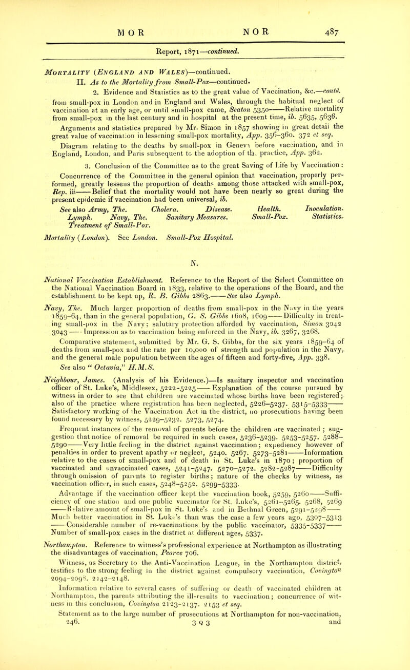 Report, 1871—continued. Mortality (England and Wales)—continued. II. As to the Mortality from Small-Pox—continued. 2. Evidence and Statistics as to the great value of Vaccination, &c.—contd. from small-pox in London and in England and Wales, through the habitual neglect of vaccination at an early age, or until small-pox came, Seaton 535° Relative mortality from small-pox in the last century and in hospital at the present time, ib. 5635* 563^ Arguments and statistics prepared by Mr. Simon in 1857 showing in great detail the great value of vaccinal :on in lessening small-pox mortality, App. 3.5^-360. 372 et seq. Diagram relating to the deaths by small-pox in Geneva before vaccination, and in England, London, and Paris subsequent to the adoption of th„ practice, App. 362. 3. Conclusion of the Committee as to the great Saving of Lite by Vaccination: Concurrence of the Committee in the general opinion that vaccination, properly per- formed, greatly lessens the proportion of deaths among those attacked with small-pox, Rep. iii Belief that the mortality would not have been nearly so great during the present epidemic if vaccination had been universal, ib. See also Army, The. Cholera. Disease. Health. Inoculation. Lymph. Navy, The. Sanitary Measures. Small-Pox. Statistics. Treatment of Small-Pox. Mortality (London). See London. Small-Pox Hospital. N. National Vaccination Establishment. Reference to the Report of the Select Committee on the National Vaccination Board in 1833, relative to the operations of the Board, and the establishment to be kept up, R. B. Gibbs 2863. See also Lymph. Navy, The. Much larger proportion of deaths from sinali-pox in the Navy in the years 185Q-64, than in the general population, G. S. Gibbs 1608, 1609 Difficulty in treat- ing small-pox in the Navy; salutary protection afforded by vaccination, Simon 3042 3043 Impression as to vaccination being enforced in the Navy, ib. 3267, 3268. Comparative statement, submitted by Mr. G. S. Gibbs, for the six years 1859-64 of deaths from small-pox and the rate per 10,000 of strength and population in the Navy, and the general male population between the ages of fifteen and forty-five, App. 338. See also “ Octaviaf H.M.S. Neighbour, James. (Analysis of his Evidence.)—Is sanitary inspector and vaccination officer of St. Luke’s, Middlesex, 5222-5225 Explanation of the course pursued by witness in order to see that children are vaccinated whose births have been registered; also of the practice where registration has been neglected, 5226-5237. 5315-5333 Satisfactory working of ihe Vaccination Act in the district, no prosecutions having been found necessary by witness, 5229-5232. 5273, 5274. Frequent instances of the removal of parents before the children are vaccinated ; sug- gestion that nolice of removal be required in such cases, 5236-5239. 5253-5257. 5288- 5290 Very little feeling in the district against vaccination; expediency however of penalties in order to prevent apathy or neglect, 5240. 5267. 5273-5281 Information relative to the cases of small-pox and of death in St. Luke’s in 1870; proportion of vaccinated and unvaccinated cases, 5241-5247. 5270-5272. 5282-5287 Difficulty through omission of parents to register births; nature of the checks by witness, as vaccination officer, in such cases, 5248-5252. 5299-5333. Advantage if the vaccination officer kept the vaccination book, 5259, 5260 Suffi- ciency of one station and one public vaccinator for St. Luke’s, 5261-5265. 5268, 5269 Relative amount of small-pox in St. Luke’s and in Bethnal Green, 5291-5298 Much better vaccination in St. Luke’s than was the case a few years ago, 5307-5313 Considerable number of re-vaccinations by the public vaccinator, 5335-5337 Number of small-pox cases in the district at different ages, 5337. Northampton. Reference to witness’s professional experience at Northampton as illustrating the disadvantages of vaccination, Pearce 706. Witness, as Secretary to the Anti-Vaccination League, in the Northampton district* testifies to the strong feeling in the district against compulsory vaccination, Covingto11 2094-2098. 2142-2148. Information relative to several cases of suffering or death of vaccinated children at Northampton, the parents attributing the ill-results to vaccination; concurrence of wit- ness in this conclusion, Covington 2123-2137. 2153 et seq. Statement as to the large number of prosecutions at Northampton for non-vaccination, 246. 3 q 3 and