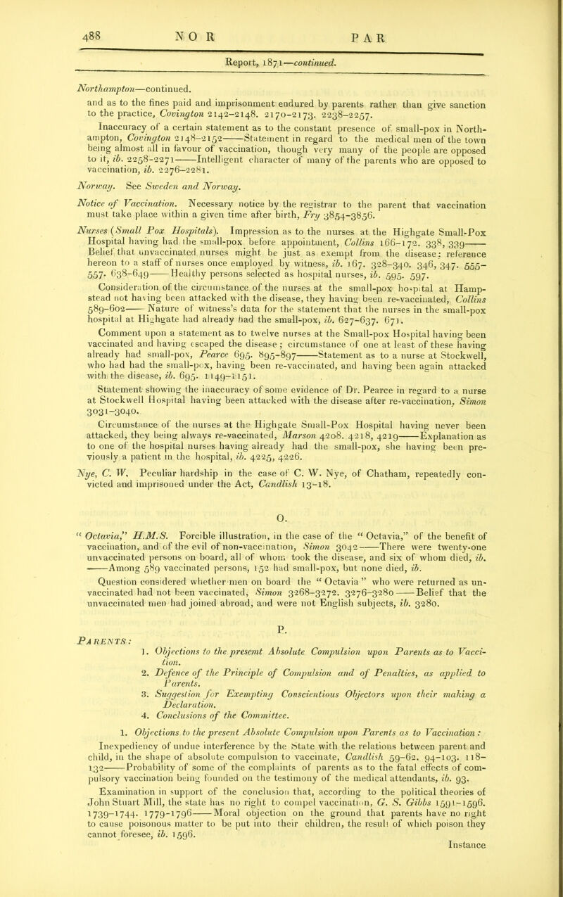 Report, 1871—continued. Northampton—continued. and as to the fines paid and imprisonment endured by parents rather than give sanction to the practice, Covington 2142-2148. 2170-2173. 2238-2257. Inaccuracy of a certain statement as to the constant presence of small-pox in North- ampton, Covington 2148-2152 Statement in regard to the medical men of the town being almost all in favour of vaccination, though very many of the people are opposed to it, ib. 2258-2271 Intelligent character of many of the parents who are opposed to vaccination, ib. 2276-2281. Norway. See Sweden and Norway. Notice of Vaccination. Necessary notice by the registrar to the parent that vaccination must take place within a given time after birth, Fry 3854-3856. Nurses (Small Pox Hospitals). Impression as to the nurses at the Highgate Small-Pox Hospital having had the small-pox before appointment, Collins 166-172. 338,339 Belief that unvaccinated nurses might be just as exempt from the disease : reference hereon to a staff of nurses once employed by witness, ib. 167. 328-340. 346, 347. 555- 557- 638-649 Healthy persons selected as hospital nurses, ib. 595. 597. Consideration of the circumstance of the nurses at the small-pox hospital at Hamp- stead not having been attacked with the disease, they having been re-vaccinated, Collins 589-602 Nature of witness’s data for the statement that the nurses in the small-pox hospital at Highgate had already had the small-pox, ib. 627-637. 671. Comment upon a statement as to twelve nurses at the Small-pox Hospital having been vaccinated and having escaped the disease; circumstance of one at least of these having already had small-pox, Pearce 695. 895-897 Statement as to a nurse at Stockwell, who had had the small-pox, having been re-vaccinated, and having been again attacked with the disease, ib. 695. 1149-1151. Statement showing the inaccuracy of some evidence of Dr. Pearce in regard to a nurse at Stockwell Hospital having been attacked with the disease after re-vaccination, Simon 3031-3040. Circumstance of the nurses at the Highgate Small-Pox Hospital having never been attacked, they being always re-vaccinated, Marson 4208. 4218, 4219 Explanation as to one of the hospital nurses having already had the small-pox, she having been pre- viously a patient in the hospital, ib. 4225, 4226. Nye, C. W, Peculiar hardship in the case of C. W. Nye, of Chatham, repeatedly con- victed and imprisoned under the Act, Candlish 13-18. O. “ Octavia,” H.M.S. Forcible illustration, in the case of the u Octavia,” of the benefit of vaccination, and of the evil of non-vaccination, Simon 3042 There were twenty-one unvaccinated persons on board, all of whom took the disease, and six of whom died, ib. - Among 589 vaccinated persons, 152 had small-pox, but none died, ib. Question considered whether men on board the “ Octavia ” who were returned as un- vaccinated had not been vaccinated, Simon 3268-3272. 3276-3280 Belief that the unvaccinated men had joined abroad, and were not English subjects, ib. 3280. Pa rents: P. 1. Objections to the presemt Absolute Compulsion upon Parents as to Vacci- tion. 2. Defence of the Principle of Compulsion and of Penalties, as applied to Parents. 3. Suggestion for Exempting Conscientious Objectors upon their making a Declaration. 4. Conclusions of the Committee. 1. Objections to the present Absolute Compulsion upon Parents as to Vaccination : Inexpediency of undue interference by the btate with tire relations between parent and child, in the shape of absolute compulsion to vaccinate, Candlish 59-62. 94-103. 118— 132 Probability of some of the complaints of parents as to the fatal effects of com- pulsory vaccination being founded on the testimony of the medical attendants, ib. g3. Examination in support of the conclusion that, according to the political theories of John Stuart Mill, the state has no right to compel vaccination, G. S. Gibbs 1591-1596. 1739-1744. 1779-1796 Moral objection on the ground that parents have no right to cause poisonous matter to be put into their children, the resull of which poison they cannot foresee, ib. 1596. Instance