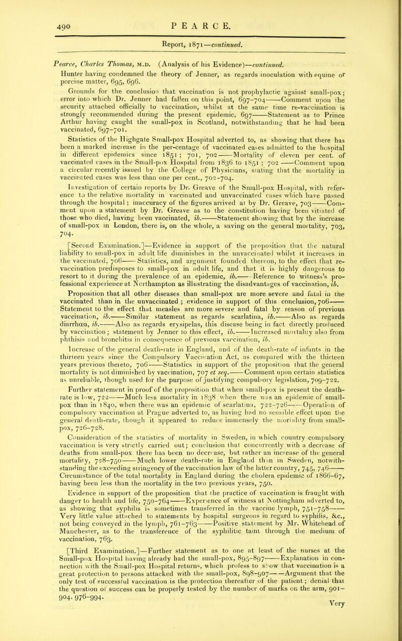 Report, 1871—continued. Pearce, Charles Thomas, m.d. (Analysis of his Evidence)—continued. Hunter having condemned the theory of Jenner, as regards inoculation with equine or porcine matter, 695, 696. Grounds for the conclusion that vaccination is not prophylactic against small-pox; error into which Dr. Jenner had fallen on this point, 697-704 ’Comment upon ihe security attached officially to vaccination, whilst at the same time re-vaccination is strongly recommended during the present epidemic. 697 Statement as to Prince Arthur having caught the small-pox in Scotland, notwithstanding that he had been vaccinated, 697-701. Statistics of the Highgate Small-pox Hospital adverted to, as showing that there has been a marked increase in the per-centage of vaccinated cases admitted to the hospital in different epidemics since 1851 ; 701, 702 Mortality of eleven per cent, of vaccinated cases in the Small-pox Hospital from 1836 to 1851 ; 702 Comment upon a circular recently issued by the College of Physicians, stating that the mortality in vaccinated cases was less than one per cent., 702-704. Investigation of certain reports by Dr. Greave of the Small-pox Hospital, with refer- ence to the relative mortality in vaccinated and unvaccinated cases which have passed through the hospital ; inaccuracy of the figures arrived at by Dr. Greave, 703 Com- ment upon a statement by Dr. Greave as to the constitution having been vitiated of those who died, having been vaccinated, ib. Statement showing that by the increase of small-pox in London, there is, on the whole, a saving on the general mortality, 703, 7°4- [Second Examination.]—Evidence in support of the proposition that the natural liability to small-pox in adult life diminishes in the unvacciuated whilst it increases in the vaccinated, 706- Statistics, and argument founded thereon, to the effect that re- vaccination predisposes to small-pox in adult life, and that it is highly dangerous to resort to it during the prevalence of an epidemic, ib. Reference to witness’s pro- fessional experience at Northampton as illustrating the disadvantages of vaccination, ib. Proposition that all other diseases than small-pox are more severe and fatal in the vaccinated than in the unvaccinated ; evidence in support of this conclusion, 706 Statement to the effect that measles are more severe and fatal by reason of previous vaccination, ib. Similar statement as regards scarlatina, ib. Also as regards diarrhoea, ib. Also as regards erysipelas, this disease being in fact directly produced by vaccination; statement by Jenner to this effect, ib. Increased mortality also from phthisis and bronchitis in consequence of previous vaccination, ib. Increase of the general death-rate in England, and of the death-rate of infants in the thirteen years since the Compulsory Vaccination Act, as compared with the thirteen years previous theieto, 706 Statistics in support of the proposition that the general mortality is not diminished by vaccination, 707 et seq. Comment upon certain statistics as unreliable, though used for the purpose of justifying compulsory legislation, 709-722. Further statement in proof of the proposition that when small-pox is present the death- rate is low, 722 Much less mortality in 1838 when there was an epidemic of small- pox than in 1840, when there was an epidemic of scarlatina, 722-726 Operation of compulsory vaccination at Prague adverted to, as having had no sensible effect upon the general death-rate, though it appeared to reduce immensely the mortality from small- pox, 726-728. Consideration of the statistics of mortality in Sweden, in which country compulsory vaccination is very strictly carried out; conclusion that concurrently with a decrease of deaths from small-pox there has been no decrease, but rather an increase of the general mortality, 728-750 Much lower death-rate in England than in Sweden, notwith- standing the exceeding stringency of the vaccination law of the latter country, 745, 746 Circumstance of the total mortality in England during the cholera epidemic of 1866-67, having been less than the mortality in the two previous years, 750. Evidence in support of the proposition that the practice of vaccination is fraught with danger to health and life, 750-764 Experience of witness at Nottingham adverted to, as showing that syphilis is sometimes transferred in the vaccine lymph, 751-758 Very little value attached to statements by hospital surgeons in regard to syphilis, 8tc., not being conveyed in the lymph, 761-763 Positive statement by Mr. Whitehead of Manchester, as to the transference of the syphilitic taint through the medium of vaccination, 763. [Third Examination.]—Further statement as to one at least of the nurses at the Small-p<>x Hospital having already had the small-pox, 895-897 Explanation in con- nection with the Small-pox Hospital returns, which profess to show that vaccination is a great protection to persons attacked with the small-pox, 898-907 Argument that the only test of successful vaccination is the protection thereafter of the patient; denial that the question of success can be properly tested by the number of marks on the arm, 901- 904. 976-994.