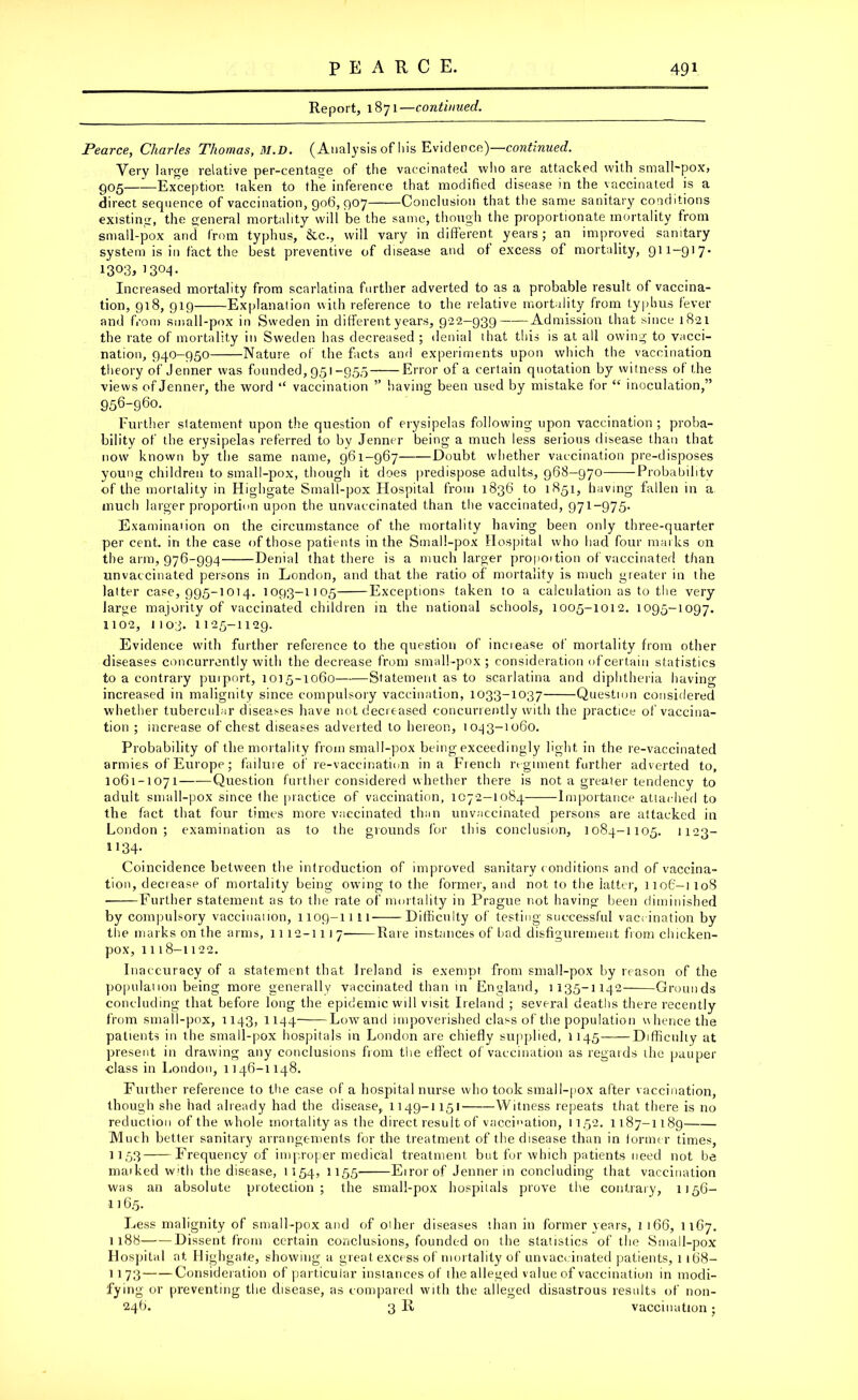 Report, 1871—continued. Pearce, Charles Thomas, M.D. (Analysis of 11 is Evidence)—continued. Very large relative per-centage of the vaccinated who are attacked with small~pox> 905——Exception taken to the inference that modified disease in the vaccinated is a direct sequence of vaccination, 906, 907 Conclusion that the same sanitary conditions existing, the general mortality will be the same, though the proportionate mortality from small-pox and from typhus, &c., will vary in different years; an improved sanitary system is in fact the best preventive of disease and of excess of mortality, 911-917. 1303,1304- Increased mortality from scarlatina further adverted to as a probable result of vaccina- tion, 918, 919 Explanation with reference to the relative mortality from typhus fever and from small-pox in Sweden in different years, 922-939 Admission that since 1821 the rate of mortality in Sweden has decreased ; denial that this is at all owing to vacci- nation, 940-950 Nature of the facts and experiments upon which the vaccination theory of Jenner was founded, 951-955 Error of a certain quotation by witness of the views of Jenner, the word “ vaccination ” having been used by mistake for “ inoculation,” 956-960. Further statement upon the question of erysipelas following upon vaccination ; proba- bility of the erysipelas referred to by Jenner being a much less serious disease than that now known by the same name, 961-967 Doubt whether vaccination pre-disposes young children to small-pox, though it does predispose adults, 968—970 Probability of the mortality in Highgate Small-pox Hospital from 1836 to 1851, having fallen in a much larger proportion upon the unvaccinated than the vaccinated, 971-975. Examination on the circumstance of the mortality having been only three-quarter per cent, in the case of those patients in the Small-pox Hospital who had four marks on the arm, 976-994 Denial that there is a much larger propoition of vaccinated than unvaccinated persons in London, and that the ratio of mortality is much greater in the latter case, 995-1014. 1093-1105 Exceptions taken to a calculation as to the very large majority of vaccinated children in the national schools, 1005-1012. 1095-1097. 1102, i 103. 1125-1129. Evidence with further reference to the question of increase of mortality from other diseases concurrently with the decrease from small-pox; consideration of certain statistics to a contrary purport, 1015-1060 Statement as to scarlatina and diphtheria having increased in malignity since compulsory vaccination, 1033-1037 Question considered whether tubercular diseases have not decreased concurrently with the practice of vaccina- tion ; increase of chest diseases adverted to hereon, 1043-1060. Probability of the mortality from small-pox being exceedingly light in the re-vaccinated armies of Europe; failure of re-vaccination in a French regiment further adverted to, 1061-1071——Question further considered whether there is not a greater tendency to adult small-pox since the practice of vaccination, 1072-1084 Importance attached to the fact that four times more vaccinated than unvaccinated persons are attacked in London; examination as to the grounds for this conclusion, 1084-1105. 1123- 1134- Coincidence between the introduction of improved sanitary conditions and of vaccina- tion, decrease of mortality being owing to the former, and not to the latter, 1106-1 108 ■ Further statement as to the rate of mortality in Prague not having been diminished by compulsory vaccination, 1109-11 11 Difficulty of testing successful vaccination by the marks on the arms, 11 12-11 1 7- Rare instances of bad disfigurement from chicken- pox, 1118-1122. Inaccuracy of a statement that Ireland is exempt from small-pox by reason of the populaiion being more generally vaccinated than in England, 1135-1142 Grounds concluding that before long the epidemic will visit Ireland ; several deaths there recently from small-pox, 1143, 1144 Lowand impoverished class of the population whence the patients in the small-pox hospitals in London are chiefly supplied, 1145 Difficulty at present in drawing any conclusions from the effect of vaccination as regards the pauper class in London, 1146-1148. Further reference to the case of a hospital nurse who took small-pox after vaccination, though she had already had the disease, 1149-1151 Witness repeats that there is no reduction of the whole mortality as the direct result of vaccination, 1152. 1187-1189 Much better sanitary arrangements lor the treatment of the disease than in former times, 1153 Frequency of improper medical treatment but for which patients need not be marked with the disease, 1154, J155 Error of Jenner in concluding that vaccination was an absolute protection; the small-pox hospitals prove the contrary, 1156- 116.5. Less malignity of small-pox and of oilier diseases than in former years, 1 166, 1167. 1188 Dissent from certain conclusions, founded on the statistics of the Small-pox Hospilal at Highgate, showing a great excess of mortality of unvaccinated patients, 1 168— 11 73 Consideration of particular instances of the alleged value of vaccination in modi- fying or preventing the disease, as compared with the alleged disastrous results of non- 246. 3 R vaccination;