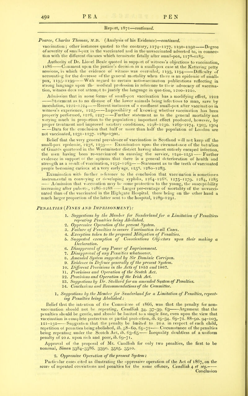 Report, 1871—continued. Pearce, Charles Thomas, M.D. (Analysis of his Evidence)—continued. vaccination; other instances quoted to the contrary, 1174-1177. 1190-1192 Degree ofseverity of small-pox in the vaccinated and in the unvaccinated adverted to, in connec- tion with the different diseases which terminate fatally after small-pox, 1178-1185. Authority of Dr. Lionel Beale quoted in support of witness’s objections to vaccination, 1186 Comment upon the justice’s decision in a small-pox case at the Kettering pettv sessions, in which the evidence of witness was overruled, 1193, 1194 Difficulty of accounting for the decrease of the general mortality when there is an epidemic of small- pox, 1195-1199 With regard to certain anti-vaccination publications reflecting in strong language upon the medical profession in reference to tln ir advocacy of vaccina- tion, witness docs not attempt to justify the language in que-tion, 1200-1220. Admission that in some forms of small-pox vaccination has a modifying effect, 1222 Statement as to no disease of the lower animals being infectious to man, save by inoculation, 1222-1224 Recent instances of a confluent small-pox after vaccination in witness’s experience, 1225 Impossibility of knowing whether vaccination has been properly performed, 1226, 1227 Further statement as to the general mortality not varying much in proportion to the population; important effect produced, however, by proper treatment and improved sanitary conditions, 1298-1230. 1269-1274.1303, 1304 Data for the conclusion that half or more than half the population of London are not vaccinated, 1231-1237. 1289-1301. Belief that the very general prevalence of vaccination in Scotland will not keep off the small-pox epidemic, 1238, 1239 Examination upon the circumstance of the batialion of Guards quartered in the Westminster district having almost entirely escaped infection, the men having been re-vaccinaied on enteiing the service, 1240-1251 Further evidence in support of the opinion that ihere is a general deterioration of health and strength as a result of vaccination, 1 252-1 263— —Statement as to the teeth of vaccinated people becoming carious at a very early age, 1258. 1280-1283. Examination with further reference to the conclusion that vaccination is sometimes- instrumental in conveying or developing syphilis, 1264-1268. 1275-1279. 1284, 1285 Admission that vaccination may be some protection to the young, the susceptibility increasing after pubertx, 1286-1288 Larger per-centage of mortality of the unvacci- nated than of the vaccinated in the Highgate Hospital, there being on the other hand a much larger proportion of the latter sent to the hospital, 1289-1291. Penalties (Fines and Imprisonment) : 1. Suggestions by the Member for Sunderland for a Limitation of Penalties> repeating Penalties being Abolished. 2. Oppressive Operation of the present System. 3. Failure of Penalties to secure Vaccination in all Cases. 4. ..Exception taken to the proposed Mitigation of Penalties. 5. Suggested exemption of Conscientious Objectors upon their making a Declaration. 6. Disapproval of any Poiver of Imprisonment. 7. Disapproval of any Penalties whatsoever. 8. Amended System suggested by Sir Dominic Corrigan. 9. Evidence in Defence generally of the present System. 1 0. Different Provisions in the Acts of 1853 and 1867. 11. Provisions and. Operation of the Scotch Act. 12. Provisions and Operation of the Irish Act. 13. Suggestions by Dr. Stallard for an amended System of Penalties. 14. Conclusions and Recommendations of the Committee. 1. Suggestions by the Member for Sunderland for a Limitation of Penalties, repeat- ing Penalties being Abolished: Belief that the intention of the Commitiee of 1866, was that the penalty for non- vaccination should not be repeating, Candlish 34. 37-39. 63 Argument that the penalties should be gentle, and should be limited to a single fine, even upon the view that vaccination is complete protection or partial protection,^. 29-34. 69-72. 88-90. 94-103, 121-132 Suggestion that the penalty be limited to 20s. in respect of each child, repetition of penalties being abolished, ib. 58-60. 69-72——Circumstance of the penalties being repeating under the Scotch Act, ib. 63-65 Inequality doubtless of a uniform penalty of 20 s. upon rich and poor, ib. 69-7 1. Approval of the proposal of Mr. Candlish for only two penalties, the first to be nominal, St'morc 3384-3386. 3390. 3505. 3510. 2. Oppressive Operation of the present System; Particular cases cited as illustrating the oppressive operation of the Act of 1867, on the score of repeated convictions and penalties for the same offence, Candlish 4 et seq.- - - Conclusion