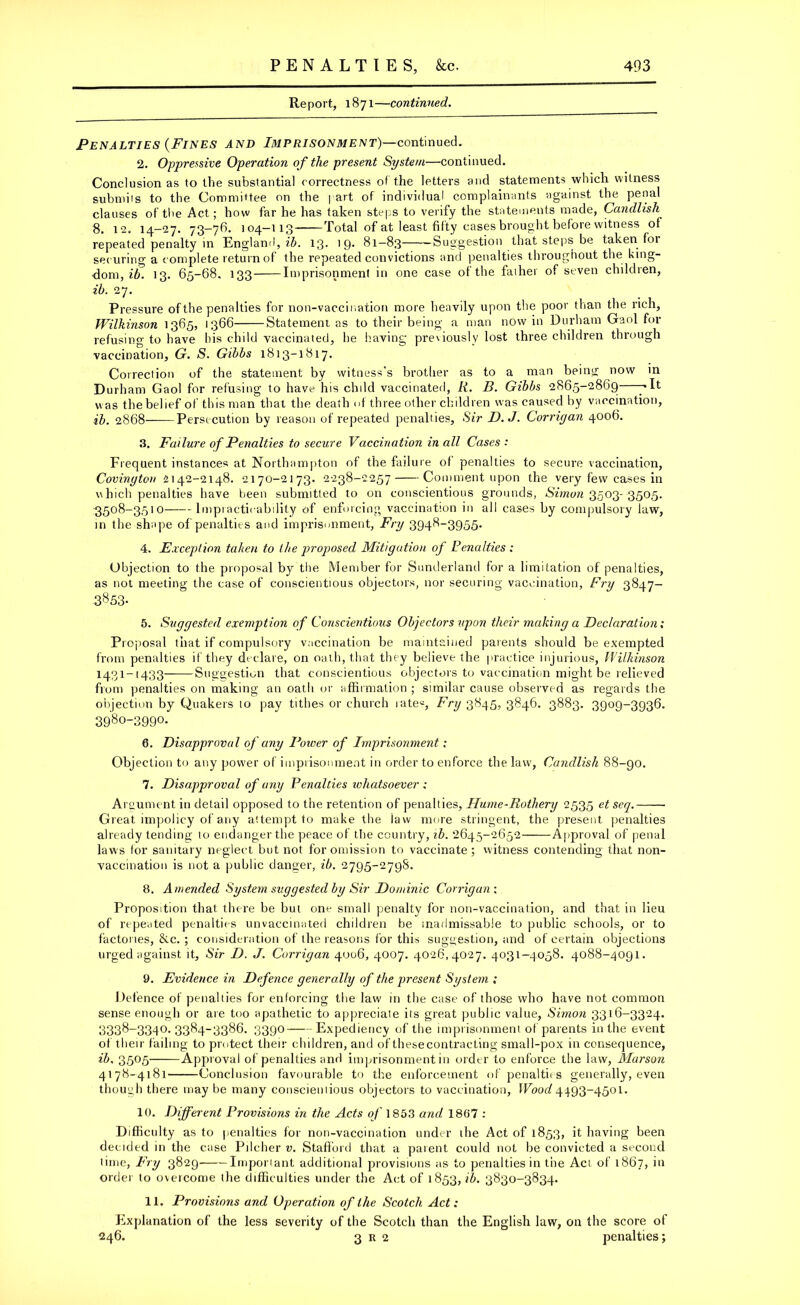 Report, 1871—continued. Penalties (Fines and Imprisonment)—continued. 2. Oppressive Operation of the present System—continued. Conclusion as to the substantial correctness of the letters and statements which witness submils to the Committee on the part of individual complainants against the penal clauses of the Act; how far he has taken steps to verify the statements made, Candlish 8. 12. 14-27. 73-78. 104-113 Total of at least fifty cases brought before witness of repeated penalty in England, ib. 13. 19* 81—83 -Suggestion that steps be taken for securing a complete return of the repeated convictions and penalties throughout the king- dom, ib. 13. 65-68. 133 Imprisonment in one case of the faiher of seven children, ib. 27. Pressure of the penalties for non-vaccination more heavily upon the poor than the rich, Wilkinson 1365, 1366 Statement as to their being a man now in Durham Gaol for refusing to have his child vaccinated, he having previously lost three children through vaccination, G. S. Gibbs 1813-1817. Correction of the statement by witness’s brother as to a man being now in Durham Gaol for refusing to have his chdd vaccinated, Ii. B. Gibbs 2865-2869 ylt was the belief of this man that the death of three other children was caused by vaccination, ib. 2868 Persecution by reason of repeated penalties. Sir D.J. Corrigan 4006. 3. Failure of Penalties to secure Vaccination in all Cases : Frequent instances at Northampton of the failure of penalties to secure vaccination, Covington 2142-2148. 2170-2173. 2238-2257 Comment upon the very few cases in which penalties have been submitted to on conscientious grounds, Simon 3503- 3505. 3508-3510 Impracticability of enforcing vaccination in all cases by compulsory law, in the shape of penalties and imprisonment, Fry 3948-3955* 4. Exception taken to the proposed Mitigation of Penalties : Objection to the proposal by the Member for Sunderland for a limitation of penalties, as not meeting the case of conscientious objectors, nor securing vaccination, Fry 3847- 3853* 5. Suggested exemption of Conscientious Objectors upon their making a Declaration; Proposal that if compulsory vaccination be maintained parents should be exempted from penalties if they declare, on oath, that they believe the practice injurious, Wilkinson 1431-1433 Suggestion that conscientious objectors to vaccination might be relieved from penalties on making an oath or affirmation ; similar cause observed as regards the objection by Quakers to pay tithes or church rates, Fry 3845, 3846. 3883. 3909-3936. 3980-399°* 6. Disapproval of any Power of Imprisonment; Objection to any power of imprisonment in order to enforce the law, Candlish 88-90. 7. Disapproval of any Penalties whatsoever : Argument in detail opposed to the retention of penalties, Hume■ Rothery 2535 et seq. Great impolicy of any attempt to make the iaw more stringent, the present penalties already tending 10 endanger the peace of the country, ib. 2645-2652- Approval of penal laws for sanitary neglect but not for omission to vaccinate; vvitness contending that non- vaccination is not a public danger, ib. 2795-2798. 8. Amended System suggested by Sir Dominic Corrigan : Proposition that there be but one small penalty for non-vaccination, and that in lieu of repeated penalties unvaccinated children be madmissable to public schools, or to factories, &c. ; consideration of the reasons for this suggestion, and of certain objections urged against it. Sir D. J. Corrigan 4006, 4007. 4026,4027. 4031-4058. 4088-4091. 9. Evidence in Defence generally of the present System ; Defence of penalties for enforcing the law in the case of those who have not common sense enough or are too apathetic to appreciate its great public value, Simon 3316-3324. 3338-3340.3384-3386. 3390 Expediency of the imprisonment of parents in the event of their failing to protect their children, and of thesecontracting small-pox in consequence, ib, 3505 Approval of penalties and imprisonment in order to enforce the law, Marson 4178-4181 Conclusion favourable to the enforcement of penalties generally, even though there may be many cousciemious objectors to vaccination, IFooef 4493-4501. 10. Different Provisions in the Acts of 1853 and 1807 : Difficulty as to penalties for non-vaccination under the Act of 1853, it having been decided in the case Pilcher v. Stafford that a parent could not be convicted a second time, Fry 3829 Important additional provisions as to penalties in the Act of 1867, in order to overcome the difficulties under the Act of 1853, *b. 3830-3834. 11. Provisions and Operation of the Scotch Act: Explanation of the less severity of the Scotch than the English law, on the score of 246. 3 r 2 penalties;