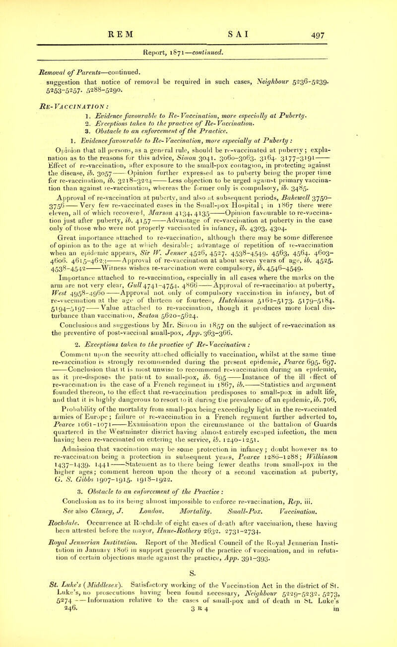 Report, 1871—continued. Removal of Parents—continued. suggestion that notice of removal be required in such cases, 'Neighbour 5236-5239. 5253-5257. 5288-5290. Re-Vaccination : 1. Evidence favourable to Re-Vaccination, more especially at Puberty. 2. Ex ceptions taken to the practice of Re-Vaccination. 3. Obstacle to an enforcement of the Practice. 1. Evidence favour able to Re- Vaccination, more especially at Puberty : Opinion that all persons, as a general rule, should be re-vaccinated at puberty; expla- nation as to the reasons for this advice, Simon 3041. 3060-3063. 3164. 3177-3191 Effect of re-vaccination, after exposure to the small-pox contagion, in protecting against the disease, ib. 3057 Opinion further expressed as to puberty being the proper time for re-vaccination, ib. 3218-3224 Less objection to be urged against primary vaccina- tion than against re-vaccination, whereas the former only is compulsory, ib. 3485. Approval of re-vaccination at puberty, and also at subsequent periods, Bahewell 3750- 3756“—Very few re-vaccinated cases in the Small-pox Hospital; in 1867 there were eleven, all of which recovered, Marson 4134, 4135——Opinion favourable to re-vaccina- tion just after puberty, ib. 4157 Advantage of re-vaccination at puberty in the case only of those who were not properly vaccinated in infancy, ib. 4303, 4304. Great importance attached to re-vaccination, although there may be some difference of opinion as to the age at which desirable; advantage of repetition of 1 e-vaccination when an epidemic appears, Sir IV. Jenner 4526, 4527. 4538-4549. 4563, 4564. 4603- 4606. 4615-462;; Approval of re-vaccination at about seven years of age, ib. 4525. 4538-4542 Witness wishes re-vaccination were compulsory, 16.4546-4549. Importance attached to re-vaccination, especially in all cases where the marks on the arm are not very clear, Gull4741-4754. 4866 Approval of re-vaccination at puberty. West 4958-4960 Approval not only of compulsory vaccination in infancy, but of re-vaccination at the age of thirteen or fourteen, Hutchinson 5162-5173. 5179-5184. 5194-5197 Value attached to re-vaccination, though it produces more local dis- turbance than vaccination, Seaton 5620-5624. Conclusions and suggestions by Mr. Simon in 1857 on the subject of re-vaccination as the preventive of post-vaccinal small-pox, App. 363-366. 2. Exceptions taken to the practice of Re-Vaccination : Comment upon the security attached officially to vaccination, whilst at the same time re-vaccination is strongly recommended during the present epidemic, Pearce 695. 697. ——Conclusion that it is most unwise to recommend re-vaccination during an epidemic, as it pre-disposes the patient to small-pox, ib. 695 Instance of the ill effect of re-vaccination in the case of a French regiment in 1867, ib. Statistics and argument founded thereon, to the effect that re-vaccination predisposes to small-pox in adult life, and that it is highly dangerous to resort to it during the prevalence of an epidemic, ib. 706. Probability of the mortality from small-pox being exceedingly light in the re-vaccinated armies of Europe ; failure ot re-vaccination in a French regiment further adverted to, Pearce 1061-1071' Examination upon the circumstance ot the battalion of Guards quartered in the Westminster district having almost entirely escaped infection, the men having been re-vaccinated on entering lhe service, ib. 1240-1251. Admission that vaccination may be some protection in infancy; doubt however as to re-vaccination being a protection in subsequent yeais, Pearce 1286-1288; Wilkinson 1437—1439. 1441 Statement as to there being fewer deaths from small-pox in the higher ages; comment hereon upon the theory ot a second vaccination at puberty, G'. S. Gibbs 1907-1915. 1918-1922. 3. Obstacle to an enforcement of the Practice : Conclusion as to its being almost impossible to enforce re-vaccination, Rep. iii. See also Clancy, J. London. Mortality. Small-Pox. Vaccination. Rochdale. Occurrence at Rochdale of eight cases of death after vaccination, these having been attested before the mayor, Hnue-Rothery 2632. 2731-2734. Royal Jennerian Institution. Report of the Medical Council of the Royal Jennerian Insti- tution in January 1806 in support generally of the practice of vaccination, and in refuta- tion of certain objections made against the practice, App. 391-393. s. St. Luke's (Middlesex). Satisfactory working of the Vaccination Act in the district of St. Luke’s, no prosecutions having been found necessary, Neighbour 5229-5232. 5273, 5274 Information relative to the cases 01 small-pox and of death in St. Luke’s 246. 3 K 4 in