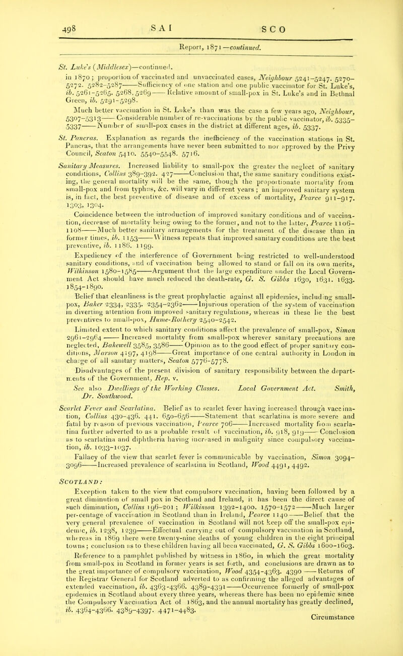 Report, 1871—continued. St. Luke's (Middlesex)—continued. in 1870; proportion of vaccinated and unvaccinated cases. Neighbour 5241-5247. 5270- 5272. 5282-5287 Sufficiency of one station and one public vaccinator for St. Luke’s, ib. 5261-5265. 5268.5269 Relative amount of small-pox in St. Luke’s and in Bethnal Green, ib. 5291-5298. Much better vaccination in St. Luke’s than was the case a few years ago, Neighbour, 5307-53J3 Considerable number of re-vaccinations by the public vaccinator, 2^5335- ■5337' Number of small-pox cases in the district at different ages, ib. 5337. St. Pancras. Explanation as regards the inefficiency of the vaccination stations in St. Pancras, that the arrangements have never been submitted to nor approved by the Privy Council, Seaton 5410. 5540-5548. 5716. Sanitary Measures. Increased liability to smail-pox the greater the neglect of sanitary conditions, Collins 389-392. 427 Conclusion that, the same sanitary conditions exist- ing, the general mortality will be the same, though the proportionate mortality from small-pox and from typhus, &c. will vary in different years; an improved sanitary system is, in fact, the best preventive of disease and of excess of mortality, Pearce 911-917. 1.303, 1304- Coincidence between the introduction of improved sanitary conditions and of vaccina- tion, decrease of mortality being owing to the former, and not to the latter, Pearce 1106- 1108 Much better sanitary arrangements for the treatment of the disease than in former times, ib. 1153 Witness repeats that improved sanitary conditions are the best preventive,^. 1186. 1199. Expediency of the interference of Government being restricted to well-understood sanitary conditions, and of vaccination being allowed r.o stand or fall on its own merits, Wilkinson 1580-1585 Argument that the large expenditure under the Local Govern- ment Act should have much reduced the death-rate, G. S. Gibbs 1630, 1631. 1633. ]854-1890. Belief that cleanliness is the great prophylactic against all epidemics, including small- pox, Baker 2334, 2335. 2354-2362 Injurious operation of the system of vaccination in diverting attention from improved sanitary regulations, whereas in these lie the best preventives to small-pox, Hume-Rothery 2540-2542. Limited extent to which sanitary conditions affect the prevalence of small-pox, Simon 2961-2964. Increased mortality from small-pox wherever sanitary precautions are neglected, Bakewell 3585, 3586 Opinion as to the good effect of proper sanitary con- ditions, AJarson 4197, 4198 Great importance of one central authority in London in charge of all sanitary matters, Seaton 5776-5778. Disadvantages of the present division of sanitary responsibility between the depart- ments of the Government, Pep. v. See also Dwellings of the Working Classes. Local Government Act. Smith, Dr. Southwood. Scarlet Fever a?id Scarlatina. Belief as to scarlet fever having; increased through vaccina- tion, Collins 430-436. 441. 650-656 Statement that scarlatina is more severe and fatal by reason of pievious vaccination, Pearce 706 Increased mortality fiom scarla- tina further adverted to as a probable result of vaccination, ib. 918, 91 9 Conclusion as to scarlatina and diphtheria having increased in malignity since compulsory vaccina- tion, ib. 1033-1037. Fallacy of the view that scarlet fever is communicable by vaccination, Simon 3094- 3096 Increased prevalence of scarlatina in Scotland, Wood 4491, 4492. Scotland: Exception taken to the view that compulsorv vaccination, having been followed by a great diminution of small pox in Scotland and Ireland, it has been the direct cause of such diminution, Collins 1 96-201 ; Wilkinson 1392-1400. 1570-1572 Much larger per-centage of vaccination in Scotland than in Ireland, Pearce 1140 Belie! that the very general prevalence of vaccination in Scotland will not keep off the small-pox epi- demic, ib. 1238, 1239 Effectual carrying out of compulsory vaccination in Scotland, whereas in 1869 ihere were twenty-nine deaths of young children in the eight principal towns; conclusion as to these children having all been vaccinated, G. S. Gibbs 1600-1603. Reference to a pamphlet published by witness in i860, in which the great mortality from small-pox in Scotland in former years is set forth, and conclusions are drawn as to the great importance of compulsory vaccination, IFoof/4354-4363. 4390 -Returns of the Registrar General for Scotland adverted to as confirming the alleged advantages of extended vaccination, ib. 4363-4366. 4389-4391 Occurrence formerly of small-pox epidemics in Scotland about every three years, whereas there has been no epidemic since the Compulsory Vaccination Act of 1863, and the annual mortality has greatly declined, ib. 4364-4366. 4389-4397. 4471-4483.