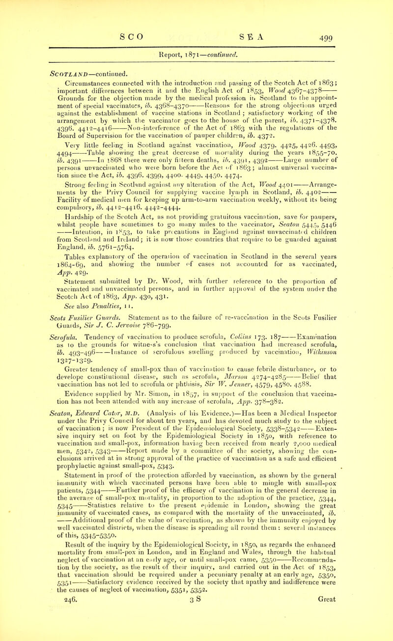 Report, 1871—continued. Scotland—continued. Circumstances connected with the introduction and passing of the Scotch Act of 1863; important differences between it and the English Act of 1853, Wood 4367-4378 Grounds for the objection made by the medical profession in Scotland to the appoint- ment of special vaccinators, ib. 4368-4370— Reasons for the strong objections urged against the establishment of vaccine stations in Scotland ; satisfactory working of the arrangement by which the vaccinator goes to the house of the parent, ib. 4371-4378. 4396. 4412-4416 Non-interference of the Act of 1863 with the regulations of the Board of Supervision for the vaccination of pauper children, ib. 4372. Very little feeling in Scotland against vaccination, TYood 4379. 4425, 4426. 4493, 4494 -Table showing the great decrease of monality during the years 1855-70, ib. 4391—■—In 1868 there were only filteen deaths, ib. 4391,4392 Large number of persons unvaccinated who were born before the Act of 1863; almost universal vaccina- tion since the Act, ib. 4396. 4399, 4400. 4449, 4450. 4474. Strong feeling in Scotland against any alteration of the Act, Wood 4401 Arrange- ments by the Privy Council for supplying vaccine lymph in Scotland, ib. 4402 Facility of medical men for keeping up arm-to-arm vaccination w’eekly, without its being compulsory, ib. 4412-4416. 4442-4444, Hardship of the Scotch Act, as not providing gratuitous vaccination, save for paupers, whilst people have sometimes to go many miles to the vaccinator, Seaton 5445, 5446 Intention, in 1853, to take precautions in England against unvaccinated children from Scotland and Ireland; it is now those countries that require to be guarded against England, ib. 5761-5764. Tables explanatory of the operaiion of vaccination in Scotland in the several years 1864-69, and showing the number of cases not accounted for as vaccinated, App. 429. Statement submitted by Dr. Wood, with further reference to the proportion of vaccinated and unvaccinated persons, and in further appiovai of the system under the Scotch Act of 1863, App. 430, 431. See also Penalties, 1 1. Scots Fusilier Guards. Statement as to the failure of re-vaccination in the Scots Fusilier Guards, Sir J. C. Jervoise 786-799. Scrofida. Tendency of vaccination to produce scrofula, Coliins 173. 187 Examination as 10 the grounds for witne-s’s conclusion that vaccination had increased scrofula, ib. 493-496 Instance of scrofulous swelling produced by vaccination, Wilkinson 13-71329- Greater tendency of small-pox than of vaccination to cause febrile disturbance, or to develope constitutional disease, such as scrofula, Marson 4274-4285——Belief that vaccination has not led to scrofula or phthisis, Sir W. Jenner, 4579, 4580. 4588. Evidence supplied by Mr. Simon, in 1857, in support of the conclusion that vaccina- tion has not been attended with any increase of scrofula, App. 378-382. Seaton, Edward Cator, M.D. (Analysis of bis Evidence.)—Has been a Medical Inspector under the Privy Council for about ten years, and has devoled much study to the subject of vaccination ; is now President of the Epidemiological Society, 5338-5342 Exten- sive inquiry set on foot by the Epidemiological Society in 1850, with reference to vaccination and small-pox, information having been received from nearly 2,000 medical men, 5342, 5343 Report made by a committee of the society, showing the con- clusions arrived at in strong approval of the practice of vaccination as a safe and efficient prophylactic against small-pox, 5343. Statement in proof of the protection afforded by vaccination, as shown by the general immunity with which vaccinated persons have been able to mingle with small-pox patients, 5344 Further proof of the efficacy of vaccination in the general decrease in the average of small-pox mortality, in proportion to the adoption of the practice, 5344, 5345——Statistics relative to the present epidemic in London, showing the great immunity of vaccinated cases, as compared with the mortality of the unvaccinated, ib. Additional proof of the value of vaccination, as shown by the immunity enjoyed by well vaccinated districts, when the disease is spreading ail round them: several instances of this, 5315-5350. Result of the inquiry by the Epidemiological Society, in 1850, as regards the enhanced mortality from small-pox in London, and in England and Wales, through the habitual neglect of vaccination at an early age, or until small-pox came, 535° —Recom m enda- tion by the society, as the result of their inquiry, and carried out in the Act of 1853, that vaccination should be required under a pecuniary penalty at an early age, 5350, 5351—-—Satisfactory evidence received by the society that apathy and indifference were the causes of neglect of vaccination, 5351, 5352.