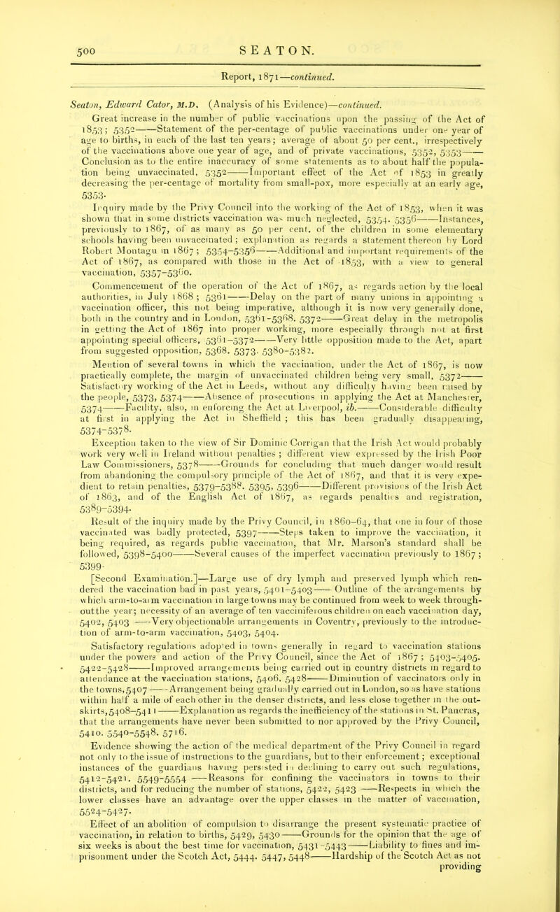 Report, 1871—continued. Seaton, Edward Cator, M.D. (Analysis of his Evidence)—continued. Great increase in the number of public vaccinations upon the passing of the Act of 18,53; 535- Statement of the per-centage of public vaccinations under one year of age to births, in each of the last ten years; average of about 50 per cent., irrespectively of the vaccinations above one year of age, and of private vaccinations, 5352, 5353 Conclusion as to the entire inaccuracy of some statements as to about half the popula- tion being unvaccinated, 5352 -Important effect of the Act of 1853 in greatly decreasing the per-centage of mortality from small-pox, more especially at an early age, 5353- Inquiry made by the Privy Council into the working of the Act of 1853, when it was shown that in some districts vaccination wa-- much neglected, 5354. 5356 Instances, previously to 1867, of as many as 50 per cent, of the children in some elementary schools having been unvaccinated; explanation as regards a statement thereon hy Lord Robert Montagu in 1867; 5354-5356 Additional and important requirements of the Act of 1867, as compared with those in the Act of 1853, with a view to general vaccination, 5357-5360. Commencement of the operation of the Act of 1867, as regards action by the local authorities, in July 1868; 5361 Delay on the part of many unions in appointing a vaccination officer, this not being imperative, although it is now very generally done, both in the country and in London, 5361-5368. 5372 Great delay in the metropolis in getting the Act of 1867 into proper working, more especially through m>t at first appointing special officers, 5361-5372 Very little opposition made to the Act, apart from suggested opposition, 5368. 5373. 5380-5382. Mention of several towns in which the vaccination, under the Act of 1867, is now piactically complete, the margin of unvaccinated children being very small, 5372 Satisfactory working of the Act in Leeds, without any difficulty having been raised by the people, 5373, 5374 —Absence of prosecutions in applying the Act at Manchester, 5374 Facility, also, in enforcing the Act at Liverpool, ib. -Considerable difficulty at first in applying the Act in Sheffield ; this has been gradually disappearing, 5374-5378- Exception taken to the view of Sir Dominic Corrigan that the Irish Act would probably work very well in Ireland without penalties ; different view expressed by the Irish Poor Law Commissioners, 5378 Grounds for concluding that much danger would result from abandoning the compulsory principle of the Act of 1867, and that it is very expe- dient to retain penalties, 5379-5388. 5395, 5396 Different provisions of the Irish Act of 2863, and of the English Act of 1867, as regards penalties and registration, 5389-5394- Result of the inquiry made by the Privy Council, in 1860-64, that one in four of those vaccinated was badly protected, 5397 Steps taken to improve the vaccination, it being required, as regards public vaccination, that Mr. Marson’s standard shall be followed, 5398-5400 Several causes of the imperfect vaccination previously to 1867 ; 5399- [Second Examination.]—Large use of dry lymph and preserved lymph which ren- dered the vaccination bad in past years, 5401-5403—— Outline of the arrangements by which arm-to-aim vaccination in large towns may be continued from week to week through- outthe year; necessity of an average of ten vacciniferous children on each vaccination day, 5402, 5403 Very objectionable arrangements in Coventry, previously to the introduc- tion of arm-ta-arm vaccination, 5403, 5404. Satisfactory regulations adopted in towns generally in regard to vaccination stations under the powers and action of the Privy Council, since the Act of 1867 ; 5403-5405. 5422-5428 Improved arrangements being carried out in country districts in regard to at tendance at the vaccination stations, 5406. 5428 Diminution of vaccinators only in the towns,5407 Arrangement being gradually carried out in London, so as have stations within half a mile of each other in the denser districts, and less close together in the out- skirts,5408-54 11 Explanation as regards the inefficiency of the stations in St. Paueras, that the arrangements have never been submitted to nor approved by the Privy Council, 5410. 554°-5548. 57l6- Evidence showing the action of the medical department of the Privy Council in regard not only to the issue of instructions to the guardians, but to their enforcement; exceptional instances of the guardians having persisted in declining to carry out such regulations, 5412-5421. 5549-5554 Reasons for confining the vaccinators in towns to their distiicts, and for reducing the number of stations, 5422, 5423 Respects in which the lower classes have an advantage over the upper classes in the matter of vaccination, 5524-5427. Effect of an abolition of compulsion to disarrange the present systematic practice of vaccination, in relation to births, 5429, 5430 Grounds for the opinion that the age of six weeks is about the best time for vaccination, 5431-5443 Liability to fines and im- prisonment under the Scotch Act, 5444. 5447, 5448 Hardship of the Scotch Act as not providing