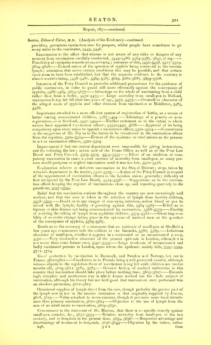 Report, 1871—continued. Seaton, Edward Cator, ill. D. (Analysis of his Evidence)—continued. providin') gratuitous vaccination save for paupers, whilst people have sometimes to go many miles to the vaccinator, 5445? 5446- Examination to the effect that witness is not aware of any risks or dangers of any moment from vaccination carefully conducted, 5449-5486. 5564-5587. 5647, et seq. Possibility of erysipelas sometimes supervening ; instances ot this, 5452-5456. 55)7-5519. 5624-5628 Consideration of the question of syphilis being conveyed in the vaccine lymph ; admission that under certain conditions this may be possible, and that certain cases seem to have been established, but that the negative evidence to the contrary is almo't overwhelming, 5458-5486. 5.564-5587. 5629. 5661-5687. 5693-5708. Intention of the Piivy Council to prescribe additional precautions for the guidance of public vaccinalors, in order to guard still more effectually against the conveyance of syphilis, 5466-5469. 5674-5677 Advantage on the whole of vaccinating from a child rather th.m from a heifer, 5470-5475 Large mortality from small-pox in Holland, vaccination hi ing left till after two years of age, 5472, 5473 -Groundless character of the alleged cases of syphilis and other diseases from vaccination at Middleton, 5485, 5486. Importance attached to a more efficient system of registration of births, as a means ot better tracing unvaccinated children, 5-187-5494 Advantage of a penalty on non- registration, as in Scotland, 5492-5494—-—Further statement as to the extent 10 which unions have appointed vaccination officers, 5495-5499. 5688 Approval of its being- compulsory upon every union to appoint a vaccination officer, 5500-5504——Concurrence in the suggestion of Mr. Fry as to the duties to be transferred to the vaccination officer from the registrar, 5500-5504 Fitness of the registrars in rural unions as the persons to act as vaccination officers, 5500-55°3- Improvement if but one central department were responsible for giving instructions, and for enforcing the law; action now of the Home Office as well as of the Poor Law Board and Privy Council, 5505-5509. 5555-5557 Effect of an abolilion of com- pulsory vaccination to cause a great increase of mortality from small-pox, as many per- sons would postpone or neglect vaccination until it was too late, 5510-5516. Explanation relative to defective vaccination in the Strand District; steps taken by witness’s department in the matter, 5520-5523 Action of the Privy Council in respect of the appointment of vaccination officers in the London unions generally; difficulty at fist interposed by the Poor Law Board, 5524-5536—-—Suggestions as to the vaccina- tion officer keeping the register of vaccinations close up, and reporting cuarierly to the guardians, 5537-5539- Belief that the vaccination siations throughout the country are now exceedingly well worked, and that due care is taken in the selection of lymph from healthy children, 5558-5593 Doubt as to any danger of conveying infection, unless blood or pus be mixed with the lymph; facility of guarding against this, 5564-5567 Belief as to leprosy or skin disease not being communicated by vaccination, 5568-5573 Facility ot avoiding the taking of lymph from syphilitic children, 5574-5582 Great improba- bility of an entire change taking place in the opinions of medical men on the question of the conveyance of syphilis, 5583-5587. Doubt as to the accuracy of a statement that an epidemic of small-pox at Sheffield a few years ago commenced with the soldiers in ihe barracks, 5588, 5589—-—Infectious character ot small-pox, whether it appears in a vaccinated or an unvaccinated pi rson, 5590——Very destructive character of the present epidemic in London, although it is not worse than some former ones, 5591-5599 Large residuum of unvaccinated and badly vaccinated persons in London, upon whom the epidemic mainly falls, 5595-5599. 5711-5714- Good protection by vaccination in Denmark, and Sweden and Norway, but not in France, 5600-5602 Conclusion as to Prussia being a well protected country, although witness objects to the regulation theie of vaccination being left until children are twelve months old, 5603-5611.5784, 5785 General feeling of medical authorities in this country that vaccination should take place before teething time, 5605-5607 Exceed- ingly complete and meritorious way in which Jenner worked out the whole subject of vaccination, although his theory has not held good that vaccination once performed was an absolute protection, 5612-5617. Occasional supplies of lymph direct from the cow, though probably the greater pait of the lymph now in u>e in the vaccine institution is that originally supplied by Jenuer,, 5618, 5619 Value attached to re-vaccination, though it produces more local disturb- ance than primary vaccination, 5620-5624 Objection to the use of lymph from the arm of an adult under re-vaccination, 5629-5631. Concurrence in the statement of Mr. Marson, that there is no specific remedy against small-pox, measles, ike., 5632-5934 Relative mortality from small-pox in the la^t Century, and in hospitals at the present time, 5635, 5636 Respective advantage and disadvantage of treatment in hospitals, 5636-5639 Objection by the father, rather 246. 3 s 2 than