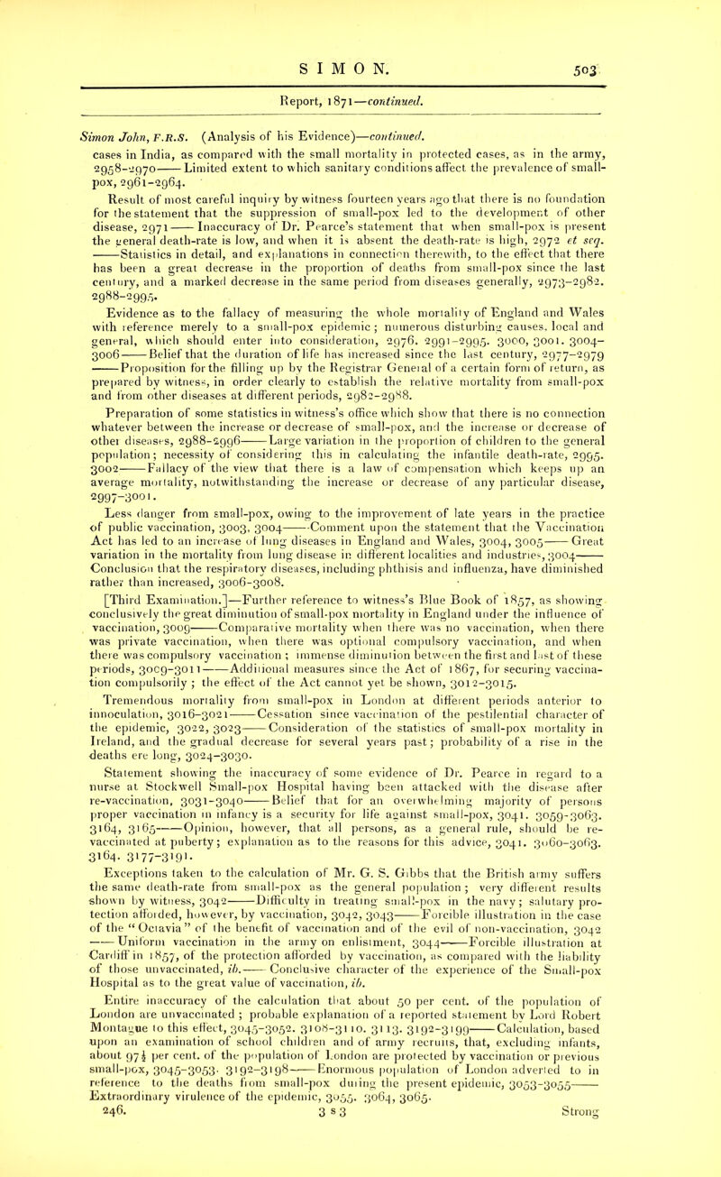 Report, 1871—continued. Simon John, F.R.S. (Analysis of his Evidence)—continued. cases in India, as compared with the small mortality in protected cases, as in the army, 2958-2970 Limited extent to which sanitary conditions affect the prevalence of small- pox, 2961-2964. Result of most careful inquiry by witness fourteen years ago that there is no foundation for the statement that the suppression of small-pox led to the development of other disease, 2971 Inaccuracy of Dr. Pearce’s statement that when small-pox is present the general death-rate is low, and when it is absent the death-rate is high, 2972 et scg. Statistics in detail, and explanations in connection therewith, to the effect that there has been a great decrease in the proportion of deaths from small-pox since the last century, and a marked decrease in the same period from diseases generally, 2973-2982. 2988-299.5. Evidence as to the fallacy of measuring the whole mortality of England and Wales with reference merely to a small-pox epidemic ; numerous disturbing causes, local and general, which should enter into consideration, 2976. 2991-2995. 3000,3001.3004- 3006 Belief that the duration of life has increased since the last century, 2977-2979 Proposition for the filling up by the Registrar Geneial of a certain form of return, as prepared by witness, in order clearly to establish the relative mortality from small-pox and from other diseases at different periods, 2982-2988. Preparation of some statistics in witness’s office which show that there is no connection whatever between the increase or decrease of small-pox, and the increase or decrease of other diseases, 2988-2996 Large variation in the proportion of children to the general population; necessity of considering this in calculating the infantile death-rate, 2995. 3002- Fallacy of the view that there is a law of compensation which keeps up an average mortality, notwithstanding the increase or decrease of any particular disease, 2997-3001. Less danger from small-pox, owing to the improvement of late years in the practice of public vaccination, 3003, 3004 Comment upon the statement that the Vaccination Act has led to an increase of lung diseases in England and Wales, 3004, 3005 Great variation in the mortality from lung disease in different localities and industries, 3004 Conclusion that the respiratory diseases, including phthisis and influenza, have diminished rather than increased, 3006-3008. [Third Examination.]—Further reference to witness’s Blue Book of 1857, as showing conclusively the great diminution of small-pox mortality in England under the influence of vaccination, 3009 Comparative mortality when there was no vaccination, when there was private vaccination, when there was optional compulsory vaccination, and when there was compulsory vaccination ; immense diminution between the first and last of these periods, 30C9-3011 Additional measures since the Act of 1867, for securing vaccina- tion compulsorily ; the effect of the Act cannot yet be shown, 3012-3015. Tremendous mortality from small-pox in London at different periods anterior to innoculation, 3016-3021 Cessation since vaccination of the pestilential character of the epidemic, 3022, 3023 Consideration of the statistics of small-pox mortality in Ireland, and the gradual decrease for several years past; probability of a rise in the deaths ere long, 3024-3030. Statement showing the inaccuracy of some evidence of Dr. Pearce in regard to a nurse at Stockwell Small-pox Hospital having been attacked with the disease after re-vaccination, 3031-3040 Belief that for an overwhelming majority of persons proper vaccination in infancy is a security for life against small-pox, 3041. 3059-3063. 3164, 3165 Opinion, however, that all persons, as a general rule, should be re- vaccinated at puberty; explanation as to the reasons for this advice, 3041. 3060-3063. 3164. 3'77-3i9]- Exceptions taken to the calculation of Mr. G. S. Gibbs that the British army suffers the same death-rate from small-pox as the general population ; very different results shown by witness, 3042 Difficulty in treating small-pox in the navy; salutary pro- tection affotded, however, by vaccination, 3042, 3043 Forcible illustration in the case of the “Qetavia” of the benefit of vaccination and of the evil of non-vaccination, 3042 Uniform vaccination in the army on enlistment, 3044—■—Forcible illustration at Cardiff in 1857, °f the protection afforded by vaccination, as compared with the liability of those unvaccinated, ih. Conclusive character of the experience of the Small-pox Hospital as to the great value of vaccination, ih. Entire inaccuracy of the calculation that about 50 per cent, of the population of London are unvaccinated ; probable explanation of a reported statement bv Lord Robert Montague to this effect, 3045-3052. 3108-3110. 3113. 3192-3199 Calculation, based upon an examination of school children and of army recruits, that, excluding infants, about 97^ per cent, of the population of London are protected by vaccination or previous small-pox, 3045-3053. 3192-3198—-Enormous population of London adverted to in reference to the deaths from small-pox duting the present epidemic, 3053-3055 Extraordinary virulence of the epidemic, 3055. 3064, 3065. 246. 3 s 3 Strong