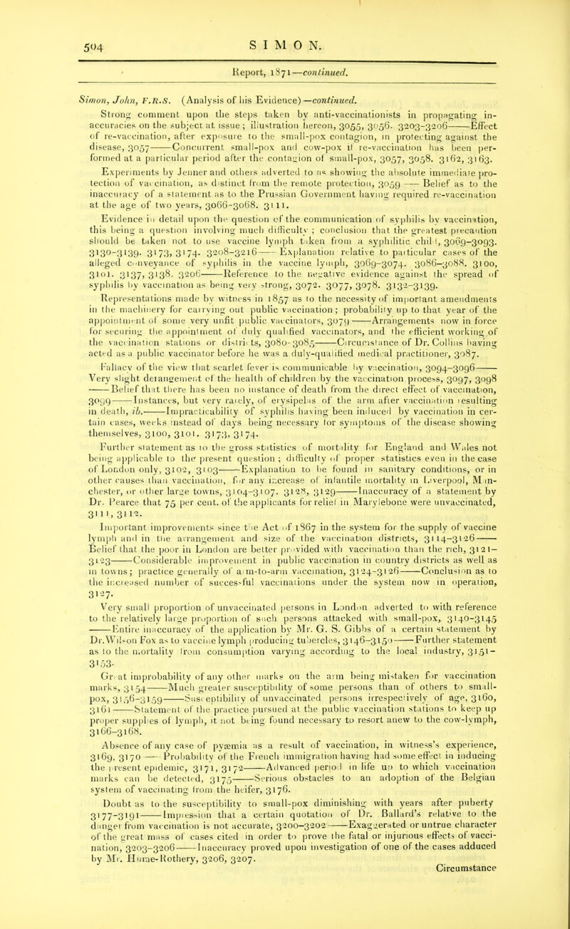 5^4 Report, 1871—continued. Simon, John, F.R.S. (Analysis of his Evidence)—continued. Strong comment upon the steps taken by anti-vaccinationists in propagating in- accuracies on the subject at issue; illustration hereon, 3055, 3056. 3203-3206 Effect of re-vaccination, after exposure to the small-pox contagion, in protecting against the disease, 3057 Concurrent small-pox and cow-pox if re-vaccination lias been per- formed at a particular period after the contagion of small-pox, 3057, 3058. 3162, 3163. Experiments by Jennerand others adverted to as showing the absolute immediate pro- tection of vaccination, as distinct from the remote protection, 3059 Belief as to the inaccuracy of a statement as to the Prussian Government having required re-vaccination at the age of two years, 3066-3068. 3111. Evidence in detail upon the question of the communication of syphilis bv vaccination, this being a question involving much difficulty ; conclusion that the greatest precaution should be taken not to use vaccine lymph taken from a syphilitic chil I, 3069-3093. 3130_3139- 3173> 31 74* 3208-3216 Explanation relative to particular cases of the alleged conveyance of syphilis in the vaccine lymph, 3069-3074. 3086-3088. 3100, 3101. 3137,3138, 3206 Reference to the negative evidence against the spread of syphilis by vaccination as being very >trong, 3072. 3077, 3078. 3132-3139. Representations made by witness in 1857 as 10 the necessity of important amendments in the machinery for carrying out public vaccination; probability up to that year of the appointment of some very unfit public vaccinators, 3079 Arrangements now in force for securing the appointment of duly qualified vaccinators, and the efficient working of the vaccination stations or districts, 3080-308,5 Circumstance of Dr. Collins having acted as a public vaccinator before he was a duly-qualified medical practitioner, 3087. Fallacy of the view that scarlet fever is communicable by vaccination, 3094-3096 Very slight derangement of the health of children by the vaccination process, 3097, 3098 Belief that there has been no instance of death from the direct effect of vaccination, 3099 Instances, but very rarely, of erysipelas of the arm after vaccination resulting in death, ib. Impracticability of syphilis having been induced by vaccination in cer- tain cases, weeks instead of days being necessary for symptoms of the disease showing themselves, 3100, 3101. 3173, 3174. Further statement as to the gross statistics of mortality for England and Wales not being applicable to the present question ; difficulty of proper statistics even in the case of London only, 3102, 3103 Explanation to be found in sanitary conditions, or in other causes than vaccination, for any increase of infantile mortality in Liverpool, Man- chester, or other large towns, 3104-3107. 3128, 3129 Inaccuracy of a statement by Dr. Peai ■ce that 75 per cent, of the applicants for relief in Marylebone were unvaccinated, 3m, 3112. Important improvements since the Act of 1867 in the system for the supply of vaccine lymph and in the arrangement and size of the vaccination districts, 3114-3126 Belief that the poor in London are better provided with vaccination than the rich, 3121 — 3123 Considerable improvement in public vaccination in country districts as well as in towns; practice generally of arm-to-arm vaccination, 3124-3126 Conclusion as to the increased number of successful vaccinations under the system now in operation, 3127. Very small proportion of unvaccinated persons in London adverted to with reference to the relatively large proportion of such persons attacked with small-pox, 3140-3145 Entire inaccuracy of the application by Mr. G. S. Gibbs of a certain statement by Dr.Wil-on Fox as to vaccine lymph producing tubercles, 3146-3150 Further statement as to the mortality from consumption varying according to the local industry, 3151- 3153- Great improbability of any other marks on the arm being mistaken for vaccination marks, 3154 Much greater susceptibility of some persons than of others to small- pox, 3156-3159 Susceptibility of unvaccinated persons irrespectively of age, 3160, 3161 Statement of the practice pursued at the public vaccination stations to keep up proper supplies of lymph, it not br ing found necessary to resort anew to the covv-lvmph, 3166-3168. Absence of any case of pyaemia as a result of vaccination, in witness’s experience, 3169, 3170 Probability of the French immigration having had some effect, in inducing the present epidemic, 3171,3172 Advanced period in life up to which vaccination marks can be detected, 3175 Serious obstacles to an adoption of the Belgian system of vaccinating from the heifer, 3176- Doubt as to the susceptibility to small-pox diminishing with years after puberty 31 77—3191 Impression that a certain quotation of Dr. Ballard’s relat've to the danger from vaccination is not accurate, 3200-3202 Exaguerated or untrue character of the great mass of cases cited in order to prove the fatal or injurious effects of vacci- nation, 3203-3206 Inaccuracy proved upon investigation of one of the cases adduced by Mr. Hume-Rothery, 3206, 3207.