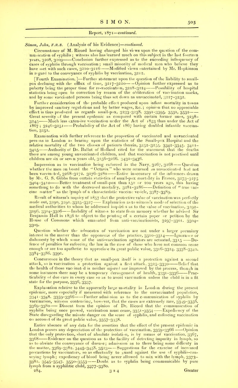 Report, 1871—continued. Simon, John, F.R.S. (Analysis of his Evidence)—continued. Circumstance of M. Ricord having changed his views upon the question of the com- munication of syphilis ; witness also has learned much on this subject in the last fourteen years, 3-208, 3209 Conclusion further expressed as to the exceeding infrequency of cases of syphilis through vaccination; small minority of medical men who believe they have met with such cases, 3210-3216 Modified views entertained by Mr. Hopkinson in regard to the conveyance of syphilis by vaccination, 3212. [Fourth Examination.]—Further statement upon the question of the liability to small- pox declining with the efflux of time, 3217-3220 Opinion further expressed as to puberty being the proper time for re-vaccination, 3218-3224 -Possibility of hospital statistics being open to correction by reason of the obliteration of vaccination marks, and by some vaccinated persons being thus set down as unvaccinated, 3227-3232. Further consideration of the probable effect produced upon infant mortality in towns by improved sanitary regulations and by better wages, &c. ; opinion that no appreciable effect is thus produced as regards small-pox, 3233-3238. 3391-3395. 3531, 3532 Great severity of tiie present epidemic as compared with certain former ones, 3238- 3245—-—Much less extensive vaccination under the Act of 1853 than under the Act of 1867; 3246-3251 Probabiliiy of the Act of 1867 having doubled infantile vaccina- tion, 3251. Examination with further reference to the proportion of vaccinated and unvaccinated persons in London as bearing upon the statistics of the Small-pox Hospital and the relative mortality of the two classes of patients therein, 3252-3255. 3342-3345. 3411 — 3425 Authority of Dr. Ballot of Holland cited for the statement that the deaths th ere are among young unvaccinated children, and that vaccination is not practised until children are six or sevm years old, 3256-3266. 3432-3436. Impression as to vaccination being enforced in the Navy, 3267, 3268 Question whether the men on board the ‘‘ Octavia ” who were returned as unvaccinated had not been vaccinated, 3268-3272. 3276-3280 Entire inaccuracy of the inferences drawn by Mr. G. S. Gibbs from certain statistics of small-pox mortality in France, 3273-3275 3404-3410 Better treatment of smail-pox than 150 or 200 years ago, this having- something to do with the decreased mortaliiy, 3281-3286 Definition of “ true vac- cine matter” as the lymph of a characteristic vaccine vedcle, 3387-3389. Result of witness’s inquiry of 1857 1 hat the protective value of vaccination was perfectly made out, 3290, 3291.3325-3327 Explanaiion as to witness’s mode of selection of the medical authorities to whom he addressed inquiries as to the value of vaccination, 3292- 3296. 3304-3306 Inability of witness to state from memory whether he advised Sir Benjamin Flail in 1856 to object to the printing of a certain paper or petition by the House of Commons which emanated from anti-vaccinationists, 3297-3301. 3304- 33°9- Question whether the advocates of vaccination are not under a larger pecuniary interest in the matier than the opponents of the practice, 3310-3314 Ignorance or dishonesty by which some of the anti-vaccination agitators are actuated, 3315 De- fence of penalties for enforcing the law in the case of those who have not common sense enough or are too apathetic to appreciate its great public value, 3316-3324. 3338-3340. 339c. Concurrence in the theory that as small-pox itself is a protection against a second attack, so is vaccination a protection against a first attack, 3325-3330 Belief that the health of those vaccinated is neither injured nor improved by the process, though in some instances there may be a temporary derangement of health, 3331-3336 Prac- ticability of due care in every case so as to avoid vaccination unless the child is in a fit state for the purpose, 3336, 3337. Explanation relative to the apparently large mortality in London during the present epidemic, more especially if measured with reference to the unvaccinated population, 3341'3348- 3359-3366 Fuither admi-sion as to the communication of syphilis by vaccination, witness contending, however, that the cases are extremely rare, 3349-3356. 3369-3380 Dissent from the opinion of Dr. Ricord that the communication of syphilis being once proved, vaccination must cease, 3351-3354 Expediency of the State disregarding the minute danger on the score of syphilis, and enforcing vaccination on account of its great public value, 3357-3358. Entire absence of any data for the assertion that the effect of the present epidemic in London proves any depreciation of the protection of vaccination, 3359-3366 -Opinion that the only protection, shoit of absolute isolation, is by means of vaccination, 3367, 3368 Evidence on the question as to the facility of detecting impurity in lymph, so as to obviate the conveyance of disease; admission as fo there being some diffleuty in the matter, 3369-3382. 3445-3458. 3523——Suggestions for the exercise of increased precautions by vaccinators, so as effectually to guard against the use of syphilis-con- veying lymph; expediency of blood being never allowed to mix with the lymph, 3373— 3382. 3545-3547. 3550-3553 Doubt as to syphilis being communicable by pure lymph from a syphilitic child, 3377-3380.