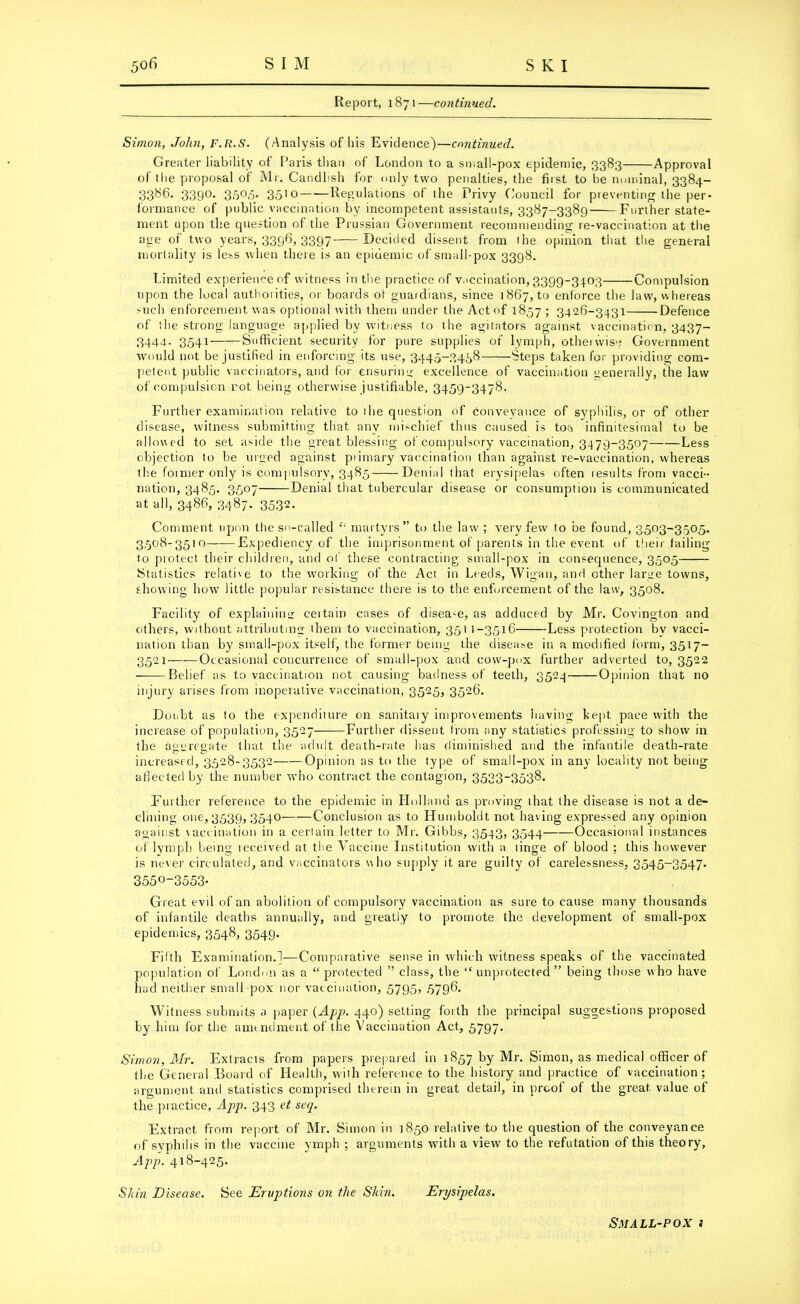 Report, 1871—continued. Simon, John, F.R.S. (Analysis of his Evidence)—continued. Greater liability of Paris than of London to a small-pox epidemic, 3383 Approval of the proposal of Mr. Candlish for only two penalties, the first to be nominal, 3384- 3386. 339°- 35°<5« 3510 Regulations of the Privy Council for pieventing the per- formance of public vaccination by incompetent assistants, 3387-3389 Further state- ment upon the cpiestion of the Prussian Government recommending re-vaccination at the age of two years, 3396, 3397 Decided dissent from the opinion that the general mortality is less when there is an epidemic of small-pox 3398. Limited experience of witness in the practice of vaccination, 3399-3403 Compulsion upon the local authorities, or boards ot guardians, since 1867, to enforce the law, whereas such enforcement was optional with them under the Act of 1857 ; 3426-3431 Defence of the strong language applied by witness to the agitators against vaccination, 3437- 3444. 3541 Sufficient security for pure supplies of lymph, otheiwise Government would not be justified in enforcing its use, 3445-3458 Steps taken for providing com- petent public vaccinators, and for ensuring excellence of vaccination generally, the law of compulsion rot being otherwise justifiable, 3459-3478. Further examination relative to ihe question of conveyance of syphilis, or of other disease, witness submitting that any mischief thus caused is ton infinitesimal to be allowed to set aside the great blessing of compulsory vaccination, 3479-3507 Less objection to be urged against piimary vaccination than against re-vaccination, whereas the former only is compulsory, 3485 Denial that erysipelas often results from vacci- nation, 3485. 3507 Denial that tubercular disease or consumption is communicated at all, 3486, 3487. 3532. Comment upon the so-called “ martyrs” to the law ; very few to be found, 3503-3505. 3.508-3510 Expediency of the imprisonment of parents in the event of their failing to protect their children, and of these contracting small-pox in consequence, 3505 Statistics relative to the working of the Act in Leeds, Wigan, and other large towns, showing how little popular resistance there is to the enforcement of the law, 3508. Facility of explaining certain cases of disea-e, as adduced by Mr. Covington and others, without attributing them to vaccination, 351 1-3516 Less protection by vacci- nation than by small-pox itself, the former being the disease in a modified form, 3517- 3521 Occasional concurrence of small-pox and cow-pox further adverted to, 3522 Belief as to vaccination not causing badness of teeth, 3524 Opinion that no injury arises from inoperative vaccination, 3525, 3526. Doubt as to the expenditure on sanitaiy improvements having kept pace with the increase of population, 3527 Further dissent from any statistics professing to show in the aggregate that the adult death-rate has diminished and the infantile death-rate increased, 3528-3532 Opinion as to the type of small-pox in any locality not being affected by the number who contract the contagion, 3533-3538. Further reference to the epidemic in Holland as proving that the disease is not a de- clining one, 3539, 3540- Conclusion as to Humboldt not having expressed any opinion against vaccination in a certain letter to Mr. Gibbs, 3543, 3544 Occasional instances of lymph being leceived at the Vaccine Institution with a linge of blood ; this however is never circulated, and vaccinators who supply it are guilty of carelessness, 3545-3547. 355°~3553* Great evil of an abolition of compulsory vaccination as sure to cause many thousands of infantile deaths annually, and greatly to promote the development of small-pox epidemics, 3548, 3549. Fifth Examination.]—Comparative sense in which witness speaks of the vaccinated population of London as a “protected ” class, the “ unprotected” being those who have had neither small-pox nor vaccination, 5795, 5796. Witness submits a paper {App. 440) setting forth the principal suggestions proposed by him for the amendment of the Vaccination Act, 5797. Simon, Mr. Extracts from papers prepared in 1857 by Mr. Simon, as medical officer of the General Board of Health, with reference to the history and practice of vaccination; argument and statistics comprised therein in great detail, in proof of the great value of the practice, App. 343 et seq. Extract from report of Mr. Simon in 1850 relative to the question of the conveyance of syphilis in the vaccine ymph ; arguments with a view to the refutation of this theory, App. 418-425. Skin Disease. See Eruptions on the Skin. Erysipelas. Small-pox 3