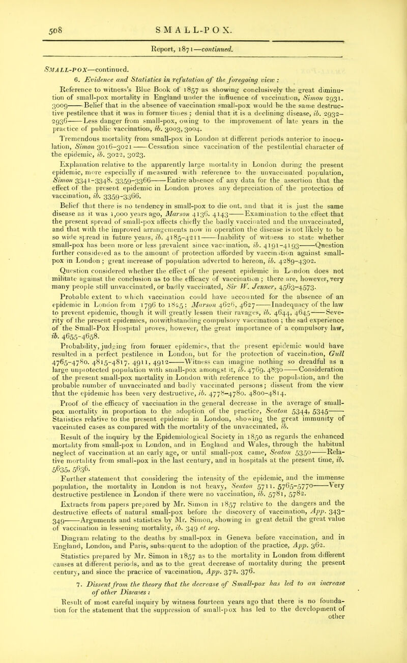 Report, 1871—continued. Small-pox—continued. 6. Evidence and Statistics in refutation of the foregoing view : Reference to witness’s Blue Book of 1857 as showing conclusively the great diminu- tion of small-pox mortality in England under the influence of vaccination, Simon 2931. 3009 Belief that in the absence of vaccination small-pox would be the same destruc- tive pestilence that it was in former times ; denial that it is a declining disease, ib. 2932- 2936 Less danger from small-pox, owing to the improvement of late years in the practice of public vaccination, ib. 3003, 3004. Tremendous mortality from small-pox in London at different periods anterior to inocu- lation, Simon 301(1—3021 Cessation since vaccination of the pestilential character of the epidemic, ib. 3022, 3023. Explanation relative to the apparently large mortality in London during the present epidemic, more especially if measured with reference to the unvaccinated population, Simon 3341-3348. 3359-3366 Entire absence of any data for the assertion that the effect of the present epidemic in London proves any depreciation of the protection of vaccination, ib. 3359-3366. Belief that there is no tendency in small-pox to die out, and that it is just the same disease as it was i,ooo years ago, Marson 4136. 4143 Examination to the effect that the present spread of small-pox affects chiefly the badly vaccinated and the unvaccinated, and that with the improved arrangements now in operation the disease is not likely to be so wide spread in future years, ib. 4185-4211 Inability of witness to state whether small-pox has been more or less prevalent since vaccination, ib. 4191-4193 Question further eonsideied as to the amount of protection afforded by vaccination against small- pox in London ; great increase of population adverted to hereon, ib. 4289-4302. Question considered whether the effect of the present epidemic in London does not militate against the conclusion as to the efficacy of vaccination ; there are, however, very many people still unvaccinated, or badly vaccinated, Sir W. Jenner, 4563-4573. Probable extent to which vaccination could have accounted for the absence of an epidemic in London from 1796 to 18-25 : Marson 4626, 4627 Inadequacy of the law to prevent epidemic, though it will greatly lessen their ravages, ib. 4644, 4645 Seve- rity of the present epidemics, notwithstanding compulsory vaccination ; the sad experience of the Small-Pox Hospital proves, however, the great importance of a compulsory law, ib. 4655-4658. Probability, judging from former epidemics, that the present epidemic would have resulted in a perfect pestilence in London, but for the protection of vaccination, Gull 4765-4780.4815-4817.4911,4912 Witness can imagine nothing so dreadful as a large unpiotected population with small-pox amongst it, ib. 4769. 4830 Consideration of the present small-pox mortality in London with reference to the population, and the probable number of unvaccinated and badly vaccinated persons; dissent from the view that the epidemic has been very destructive, ib. 4778-4780. 4800-4814. Proof of the efficacy of vaccination in the general decrease in the average of small- pox mortality in proportion to the adoption of the practice, Seaton 5344, 5345 Statistics relative to the present epidemic in London, showing the great immunity of vaccinated cases as compared with the mortality of the unvaccinated, ib. Result of the inquiry by the Epidemiological Society in 1850 as regards the enhanced mortality from small-pox in London, and in England and Wales, through the habitual neglect of vaccination at an early age, or until small-pox came, Seaton 5350 Rela- tive mortality from small-pox in the last century, and in hospitals at the present time, ib. 5635, 5636. ' Further statement that considering the intensity of the epidemic, and the immense population, the mortality in London is not heavy, Seaton 5711. 57^5~577° ^ ery destructive pestilence in London if there were no vaccination, ib. 5781, 5782* Extracts from papers prepared by Mr. Simon in 1857 relative to the dangers and the destructive effects of natural small-pox before the discovery of vaccination, App. 343- 349 Arguments and statistics by Mr. Simon, showing in great, detail the great value of vaccination in lessening mortality, ib. 349 et seq. Diagram relating to the deaths by small-pox in Geneva before vaccination, and in England, London, and Paris, subsequent to the adoption of the practice, App. 362. Statistics prepared by Mr. Simon in 1857 as f° the mortality in London from different causes at different periods, and as to the great decrease of mortality during the present century, and since the practice of vaccination, App. 372. 376. 7. Dissent from the theory that the decrease of Small-pox has led to an increase of other Diseases: Result of most careful inquiry by witness fourteen years ago that there is no founda- tion for the statement that the suppression of small-pox has led to the development of other