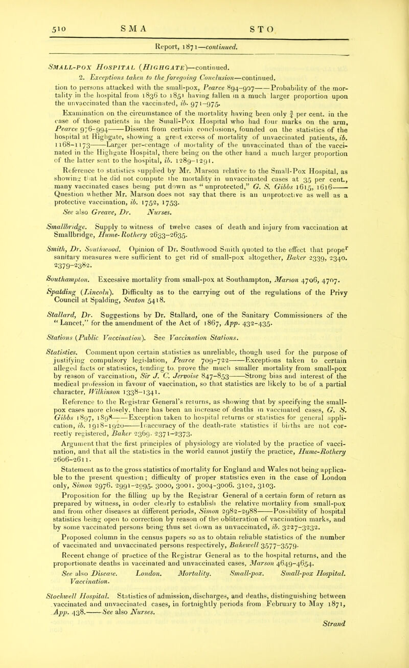 Report, 1871—continued. Small-pox Hospital (Highgate)—continued. 2. Exceptions taken to the foregoing Conclusion—continued, tion to persons attacked with the small-pox, Pearce 894-907 Probability of the mor- tality in the hospital from 1836 to 1851 having fallen in a much larger proportion upon the unvaccinated than the vaccinated, ib. 971-975. Examination on the circumstance of the mortality having been only f per cent, in the case of those patients in the Small-Pox Hospital who had four marks on the arm, Pearce 976-994——Dissent from certain conclusions, founded on the statistics of the hospital at Highgate, showing a great excess of mortality of unvaccinated patients, ib. 1168-1173 Larger per-centage of mortality of the unvaccinated than of the vacci- nated in the Highgate Hospital, there being on the other hand a much larger proportion of the latter sent to the hospital, ib. 1289-1291. Reference to statistics supplied by Mr. Marson relative to the Small-Pox Hospital, as showing that he did not compute the mortality in unvaccinated cases at 35 per cent., many vaccinated cases being put down as “unprotected,” G. S. Gibbs 1615, 1616 Question whether Mr. Marson does not say that there is an unprotective as well as a protective vaccination, ib. 1752, 1753. See also Greave. Dr. Nurses. Smallbndge. Supply to witness of twelve cases of death and injury from vaccination at Smallbridge, Hume- Rothery 2633-2635. Smith, Dr. Suuthwood. Opinion of Dr. Southwood Smith quoted to the effect that prope1’ sanitary measures were sufficient to get rid of small-pox altogether, Baker 2339, 2340. 2379-23^2. Southampton. Excessive mortality from small-pox at Southampton, Marson 4706, 4707. Spalding (Lincoln). Difficulty as to the carrying out of the regulations of the Privy Council at Spalding, Seaton 5418. Stallard, Dr. Suggestions bv Dr. Stallard, one of the Sanitary Commissioners of the “Lancet,” for the amendment of the Act of 1867, App. 432-435. Stations (Public Vaccination). See Vaccination Stations. Statistics. Comment upon certain statistics as unreliable, though used for the purpose of justifying compulsory legislation, Pearce 709-722 Exceptions taken to certain alleged facts or statistics, tending to prove the much smaller mortality from small-pox by reason of vaccination. Sir J. C. Jervoise 847-853 Strong bias and interest of the medical profession in favour of vaccination, so that statistics are likely to be of a partial character, Wilkinson 1338-1341. Reference to the Registrar General’s returns, as showing that by specifying the small- pox cases more closely, there has been an increase of deaths in vaccinated cases, G. S. Gibbs 1897, 1898 Exception taken to hospital returns or statistics for general appli- cation, ib. 1918-1920 Inaccuracy of the death-rate statistics if births are not cor- rectly registered, Baker 2369. 2371-2373. Argument that the first principles of physiology are violated by the practice of vacci- nation, and that all the statistics in the world cannot justify the practice, Hume-Rothery 2606-2611. Statement as to the gross statistics of mortality for England and Wales not being applica- ble to the present question; difficulty of proper statistics even in the case of London only, Simon 2976. 2991-2095. 3000, 3001. 3004-3006. 3102, 3103. Proposition for the filling up by the Registrar General of a certain form of return as prepared by witness, in order clearly to establish the relative mortality from small-pox and from other diseases at different periods, Simon 2982-2988 Possibility of hospital statistics being open to correction by reason of the obliteration of vaccination marks, and by some vaccinated persons being thus set down as unvaccinated, ib. 3227-3232. Proposed column in the census papers so as to obtain reliable statistics of the number of vaccinated and unvaccinated persons respectively, Bakewell 3577-3579. Recent change of practice of the Registrar General as to the hospital returns, and the proportionate deaths in vaccinated and unvaccinated cases, Marson 4649-4654. See also Disease. London. Alortality. Small-pox. Small-pox Hospital. Vaccination. Slochwell Hospital. Statistics of admission, discharges, and deaths, distinguishing between vaccinated and unvaccinated cases, in fortnightly periods from February to May 1871, App. 438. See also Nurses. Strand