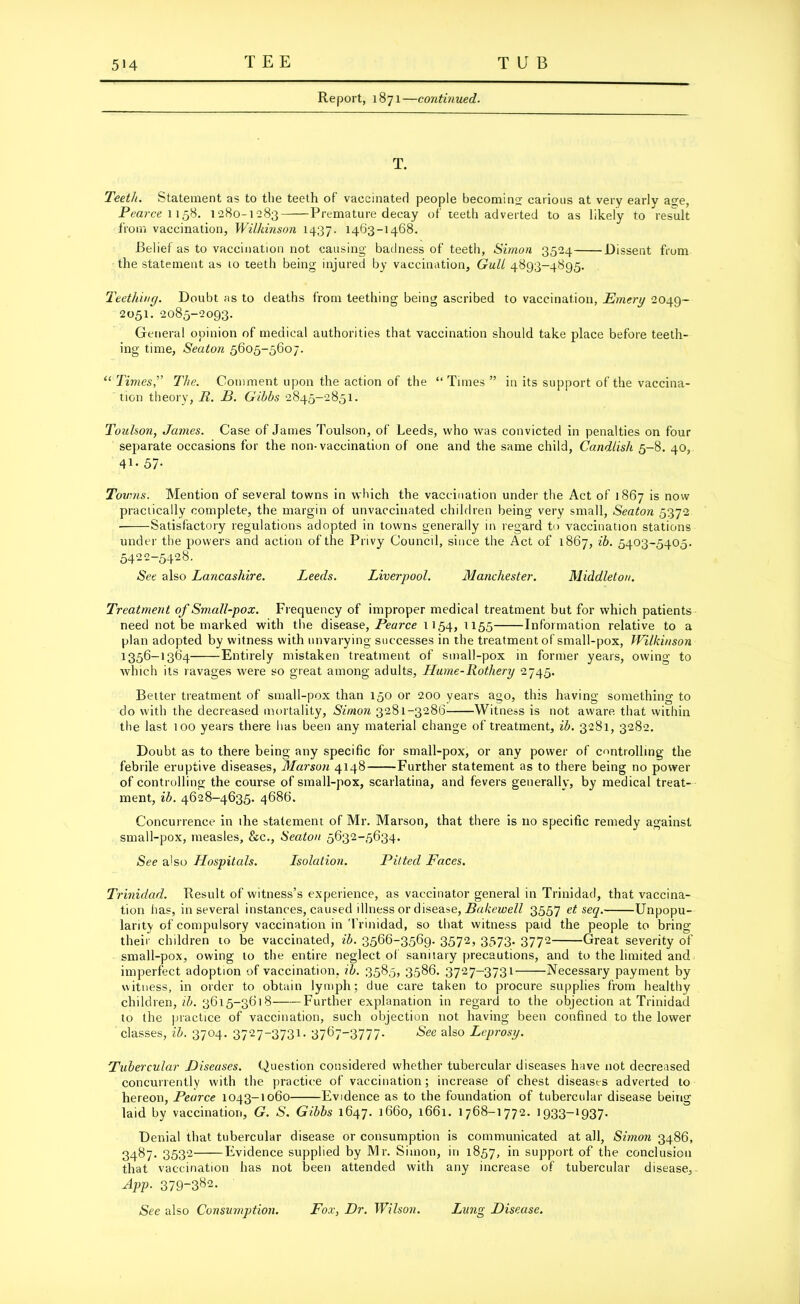 Report, 1871—continued. T. Teeth. Statement as to the teeth of vaccinated people becoming carious at very early age, Pea rce 1158. 1280-1-283 Premature decay of teeth adverted to as likely to result from vaccination, Wilkinson 1437. 1463-1468. Belief as to vaccination not causing badness of teeth, Simon 3524 Dissent from the statement as 10 teeth being injured by vaccination, Gull 4893-4895. Teething. Doubt as to deaths from teething being ascribed to vaccination, Emery 2049- 2051. 2085-2093. General opinion of medical authorities that vaccination should take place before teeth- ing time, Seaton 5605-5607. “ Times,” The. Comment upon the action of the “ Tunes ” in its support of the vaccina- tion theory, R. B. Gibbs 2845—2851. Toulson, James. Case of James Toulson, of Leeds, who was convicted in penalties on four separate occasions for the non-vaccination of one and the same child, Candlish 5-8. 40, 41- 57- Tovms. Mention of several towns in which the vaccination under the Act of 1867 is now practically complete, the margin of unvaccinated children being very small, Seaton 5372 Satisfactory regulations adopted in towns generally in regard to vaccination stations under the powers and action of the Privy Council, since the Act of 1867, ib. 5403-5405. 5422-5428. See also Lancashire. Leeds. Liverpool. Manchester. Middleton. Treatment of Small-pox. Frequency of improper medical treatment but for which patients need not be marked with the disease, Pearce 1154, 1155 Information relative to a plan adopted by witness with unvarying successes in the treatment of small-pox, Wilkinson 1356-1364 Entirely mistaken treatment of small-pox in former years, owing to which its ravages were so great among adults, LIume-Rothery 2745. Better treatment of small-pox than 150 or 200 years ago, this having something to do with the decreased mortality, Simon 3281-3286 Witness is not aware that within the last 100 years there has been any material change of treatment, ib. 3281, 3282. Doubt as to there being any specific for small-pox, or any power of controlling the febrile eruptive diseases, Mar son 4148 Further statement as to there being no power of controlling the course of small-pox, scarlatina, and fevers generally, by medical treat- ment, ib. 4628-4635. 4686. Concurrence in the statement of Mr. Marson, that there is no specific remedy against small-pox, measles, &c., Seaton 5632-5634. See also LLospitals. Lsolation. Pitted Faces. Trinidad. Result of witness’s experience, as vaccinator general in Trinidad, that vaccina- tion has, in several instances, caused illness or disease, Bakewell 3557 et seq. Unpopu- larity of compulsory vaccination in Trinidad, so that witness paid the people to bring their children to be vaccinated, ib. 3566-3569. 3572, 3573. 3772 Great severity of small-pox, owing to the entire neglect of sanitary precautions, and to the limited and imperfect adoption of vaccination, ib. 3585, 3586. 3727-3731 Necessary payment by witness, in order to obtain lymph; due care taken to procure supplies from healthy children, ib. 3615-3618 Further explanation in regard to the objection at Trinidad to the practice of vaccination, such objection not having been confined to the lower classes, ib. 3704. 3727-3731. 37673777- See als0 Leprosy. Tubercular Diseases. Question considered whether tubercular diseases have not decreased concurrently with the practice of vaccination; increase of chest diseases adverted to hereon, Pearce 1043-1060 Evidence as to the foundation of tubercular disease being laid by vaccination, G. S. Gibbs 1647. 1660, l66i. 1768-1772. 1933-1937. Denial that tubercular disease or consumption is communicated at all, Simon 3486, 3487. 3532 Evidence supplied by Mr. Simon, in 1857, in support of the conclusion that vaccination has not been attended with any increase of tubercular disease, App. 379~382- See also Consumption. Fox, Dr. Wilson. Lung Disease.