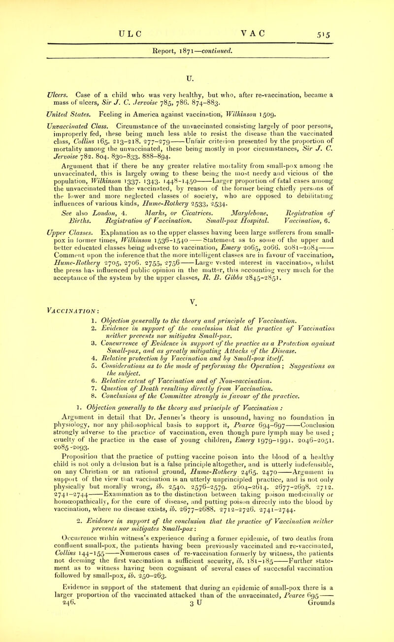 Report, 1871—continued. U. Ulcers. Case of a child who was very healthy, but who, after re-vaccination, became a mass of ulcers, Sir J. C. Jervoise 785, 786. 874-883. United States. Feeling in America against vaccination, Wilkinson 1509. Unvaccinated Class. Circumstance of the unvaccinated consisting largely of poor persons, improperly fed, ihese being much less able to resist the disease than the vaccinated class, Collins 165. 213-218. 277-279 Unfair criterion presented by the proportion of mortality among ihe unvaccinated, these being mostly in poor circumstances, Sir J. C. Jervoise 782. 804. 830-833. 888-894. Argument that if there be any greater relative mortality from small-pox among ihe unvaccinated, this is largely owing to these being the most needy and vicious of the population, Wilkinson 1337. 1343- |448-1450 Larger proportion of fatal cases among the unvaccinated than the vaccinated, by reason of the former being chiefly persons of the lower and more neglected classes of society, who are opposed to debilitating influences of various kinds, Hume-Rothery 2533, 2534. See also London, 4. Marks, or Cicatrices. Marylebone. Registration of Rirths. Registration of Vaccination. Small-pox Hospital. Vaccination, 6. Upper Classes. Explanation as to the upper classes having been large sufferers from small- pox in former limes, Wilkinson 1536-1540 Statement as to some of the upper and better educated classes being adverse to vaccination, Emery 2065, 2066. 2081—2084 Comment upon the inference that the more intelligent classes are in favour of vaccination, Hume-Rothery 2705, 2706. 2755, 2756 Large vested interest in vaccination, whilst the press has influenced public opinion in the matter, this accounting very much for the acceptance of the system by the upper classes, R. B. Gibbs 2845-2851. Vaccination : V. 1. Objection generally to the theori/ and principle of Vaccination. 2. Evidence in support of the conclusion that the practice of Vaccination neither prevents nor mitigates Small-pox. 3. Concurrence of Evidence in support of the practice as a Protection against Small-pox, and as greatly mitigating Attacks of the Disease. 4. Relative protection by Vaccination and by Small-pox itself. 5. Considerations as to the mode of performing the Operation; Suggestions on the subject. 6. Relative extent of Vaccination and of Non-vaccination. 7. Question of Death resulting directly from Vaccination. 8. Conclusions of the Committee strongly in favour of the practice. 1. Objection generally to the theory and principle of Vaccination : Argument in detail that Dr. Jenner’s theory is unsound, having no foundation in physiology, nor any philosophical basis to support it, Pearce 694-697 —Conclusion strongly adverse to the practice of vaccination, even though pure lymph may be used ; cruelty of the practice in the case of young children, Emery 1979-1991. 2046-2051. 2085-2093. Proposition that the practice of putting vaccine poison into the blood of a healthy child is not only a delusion but is a false principle altogether, and is utterly indefensible, on any Christian or an rational ground, Hume-Rothery 2465. 2470 -Argument in support of the view that vaccination is an utterly unprincipled practice, and is not only physically but morally wrong, ib. 2540. 2576-2579. 2604-2614. 2677-2698. 2712. 2741-2744 Examination as to the distinction between taking poison medicinally or homceopathically, for the cure of disease, and putting poison directly into the blood by- vaccination, where no disease exists, ib. 2677-2688. 2712-2726. 2741-2744. 2. Evidence in support of the conclusion that the practice of Vaccination neither prevents nor mitigates Small-pox: Occurrence within witness’s experience during a former epidemic, of two deaths from confluent small-pox, the patients having been previously vaccinated and re-vaccinated, Collins 144-155 Numerous cases of re-vaccination formerly by witness, the patients not deeming the first vaccination a sufficient security, ib. 181-185 Further state- ment as to witness having been cognisant of several cases of successful vaccination followed by small-pox, ib. 250-263. Evidence in support of the statement that during an epidemic of small-pox there is a larger proportion of the vaccinated attacked than of the unvaccinated, Pearce 695 246. 3 U Grounds