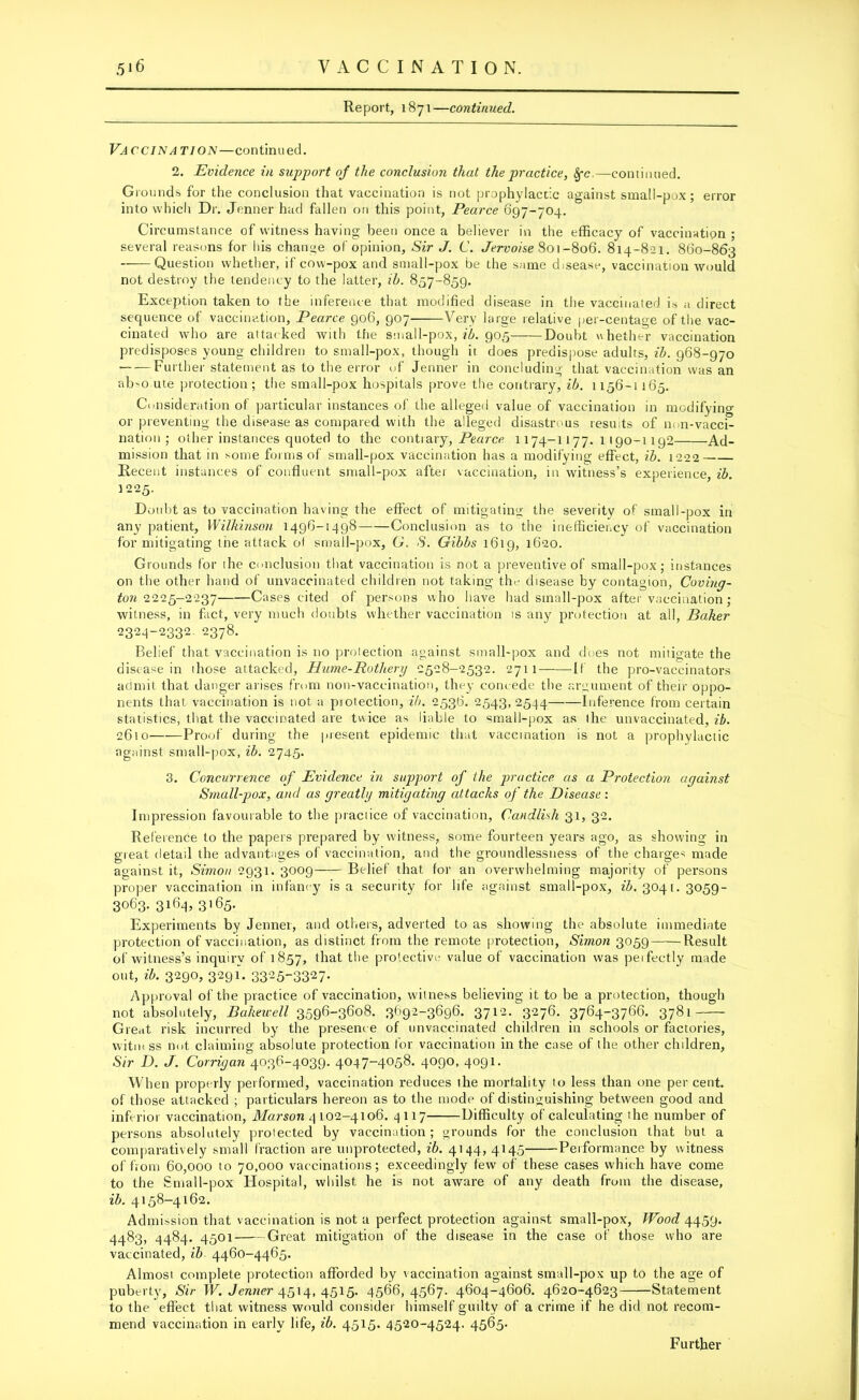 Report, 1871—continued. Vaccination—continued. 2. Evidence in sup-port oj the conclusion that the practice, 8fc.—continued. Grounds for the conclusion that vaccination is not prophylactic against small-pox; error into which Dr. Jenner had fallen on this point, Pearce 097-704. Circumstance of witness having been once a believer in the efficacy of vaccination ; several reasons for his change of opinion. Sir J. C. Jervoise 801-806. 814-821. 860-863 Question whether, if cow-pox and small-pox be the same disease, vaccination would not destroy the tendency to the latter, ib. 857-859. Exception taken to the inference that modified disease in the vaccinated, is a direct sequence of vaccination, Pearce 906, 907——Very large relative per-centage of the vac- cinated who are attacked with the small-pox, ib. 905 Doubt whether vaccination predisposes young children to small-pox, though it does predispose adults, ib. 968-970 ■ Further statement as to the error of Jenner in concluding that vaccination was an ab>o ute protection; the small-pox hospitals prove the contrary, ib. 1156-1 165. Consideration of particular instances of the alleged value of vaccination in modifying or preventing the disease as compared with the alleged disastrous results of non-vacci- nation ; other instances quoted to the contrary, Pearce. 1174-1177.1190-1192 Ad- mission that in some forms of small-pox vaccination has a modifying effect, ib. 1222 Recent instances of confluent small-pox after vaccination, in witness’s experience, ib. 1225. Doubt as to vaccination having the effect of mitigating the severity of small-pox in any patient, Wilkinson 1496-1498 Conclusion as to the inefficiency of vaccination for mitigating the attack of small-pox, G. S. Gibbs 1619, 1620. Grounds for ihe conclusion that vaccination is not a preventive of small-pox; instances on the other hand of unvaccinated children not taking the disease by contagion, Coving- ton 2225-2237 Cases cited of persons who have had small-pox after vaccination; witness, in fact, very much doubts whether vaccination is any protection at all, Baker 2324-2332 2378. Belief that vaccination is no protection against small-pox and does not mitigate the disease in ihose attacked, Hume-Rothery 2528-2532. 2711 If the pro-vaccinators admit that danger arises from non-vaccination, they concede the argument of their oppo- nents that vaccination is not a piotection, ib. 2536. 2543, 2544 Inference from certain statistics, that the vaccinated are twice as liable to small-pox as the unvaccinated, ib. 2610 Proof during the present epidemic that vaccination is not a prophylactic against small-pox, ib. 2745. 3. Concurrence of Evidence in support of the practice as a Protection against Small-pox, and as greatly mitigating attacks of the Disease : Impression favourable to the practice of vaccination, Candlisli 31, 32. Reference to the papers prepared by witness, some fourteen years ago, as showing in great detail the advantages of vaccination, and the groundlessness of the charges made against it, Simon 2931. 3009 Belief that for an overwhelming majority of persons proper vaccination in infancy is a security for life against small-pox, 3041. 3059- 3063. 3164, 3165. Experiments by Jenner, and others, adverted to as showing the absolute immediate protection of vaccination, as distinct from the remote protection, Simon 3059——Result of witness’s inquiry of 1857, that the protective value of vaccination was peifectly made out, ib. 3290, 3291. 3325-3327- Approval of the practice of vaccination, witness believing it to be a protection, though not absolutely, Bakewell 3596-3608. 3692-3696. 3712. 3276. 3764-3766. 3781 Gre.it risk incurred by the presence of unvaccinated children in schools or factories, witin ss not claiming absolute protection for vaccination in the case of the other children, Sir D. J. Corrigan 4036-4039. 4047-4058. 4090, 4091. When properly performed, vaccination reduces the mortality to less than one percent, of those attacked ; particulars hereon as to the mode of distinguishing between good and inferior vaccination, Marson 4102-4106. 4117 Difficulty of calculating the number of persons absolutely protected by vaccination; grounds for the conclusion that but a comparatively small fraction are unprotected, ib. 4144, 4145 Performance by witness of from 60,000 to 70,000 vaccinations; exceedingly few of these cases which have come to the Small-pox Hospital, whilst he is not aware of any death from the disease, ib. 4158-4162. Admission that vaccination is not a perfect protection against small-pox, Wood 4459. 4483, 4484. 4501 Great mitigation of the disease in the case of those who are vaccinated, ib 4460-4465. Almosi complete protection afforded by vaccination against small-pox up to the age of puberty, Sir W. Jenner 4514, 4515. 4566,4567. 4604-4606. 4620-4623 Statement to the effect that witness would consider himself guilty of a crime if he did not recom- mend vaccination in early life, ib. 4515. 4520-4524. 4565.