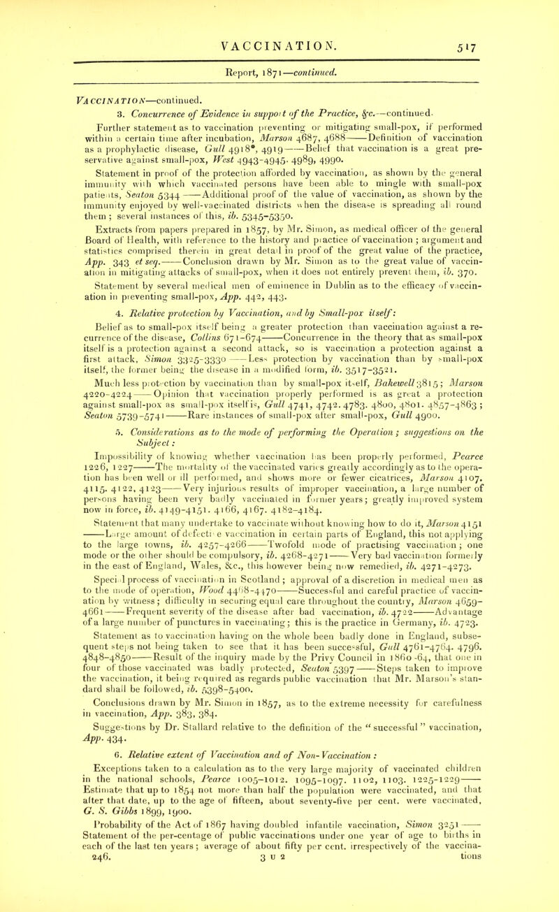 Report, 1871—continued. VA CCINA TI o i\—con t i nu ed. 3. Concurrence of Evidence in suppoit of the Practice, $fc.—continued. Further statement as to vaccination preventing or mitigating small-pox, if performed within a certain time after incubation, Marson 4687, 4688 Definition of vaccination as a prophylactic disease, Gull 4918*, 4919 Belief that vaccination is a great pre- servative against small-pox, West 4943-4945. 4989, 499°* Statement in proof of the protection afforded by vaccination, as shown by the general immunity with which vaccinated persons have been able to mingle with small-pox patients, Seaton 5344 Additional proof of the value of vaccination, as shown by the immunity enjoyed by well-vaccinated districts when the disease is spreading all round them ; several instances of this, ib. 5345-5350. Extracts from papers prepared in 1857, by Mr. Simon, as medical officer ol the general Board of Health, with reference to the history and piactice of vaccination ; argument and statistics comprised therein in great detail in proof of the great value of the practice, App. 343 et seq. Conclusion drawn by Mr. Simon as to the great value of vaccin- ation in mitigating attacks of small-pox, when it does not entirely prevent them, ib. 370. Statement by several medical men of eminence in Dublin as to the efficacy of vaccin- ation in pieventing small-pox, App. 442, 443. 4. Relative protection by Vaccination, and by Small-pox itself: Belief as to small-pox itself being a greater protection than vaccination against a re- currence of the disease, Collins 671-674 Concurrence in the theory that as small-pox itself is a protection against a second attack, so is vaccination a protection against a first attack, Simon 3325-3330 Less protection by vaccination than by small-pox itself, the former being the disease in a modified form, ib. 3517-3521. Much less protection by vaccination than by small-pox itself, Bahewell 3815; Marson 4220-4224 Opinion that vaccination properly performed is as great a protection against small-pox as small-pox itselfis, Gull 4741, 4742.4783. 4800, 4801. 4857-4863 ; Seaton 5739-5741 Rare instances of small-pox after small-pox. Gull 4900. 0. Considerations as to the mode of performing the Operation ; suggestions on the Subject : Impossibility of knowing whether vaccination has been properly performed, Pearce 1226, 1227 The mortality of the vaccinated varies greatly accordingly as to the opera- tion has been well or ill performed, and shows more or fewer cicatrices, Marson 4107. 4115.4122,4123 Very injurious results of improper vaccination, a large number of persons having been very badly vaccinated in former years; greatly improved system now in force, ib. 4149-4151. 4166, 4167. 4182-4184. Statement that many undertake to vaccinate without knowing how to do it, Marson 4151 Large amount of defecti- e vaccination in certain parts of England, this not applying to the large towns, ib. 4257-4266-——Twofold mode of practising vaccination ; one mode or the other should be compulsory, ib. 4268-4271 Very bad vaccination formeily in the east of England, Wales, &c., this however being now remedied, ib. 4271-4273. Speci 1 process of vaccination in Scotland; approval of a discretion in medical men as to the mode of operation. Wood 4468-4470 Successful and careful practice of vaccin- ation by witness; difficulty in securing equal care throughout the country, Marson 4659- 4661 Frequent severity of the disease after bad vaccination, ib. 4722 Advantage of a large number of punctures in vaccinating; this is the practice in Germany, ib. 4723. Statement as to vaccination having on the whole been badly done in England, subse- quent steps not being taken to see that it has been successful. Gull 4761-4764. 4796. 4848-4850- Result of the inquiry made by the Privy Council in 3860-64, that one in four of those vaccinated was badly protected, Seaton 5397 Steps taken to improve the vaccination, it being required as regards public vaccination that Mr. Marson’s stan- dard shall be followed, sb. 5398-5400. Conclusions drawn by Mr. Simon in 1857, as to the extreme necessity for carefulness in vaccination, App. 383, 384. Suggestions by Dr. Stallard relative to the definition of the “successful” vaccination, App. 434. 6. Relative extent of Vaccination and of Non-Vaccination : Exceptions taken to a calculation as to the very large majority of vaccinated children in the national schools, Pearce 1005-1012. 1095-1097. 1102, 1103. 1225-1229 Estimate that up to 1854 not more than half the population were vaccinated, and that alter that date, up to the age of fifteen, about seventy-five per cent, were vaccinated, G. S. Gibbs 1899, 1900. Probability of the Act of 1867 having doubled infantile vaccination, Simon 3251 Statement of the per-centage of public vaccinations under one year of age to births in each of the last ten years; average of about fifty per cent, irrespectively of the vaccina- 246. 3 u 2 tions