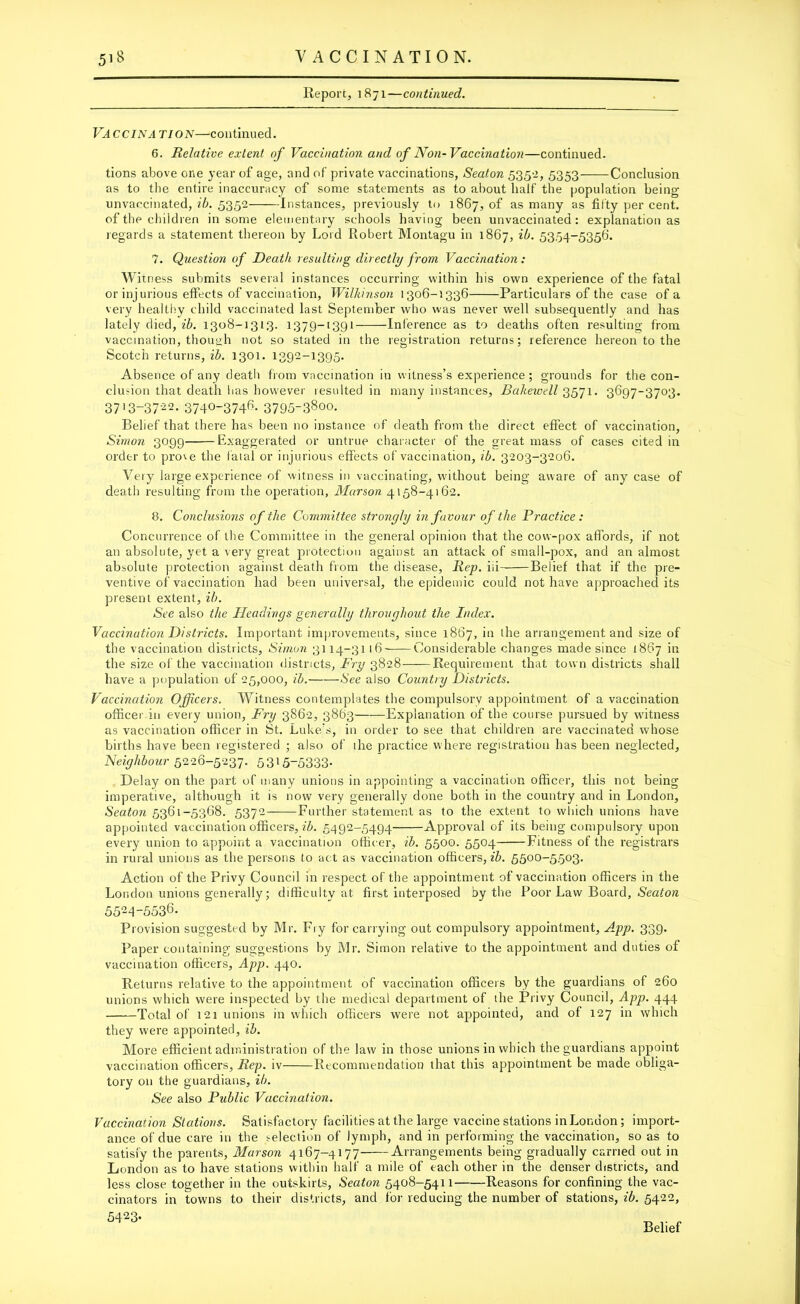 Report, 1871—continued. Vaccina tion—continued. 6. Relative extent of Vaccination and of Non-Vaccination—continued. tions above one year of age, and of private vaccinations, Seaton 535-2, 5353 Conclusion as to the entire inaccuracy of some statements as to about half the population being unvaccinated, ib. 5352 Instances, previously to 1867, of as many as fifty per cent. of the children in some elementary schools having been unvaccinated: explanation as regards a statement thereon by Lord Robert Montagu in 1867, 5354-5356. 7. Question of Death resulting directly from Vaccination: Witness submits several instances occurring within his own experience of the fatal or injurious effects of vaccination, Wilkinson 1306-1336 Particulars of the case of a very healthy child vaccinated last September who was never well subsequently and has lately died, ib. 1308-1313. 1379-1391 Inference as to deaths often resulting from vaccination, though not so stated in the registration returns; reference hereon to the Scotch returns, ib. 1301. 1392-1395. Absence of any death from vaccination in witness’s experience; grounds for the con- clusion that death has however resulted in many instances, Bakewell 3571. 3697-3703. 37'3-37-22- 3740-3746- 3795-38oo. Belief that there has been no instance of death from the direct effect of vaccination, Simon 3099 Exaggerated or untrue character of the great mass of cases cited in order to pro'.e the fatal or injurious effects of vaccination, ib. 3203-3206. Very large experience of witness in vaccinating, without being aware of any case of death resulting from the operation, Marson 4158-4162. 8. Conclusions of the Committee strongly in favour of the Practice : Concurrence of the Committee in the general opinion that the cow-pox affords, if not an absolute, yet a very great protection against an attack of small-pox, and an almost absolute protection against death from the disease. Rep. iii Belief that if the pre- ventive of vaccination had been universal, the epidemic could not have approached its present extent, ib. See also the Headings generally throughout the Index. Vaccination Districts. Important improvements, since 1867, in the arrangement and size of the vaccination districts, Simon 3114-3116 Considerable changes made since 1867 in the size of the vaccination districts, Fry 3828 Requirement that town districts shall have a population of 25,000, ib. See also Country Districts. Vaccination Officers. Witness contemplates the compulsory appointment of a vaccination officer in every union, Fry 3862, 3863 Explanation of the course pursued by witness as vaccination officer in St. Luke’s, in order to see that children are vaccinated whose births have been registered ; also of the practice where registration has been neglected, Neighbour 5226-5237. 53'5-5333- Delay on the part of many unions in appointing a vaccination officer, this not being imperative, although it is now very generally done both in the country and in London, Seaton 5361-5368. 5372- Further statement as to the extent to which unions have appointed vaccination officers, ib. 5492-5494 Approval of its being compulsory upon every union to appoint a vaccination officer, ib. 5500. 5504 Fitness of the registrars in rural unions as the persons to act as vaccination officers, ib. 5500-5503. Action of the Privy Council in respect of the appointment of vaccination officers in the London unions generally; difficulty at first interposed by the Poor Law Board, Seaton 5524-5536. Provision suggested by Mr. Fry for carrying out compulsory appointment, App. 339. Paper containing suggestions by Mr. Simon relative to the appointment and duties of vaccination officers, App. 440. Returns relative to the appointment of vaccination officers by the guardians of 260 unions which were inspected by the medical department of the Privy Council, App. 444 Total of 121 unions in which officers were not appointed, and of 127 in which they were appointed, ib. More efficient administration of the law in those unions in which the guardians appoint vaccination officers. Rep. iv Recommendation that this appointment be made obliga- tory on the guardians, ib. See also Public Vaccination. Vaccination Stations. Satisfactory facilities at the large vaccine stations in London; import- ance of due care in the ^election of lymph, and in performing the vaccination, so as to satisfy the parents, Alarson 4167-4177 Arrangements being gradually carried out in London as to have stations within half a mile of each other in the denser districts, and less close together in the outskirts, Seaton 5408-5411 Reasons for confining the vac- cinators in towns to their districts, and for reducing the number of stations, ib. 5422, 5423- Belief