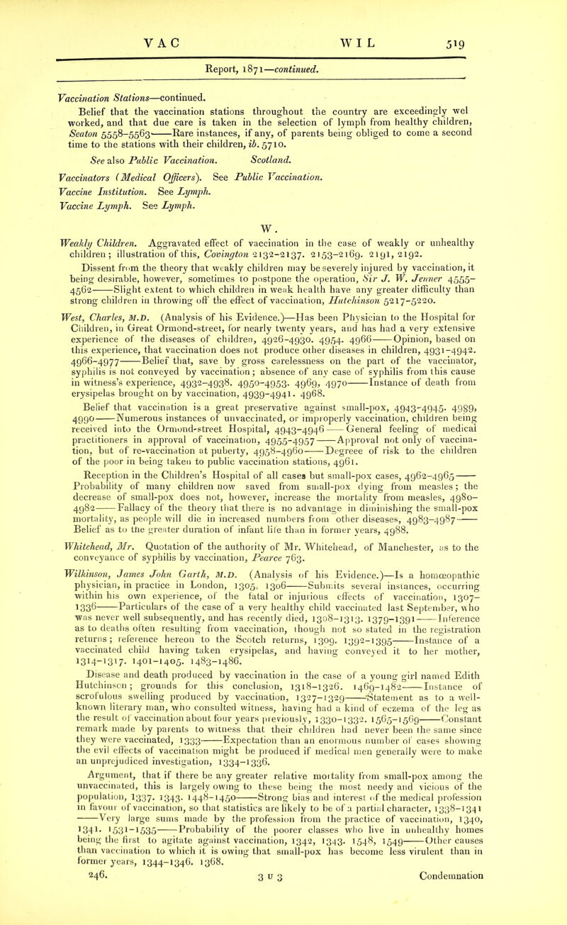 Report, 1871—continued. Vaccination Stations—continued. Belief that the vaccination stations throughout the country are exceedingly wel worked, and that due care is taken in the selection of lymph from healthy children, Seaton 5558-5563' Rare instances, if any, of parents being obliged to come a second time to the stations with their children, ib.§710. See also Public Vaccination. Scotland. Vaccinators (Medical Officers). See Public Vaccination. Vaccine Institution. See Lymph. Vaccine Lymph. See Lymph. W. Weakly Children. Aggravated effect of vaccination in the case of weakly or unhealthy children; illustration of this, Covington 2132-2137. 2153-2169. 2191,2192. Dissent from the theory that weakly children may be severely injured by vaccination, it being desirable, however, sometimes to postpone the operation, Sir J. W. Jenner 4555- 4562- Slight extent to which children in weak health have any greater difficulty than strong children in throwing off the effect of vaccination, Hutchinson 5217-5220. West, Charles, M.D. (Analysis of his Evidence.)—Has been Physician to the Hospital for Children, in Great Ormond-street, for nearly twenty years, and has had a very extensive experience of the diseases of children, 4926-4930. 4954. 4966 Opinion, based on this experience, that vaccination does not produce other diseases in children, 4931-4942. 4966-4977 Belief that, save by gross carelessness on the part of the vaccinator, syphilis is not conveyed by vaccination; absence of any case of syphilis from this cause in witness’s experience, 4932-4938. 4950-4953. 4969, 4970 Instance of death from erysipelas brought on by vaccination, 4939-4941. 4968. Belief that vaccination is a great preservative against small-pox, 4943-4945. 4989) 4990 Numerous instances of unvaccinated, or improperly vaccination, children being received into the Ormond-street Hospital, 4943=4946 General feeling of medical practitioners in approval of vaccination, 4955-4957 Approval not only of vaccina- tion, but of re-vaccination at puberty, 4958-4960 Degreee of risk to the children of the poor in being taken to public vaccination stations, 4961. Reception in the Children’s Hospital of all cases but small-pox cases, 4962-4965 Probability of many children now saved from small-pox dying from measles; the decrease of small-pox does not, however, increase the mortality from measles, 49S0- 4982 Fallacy of the theory that there is no advantage in diminishing the small-pox mortality, as people will die in increased numbers from other diseases, 4983-4987 Belief as to the greater duration of infant life than in former years, 4988. Whitehead, Mr. Quotation of the authority of Mr. Whitehead, of Manchester, as to the conveyance of syphilis by vaccination, Pearce 763. Wilkinson, James John Garth, M.D. (Analysis of his Evidence.)—Is a homoeopathic physician, in practice in London, 1305, 1306 Submits several instances, occurring within his own experience, o( the fatal or injurious effects of vaccination, 1307- 133^ Particulars of the case of a very healthy child vaccinated last September, who was never well subsecpiently, and has recently died, 1308-3313. 1379-1391- Inference as to deaths often resulting from vaccination, 1 hough not so stated in the registration returns; reference hereon to the Scotch returns, 1309. 1392-1395 Instance of a vaccinated child having taken erysipelas, and having conveyed it to her mother, 1314-13W- 14°1-14°5- 1483-1486. Disease and death produced by vaccination in the case of a young girl named Edith Hutchinson; grounds for this conclusion, 1318-1326. 1469-1482 Instance of scrofulous swelling produced by vaccination, 1327-1329 ■•Statement as to a well- known literary man, who consulted witness, having had a kind of eczema of the leg as the result of vaccination about four years previously, 1330-1332. 1565-1569 Constant remark made by parents to witness that their children had never been the same since they were vaccinated, 1333 Expectation than an enormous number of cases showing the evil effects of vaccination might be produced if medical men generally were to make an unprejudiced investigation, 1334-1336. Argument, that if there be any greater relative mortality from small-pox among the unvaccinated, this is largely owing to these being the most needy and vicious of the population, I337. 1343. 1448-1450 Strong bias and interest of the medical profession in favour of vaccination, so that statistics are likely to be of a partial character, 1338-1341 Very large sums made by the profession from the practice of vaccination, 1340, 1341- 1531-1535 Probability of the poorer classes who live in unhealthy homes being the first to agitate against vaccination, 1342, 1343. 1548, 1549 Other causes than vaccination to which it is owing that small-pox has become less virulent than in former years, 1344-1346. 1368. 246. 3 u 3 Condemnation