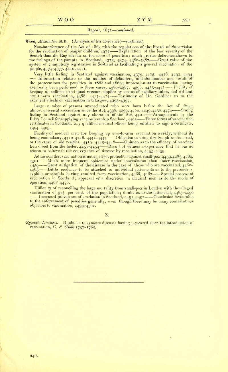 woo ZYM 52J Report, 1871—continued. Wood, Alexander, M.D. (Analysis of his Evidence)—continued. Non-interference of the Act of 1863 with the regulations of the Board of Supervision for the vaccination of pauper children, 4372 Explanation of the less severity of the Scotch than the English law on the score of penalties; much greater deference shown to the feelings of the parents in Scotland, 4373, 4374- 4380-4387 Great value of the system of compulsory registration in Scotland as facilitating a general vaccination of the people, 4374-4377. 4410)4411. Very little feeling in Scotland against vaccination, 4379. 4425, 4426. 4493, 4494 Information relative to the number of defaulters, and the number and result of the prosecutions for penalties in 1868 and 1869; impression as to vaccination having eventually been performed in these cases, 4380-4387. 4398. 4425-4441——Facility of keeping up sufficient and good vaccine supplies by means of capillary tubes, and without arm-to-arm vaccination, 4388. 4417-4424 Testimony of Dr. Gardiner as to the excellent effects of vaccination in Glasgow, 4395-4397. Large number of persons unvaccinated who were born before the Act of 1863; almost universal vaccination since the Act, 4396. 4399, 4400. 4449,4450.4474 Strong feeling in Scotland against any alteration of the Act, 4401 Arrangements by the Privy Council for supplying vaccine lymphin Scotland, 4402 Three forms of vaccination certificates in Scotland, any qualified medical officer being entitled to sign a certificate, 4404-4409. Facility of medical men for keeping up arm-to-arm vaccination weekly, without its being compulsory, 4412-4418. 4442-4444 Objection to using dry lymph re-dissolved, or the crust of old vesicles, 4419. 4445-4448 Opinion as to the efficacy of vaccina- tion direct from the heifer, 4451-4454 Result of witness’s experience that he has no reason to believe in the conveyance of disease by vaccination, 4455-4459. Admission that vaccination is not a perfect protection against small-pox,4459.4483,4484. 4501 Much more frequent epidemics under inocculation than under vaccination, 4459 Great mitigation of the disease in the case of those who are vaccinated, 4460- 4465 Little credence to be attached to individual statements as to the presence o syphilis or scrofula having resulted from vaccination, 4466, 4467 Special process of vaccination in Scotland ; approval of a discretion in medical men as to the mode of operation, 4468-4470. Difficulty of reconciling the large mortality from small-pox in London with the alleged vaccination of 97g per cent, of the population; doubt as to the latter fact, 4485-4490 Increased prevalence of scarlatina in Scotland, 4491, 4492 Conclusion favourable to tbe enforcement of penalties generally, even though there may be many conscientious objectors to vaccination, 4493-4501. Z. Zymotic Diseases. Doubt as to zymotic diseases having increased since the introduction of vaccination, G. jS. Gibbs 1757-1760. 246.