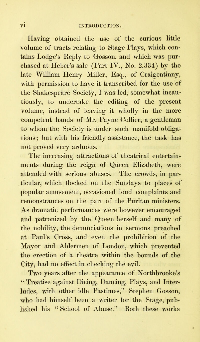 Having obtained tlie use of the curious little volume of tracts relating to Stage Plays, which con- tains Lodge’s Keply to Gosson, and which was pur- chased at Heber’s sale (Part IV., No. 2,334) by the late William Henry Miller, Esq., of Craigentinny, with permission to have it transcribed for the use of the Shakespeare Society, I was led, somewhat incau- tiously, to undertake the editing of the present volume, instead of leaving it wholly in the more competent hands of Mr. Payne Collier, a gentleman to whom the Society is under such manifold obliga- tions ; but with his friendly assistance, the task has not proved very arduous. The increasing attractions of theatrical entertain- ments during the reign of Queen Elizabeth, were attended with serious abuses. The crowds, in par- ticular, which flocked on the Sundays to places of popular amusement, occasioned loud complaints and remonstrances on the part of the Puritan ministers. As dramatic performances were however encouraged and patronized by the Queen herself and many of the nobility, the denunciations in sermons preached at Paul’s Cross, and even the prohibition of the Mayor and Aldermen of London, which prevented the erection of a theatre within the bounds of the City, had no effect in checking the evil. Two years after the appearance of Northbrooke’s u Treatise against Dicing, Dancing, Plays, and Inter- ludes, with other idle Pastimes,” Stephen Gosson, who had himself been a writer for the Stage, pub- lished his “ School of Abuse.” Both these works