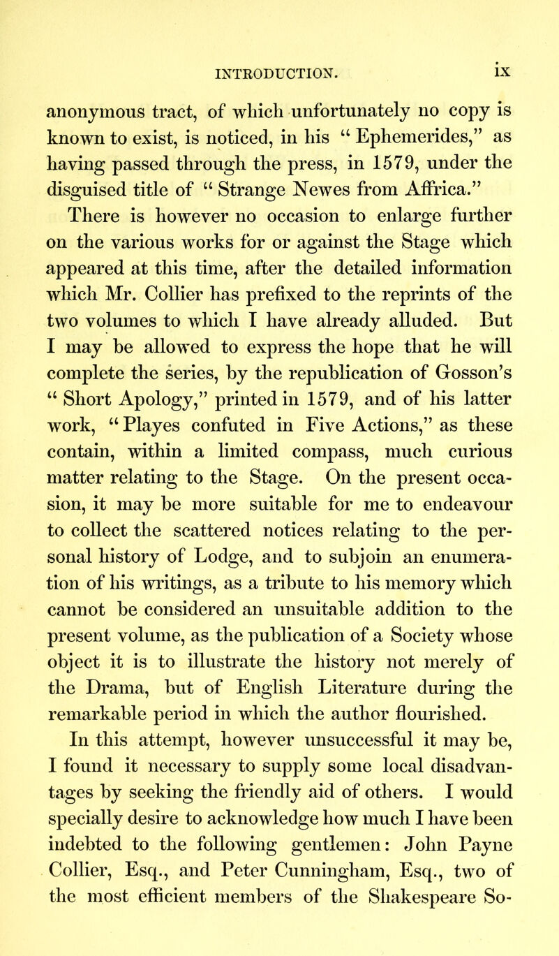 anonymous tract, of which unfortunately no copy is known to exist, is noticed, in his “ Ephemerides,” as having passed through the press, in 1579, under the disguised title of “ Strange Newes from Affrica.” There is however no occasion to enlarge further on the various works for or against the Stage which appeared at this time, after the detailed information which Mr. Collier has prefixed to the reprints of the two volumes to which I have already alluded. But I may be allowed to express the hope that he will complete the series, by the republication of Gosson’s u Short Apology,” printed in 1579, and of his latter work, “ Playes confuted in Five Actions,” as these contain, within a limited compass, much curious matter relating to the Stage. On the present occa- sion, it may be more suitable for me to endeavour to collect the scattered notices relating to the per- sonal history of Lodge, and to subjoin an enumera- tion of his writings, as a tribute to his memory which cannot be considered an unsuitable addition to the present volume, as the publication of a Society whose object it is to illustrate the history not merely of the Drama, but of English Literature during the remarkable period in which the author flourished. In this attempt, however unsuccessful it may be, I found it necessary to supply some local disadvan- tages by seeking the friendly aid of others. I would specially desire to acknowledge how much I have been indebted to the following gentlemen: John Payne Collier, Esq., and Peter Cunningham, Esq., two of the most efficient members of the Shakespeare So-