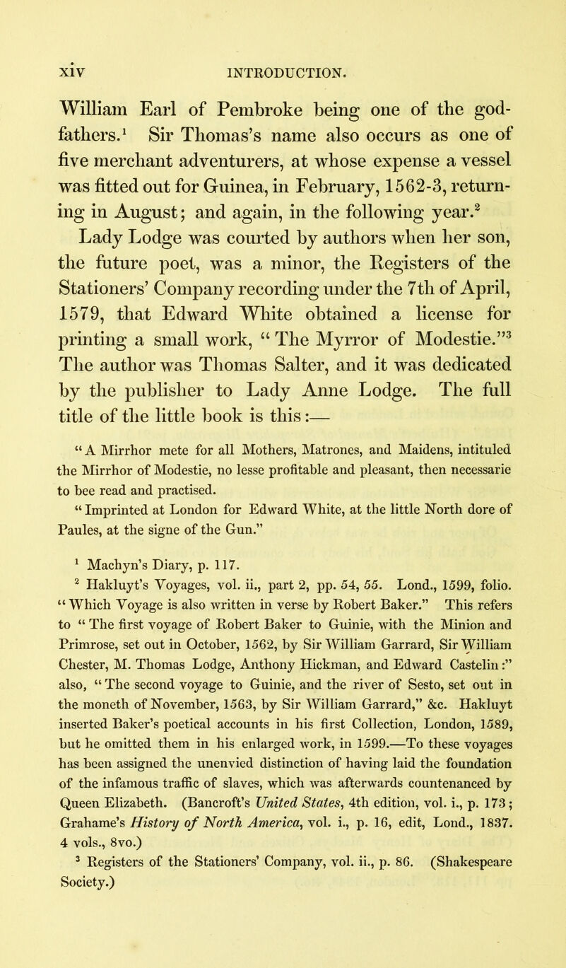 William Earl of Pembroke being one of tbe god- fathers.1 Sir Thomas’s name also occurs as one of five merchant adventurers, at whose expense a vessel was fitted out for Guinea, in February, 1562-3, return- ing in August; and again, in the following year.2 Lady Lodge was courted by authors when her son, the future poet, was a minor, the Registers of the Stationers’ Company recording under the 7th of April, 1579, that Edward White obtained a license for printing a small work, “ The Myrror of Modestie.”3 The author was Thomas Salter, and it was dedicated by the publisher to Lady Anne Lodge. The full title of the little book is this:— “ A Mirrhor mete for all Mothers, Matrones, and Maidens, intituled the Mirrhor of Modestie, no lesse profitable and pleasant, then necessarie to bee read and practised. “ Imprinted at London for Edward White, at the little North dore of Paules, at the signe of the Gun.” 1 Machyn’s Diary, p. 117. 2 Hakluyt’s Voyages, vol. ii., part 2, pp. 54, 55. Lond., 1599, folio. “ Which Voyage is also written in verse by Robert Baker.” This refers to “ The first voyage of Robert Baker to Guinie, with the Minion and Primrose, set out in October, 1562, by Sir William Garrard, Sir William Chester, M. Thomas Lodge, Anthony Hickman, and Edward Castelin also, “ The second voyage to Guinie, and the river of Sesto, set out in the moneth of November, 1563, by Sir William Garrard,” &c. Hakluyt inserted Baker’s poetical accounts in his first Collection, London, 1589, but he omitted them in his enlarged work, in 1599.—To these voyages has been assigned the unenvied distinction of having laid the foundation of the infamous traffic of slaves, which was afterwards countenanced by Queen Elizabeth. (Bancroft’s United States, 4th edition, vol. i., p. 173 ; Grahame’s History of North America, vol. i., p. 16, edit, Lond., 1837. 4 vols., 8vo.) 3 Registers of the Stationers’ Company, vol. ii., p. 86. (Shakespeare Society.)