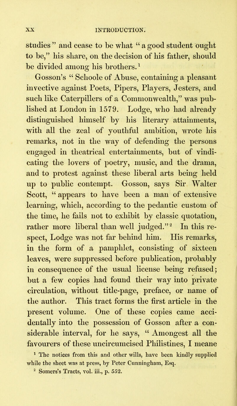 studies ” and cease to be what u a good student ought to be,” his share, on the decision of his father, should be divided among his brothers.1 Gosson’s u Schoole of Abuse, containing a pleasant invective against Poets, Pipers, Players, Jesters, and such like Caterpillers of a Commonwealth,” was pub- lished at London in 1579. Lodge, who had already distinguished himself by his literary attainments, with all the zeal of youthful ambition, wrote his remarks, not in the way of defending the persons engaged in theatrical entertainments, but of vindi- cating the lovers of poetry, music, and the drama, and to protest against these liberal arts being held up to public contempt. Gosson, says Sir Walter Scott, u appears to have been a man of extensive learning, which, according to the pedantic custom of the time, he fails not to exhibit by classic quotation, rather more liberal than well judged.”2 In this re- spect, Lodge was not far behind him. His remarks, in the form of a pamphlet, consisting of sixteen leaves, were suppressed before publication, probably in consequence of the usual license being refused; but a few copies had found their way into private circulation, without title-page, preface, or name of the author. This tract forms the first article in the present volume. One of these copies came acci- dentally into the possession of Gosson after a con- siderable interval, for he says, u Amongest all the favourers of these uncircumcised Philistines, I meane 1 The notices from this and other wills, have been kindly supplied while the sheet was at press, by Peter Cunningham, Esq. 2 Somers’s Tracts, vol. iii., p. 552.