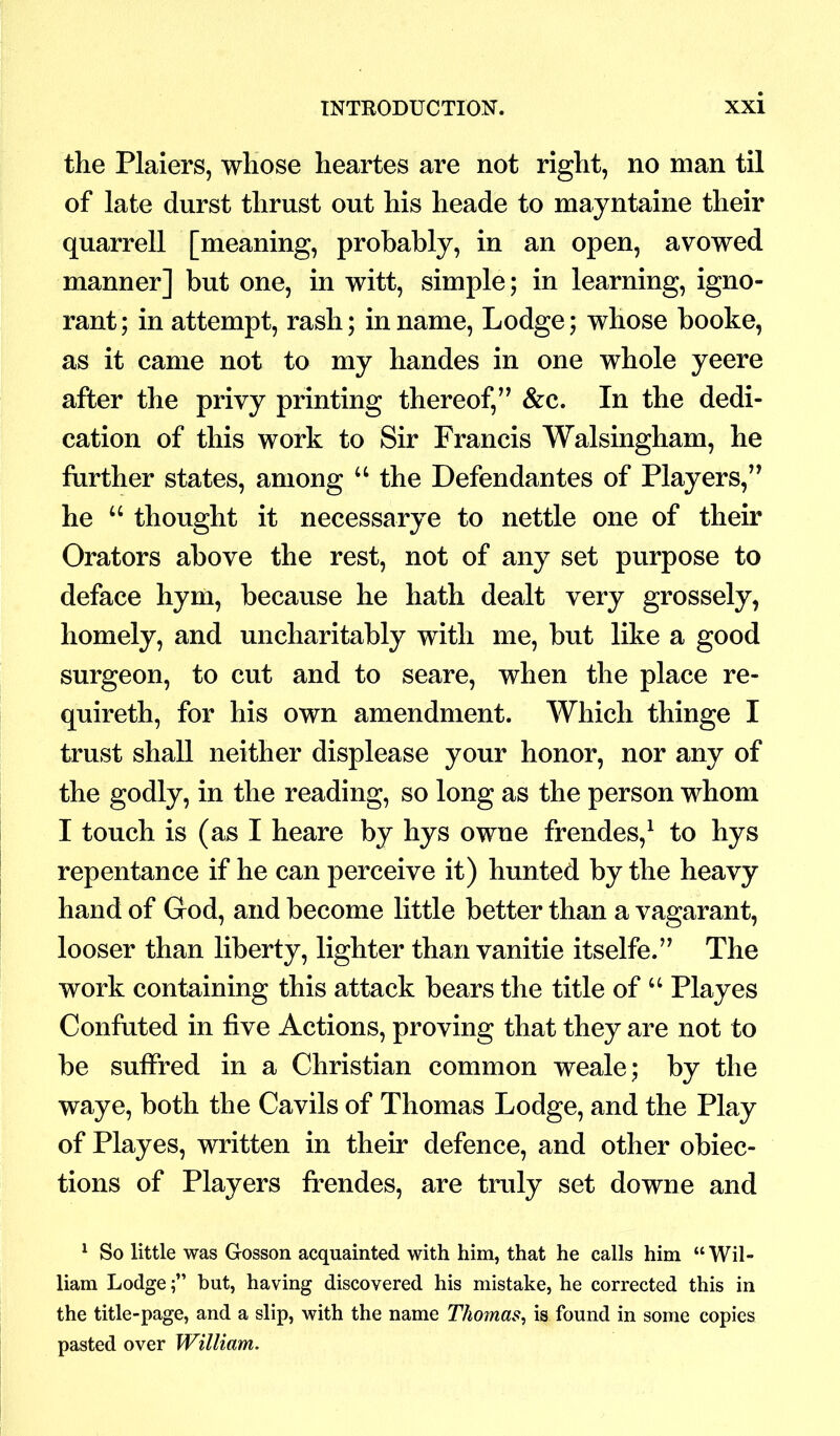 the Plaiers, whose heartes are not right, no man til of late durst thrust out his lieade to mayntaine their quarrell [meaning, probably, in an open, avowed manner] but one, in witt, simple; in learning, igno- rant; in attempt, rash; in name, Lodge; whose booke, as it came not to my handes in one whole yeere after the privy printing thereof,” &c. In the dedi- cation of this work to Sir Francis Walsingham, he further states, among “ the Defendantes of Players,” he “ thought it necessarye to nettle one of their Orators above the rest, not of any set purpose to deface hym, because he hath dealt very grossely, homely, and uncharitably with me, but like a good surgeon, to cut and to seare, when the place re- quireth, for his own amendment. Which thinge I trust shall neither displease your honor, nor any of the godly, in the reading, so long as the person whom I touch is (as I heare by hys owne frendes,1 to hys repentance if he can perceive it) hunted by the heavy hand of God, and become little better than a vagarant, looser than liberty, lighter than vanitie itselfe.” The work containing this attack bears the title of “ Playes Confuted in five Actions, proving that they are not to be suffred in a Christian common weale; by the waye, both the Cavils of Thomas Lodge, and the Play of Playes, written in their defence, and other obiec- tions of Players frendes, are truly set downe and 1 So little was Gosson acquainted with him, that he calls him “Wil- liam Lodgebut, having discovered his mistake, he corrected this in the title-page, and a slip, with the name Thomas, is found in some copies pasted over William.