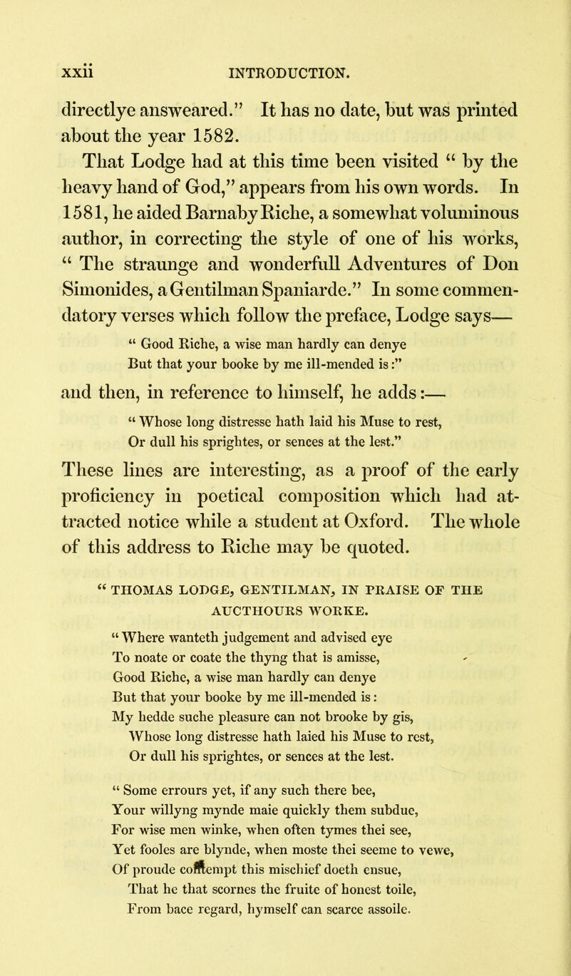 directlye answeared.” It has no date, hut was printed about the year 1582. That Lodge had at this time been visited “ by the heavy hand of God,” appears from his own words. In 1581, he aided Barnaby Riche, a somewhat voluminous author, in correcting the style of one of his works, “ The straunge and wonderfull Adventures of Don Simonides, aGentilman Spaniarde.” In some commen- datory verses which follow the preface, Lodge says— “ Good Riche, a wise man hardly can denye But that your booke by me ill-mended is and then, in reference to himself, he adds:— “ Whose long distresse hath laid his Muse to rest, Or dull his sprightes, or sences at the lest.” These lines are interesting, as a proof of the early proficiency in poetical composition which had at- tracted notice while a student at Oxford. The whole of this address to Biche may be quoted. “ THOMAS LODGE, GENTILMAN, IN PRAISE OF THE AUCTHOURS WORKE. “ Where wanteth judgement and advised eye To noate or coate the thyng that is amisse, Good Riche, a wise man hardly can denye But that your booke by me ill-mended is: My hedde suche pleasure can not brooke by gis, Whose long distresse hath laied his Muse to rest, Or dull his sprightes, or sences at the lest. “ Some errours yet, if any such there bee, Your willyng mynde maie quickly them subdue, For wise men winke, when often tymes thei see, Yet fooles are blynde, when moste thei seeme to vewe, Of proude cottempt this mischief doeth ensue, That he that scornes the fruite of honest toile, From bace regard, hymself can scarce assoile.