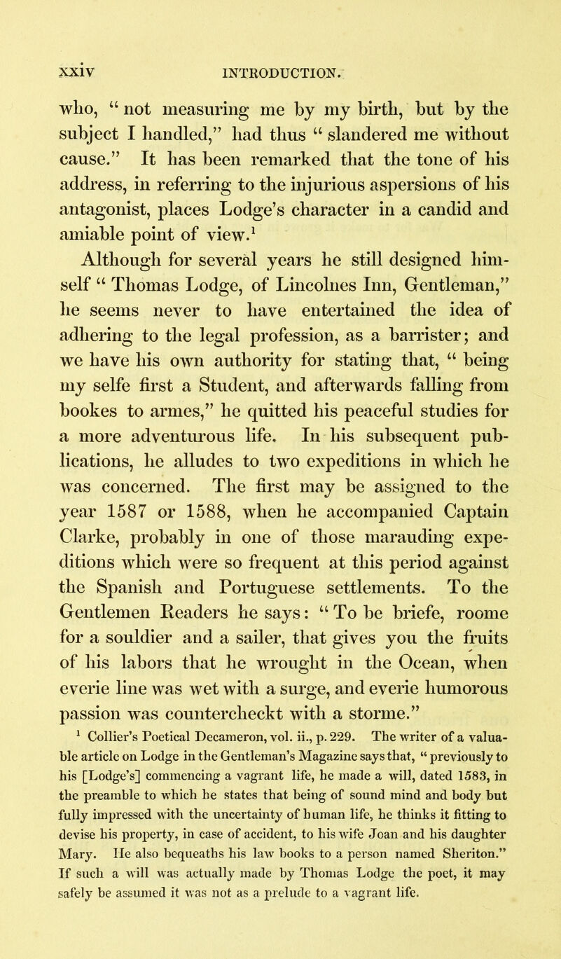 wlio, “ not measuring me by my birth, but by the subject I handled,” had thus u slandered me without cause.” It has been remarked that the tone of his address, in referring to the injurious aspersions of his antagonist, places Lodge’s character in a candid and amiable point of view.1 Although for several years he still designed him- self u Thomas Lodge, of Lincolnes Inn, Gentleman,” he seems never to have entertained the idea of adhering to the legal profession, as a barrister; and we have his own authority for stating that, u being my selfe first a Student, and afterwards falling from bookes to armes,” he quitted his peaceful studies for a more adventurous life. In his subsequent pub- lications, he alludes to two expeditions in which he was concerned. The first may be assigned to the year 1587 or 1588, when he accompanied Captain Clarke, probably in one of those marauding expe- ditions which were so frequent at this period against the Spanish and Portuguese settlements. To the Gentlemen Readers he says: “To be briefe, roome for a souldier and a sailer, that gives you the fruits of his labors that he wrought in the Ocean, when everie line was wet with a surge, and everie humorous passion was countercheckt with a storme.” 1 Collier’s Poetical Decameron, vol. ii., p. 229. The writer of a valua- ble article on Lodge in the Gentleman’s Magazine says that, “ previously to his [Lodge’s] commencing a vagrant life, he made a will, dated 1583, in the preamble to which he states that being of sound mind and body but fully impressed with the uncertainty of human life, he thinks it fitting to devise his property, in case of accident, to his wife Jcan and his daughter Mary. He also bequeaths his law books to a person named Sheriton.” If such a will was actually made by Thomas Lodge the poet, it may safely be assumed it was not as a prelude to a vagrant life.