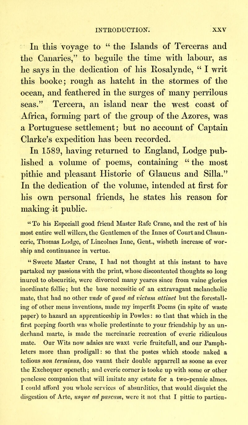 In this voyage to “ the Islands of Terceras and the Canaries,” to beguile the time with labour, as he says in the dedication of his Rosalynde, “ I writ this booke; rough as liatcht in the stormes of the ocean, and feathered in the surges of many perrilous seas.” Tercera, an island near the west coast of Africa, forming part of the group of the Azores, was a Portuguese settlement; but no account of Captain Clarke’s expedition has been recorded. In 1589, having returned to England, Lodge pub- lished a volume of poems, containing u the most pithie and pleasant Historie of Grlaucus and Silla.” In the dedication of the volume, intended at first for his own personal friends, he states his reason for making it public. “ To his Especiall good friend Master Rafe Crane, and the rest of his most entire well willers, the Gentlemen of the Innes of Court and Chaun- cerie, Thomas Lodge, of Lincolnes Inne, Gent., wisheth increase of wor- ship and continuance in vertue. “ Sweete Master Crane, I had not thought at this instant to have partaked my passions with the print, whose discontented thoughts so long inured to obscuritie, were divorced many yeares since from vaine glories inordinate follie; but the base necessitie of an extravagant melancholie mate, that had no other vnde of quod ad victum attinet but the forestall- ing of other mens inventions, made my imperfit Poems (in spite of waste paper) to hazard an apprenticeship in Powles: so that that which in the first peeping foorth was wholie predestinate to your friendship by an un- derhand marte, is made the mercinarie recreation of everie ridiculous mate. Our Wits now adaies are waxt verie fruitefull, and our Pamph- leters more than prodigall: so that the postes which stoode naked a tedious non terminus, doo vaunt their double apparrell as soone as ever the Exchequer openeth; and everie corner is tooke up with some or other penelesse companion that will imitate any estate for a two-pennie almes. I could afford you whole services of absurdities, that would disquiet the disgestion of Arte, usque adpascam, were it not that I pittie to particu-