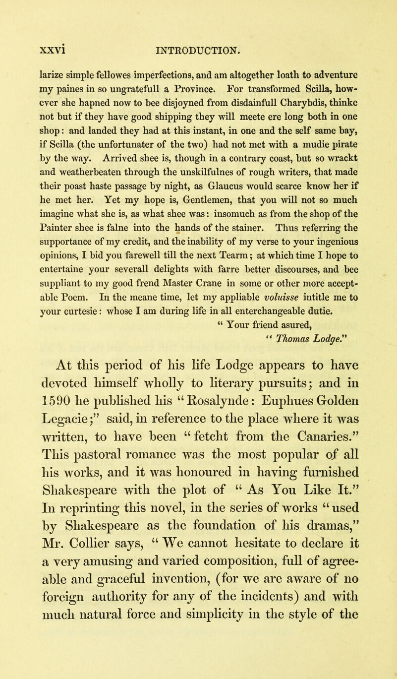 larize simple fellowes imperfections, and am altogether loath to adventure my paines in so ungratefull a Province. For transformed Scilla, how- ever she hapned now to bee disjoyned from disdainfull Charybdis, thinke not but if they have good shipping they will meete ere long both in one shop: and landed they had at this instant, in one and the self same bay, if Scilla (the unfortunater of the two) had not met with a mudie pirate by the way. Arrived shee is, though in a contrary coast, but so wrackt and weatherbeaten through the unskilfulnes of rough writers, that made their poast haste passage by night, as Glaucus would scarce know her if he met her. Yet my hope is, Gentlemen, that you will not so much imagine what she is, as what shee was: insomuch as from the shop of the Painter shee is falne into the hands of the stabler. Thus referring the supportance of my credit, and the inability of my verse to your ingenious opinions, I bid you farewell till the next Tearm; at which time I hope to entertaine your severall delights with farre better discourses, and bee suppliant to my good frend Master Crane in some or other more accept- able Poem. In the meane time, let my appliable voluisse intitle me to your curtesie: whose I am during life in all enterchangeable dutie. “ Your friend asured, ** Thomas Lodge.” At this period of his life Lodge appears to have devoted himself wholly to literary pursuits; and in 1590 he published his “Rosalynde: Euphues Golden Legacie;” said, in reference to the place where it was written, to have been “ fetcht from the Canaries.” This pastoral romance was the most popular of all his works, and it was honoured in having furnished Shakespeare with the plot of “As You Like It.” In reprinting this novel, in the series of works u used by Shakespeare as the foundation of his dramas,” Mr. Collier says, “We cannot hesitate to declare it a very amusing and varied composition, full of agree- able and graceful invention, (for we are aware of no foreign authority for any of the incidents) and with much natural force and simplicity in the style of the