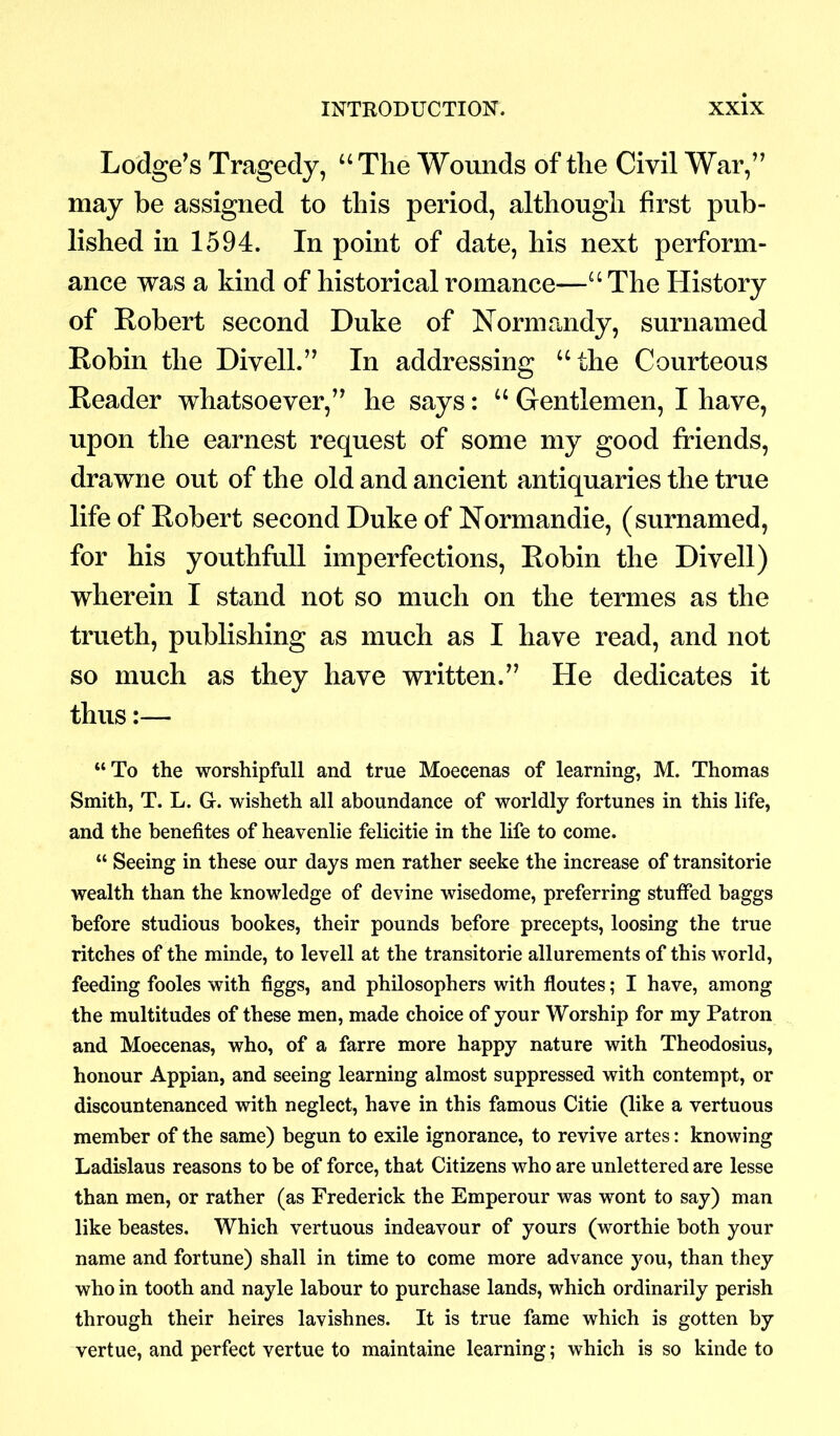 Lodge’s Tragedy, “The Wounds of tlie Civil War,” may be assigned to this period, although first pub- lished in 1594. In point of date, his next perform- ance was a kind of historical romance—“ The History of Robert second Duke of Normandy, surnamed Robin the Divell.” In addressing “the Courteous Reader whatsoever,” he says: “ Gentlemen, I have, upon the earnest request of some my good friends, drawne out of the old and ancient antiquaries the true life of Robert second Duke of Normandie, (surnamed, for his youthfull imperfections, Robin the Divell) wherein I stand not so much on the termes as the trueth, publishing as much as I have read, and not so much as they have written.” He dedicates it thus:— “To the worshipfull and true Moecenas of learning, M. Thomas Smith, T. L. G. wisheth all aboundance of worldly fortunes in this life, and the benefites of heavenlie felicitie in the life to come. “ Seeing in these our days men rather seeke the increase of transitorie wealth than the knowledge of devine wisedome, preferring stuffed baggs before studious bookes, their pounds before precepts, loosing the true ritches of the minde, to levell at the transitorie allurements of this world, feeding fooles with figgs, and philosophers with floutes; I have, among the multitudes of these men, made choice of your Worship for my Patron and Moecenas, who, of a farre more happy nature with Theodosius, honour Appian, and seeing learning almost suppressed with contempt, or discountenanced with neglect, have in this famous Citie (like a vertuous member of the same) begun to exile ignorance, to revive artes: knowing Ladislaus reasons to be of force, that Citizens who are unlettered are lesse than men, or rather (as Frederick the Emperour was wont to say) man like beastes. Which vertuous indeavour of yours (worthie both your name and fortune) shall in time to come more advance you, than they who in tooth and nayle labour to purchase lands, which ordinarily perish through their heires lavishnes. It is true fame which is gotten by vertue, and perfect vertue to maintaine learning; which is so kinde to