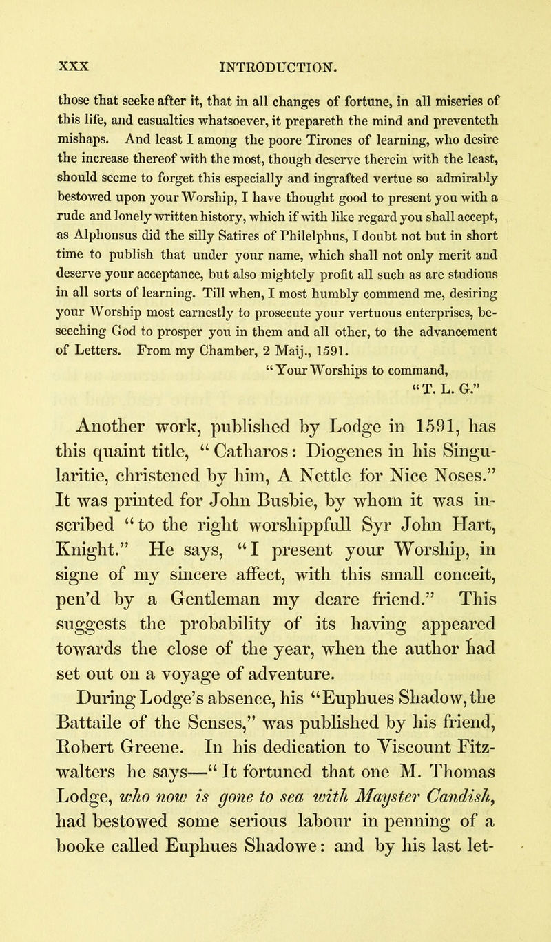 those that seeke after it, that in all changes of fortune, in all miseries of this life, and casualties whatsoever, it prepareth the mind and preventeth mishaps. And least I among the poore Tirones of learning, who desire the increase thereof with the most, though deserve therein with the least, should seeme to forget this especially and ingrafted vertue so admirably bestowed upon your Worship, I have thought good to present you with a rude and lonely written history, which if with like regard you shall accept, as Alphonsus did the silly Satires of Philelphus, I doubt not but in short time to publish that under your name, which shall not only merit and deserve your acceptance, but also mightely profit all such as are studious in all sorts of learning. Till when, I most humbly commend me, desiring your Worship most earnestly to prosecute your vertuous enterprises, be- seeching God to prosper you in them and all other, to the advancement of Letters. From my Chamber, 2 Maij., 1591. “YourWorships to command, “T. L. G.” Another work, published by Lodge in 1591, has this quaint title, “ Catliaros: Diogenes in his Singu- larity, christened by him, A Nettle for Nice Noses.” It was printed for John Busbie, by whom it was in- scribed “to the right worshippfull Syr John Hart, Knight.” He says, “I present your Worship, in signe of my sincere affect, with this small conceit, pen’d by a Gentleman my deare friend.” This suggests the probability of its having appeared towards the close of the year, when the author had set out on a voyage of adventure. During Lodge’s absence, his “Euphues Shadow, the Battaile of the Senses,” was published by his friend, Bobert Greene. In his dedication to Viscount Fitz- walters he says—“ It fortuned that one M. Thomas Lodge, who now is gone to sea with Mayster Candish, had bestowed some serious labour in penning of a booke called Euphues Shadowe: and by his last let-