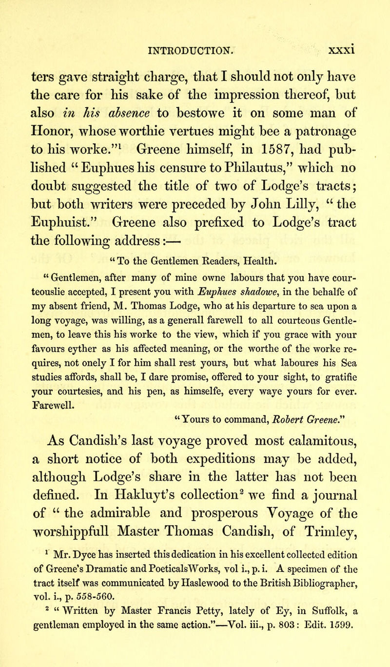 ters gave straight charge, that I should not only have the care for his sake of the impression thereof, hut also in his absence to bestowe it on some man of Honor, whose worthie vertues might bee a patronage to his worke.”1 Greene himself, in 1587, had pub- lished “ Euphues his censure to Philautus,” which no doubt suggested the title of two of Lodge’s tracts; but both writers were preceded by John Lilly, “ the Euphuist.” Greene also prefixed to Lodge’s tract the following address:— “ To the Gentlemen Readers, Health. “ Gentlemen, after many of mine owne labours that you have cour- teouslie accepted, I present you with Euphues shadowe, in the behalfe of my absent friend, M. Thomas Lodge, who at his departure to sea upon a long voyage, was willing, as a generall farewell to all courteous Gentle- men, to leave this his worke to the view, which if you grace with your favours eyther as his affected meaning, or the worthe of the worke re- quires, not onely I for him shall rest yours, but what laboures his Sea studies affords, shall be, I dare promise, offered to your sight, to gratifie your courtesies, and his pen, as himselfe, every waye yours for ever. Farewell. “Yours to command, Robert Greene.” As Candish’s last voyage proved most calamitous, a short notice of both expeditions may be added, although Lodge’s share in the latter has not been defined. In Hakluyt’s collection2 we find a journal of u the admirable and prosperous Voyage of the worshippfull Master Thomas Candisli, of Trim ley, 1 Mr. Dyce has inserted this dedication in his excellent collected edition of Greene’s Dramatic and PoeticalsWorks, vol i., p. i. A specimen of the tract itself was communicated by Haslewood to the British Bibliographer, vol. i., p. 558-560. 2 « Written by Master Francis Petty, lately of Ey, in Suffolk, a gentleman employed in the same action.”—Vol. iii., p. 803: Edit. 1599.