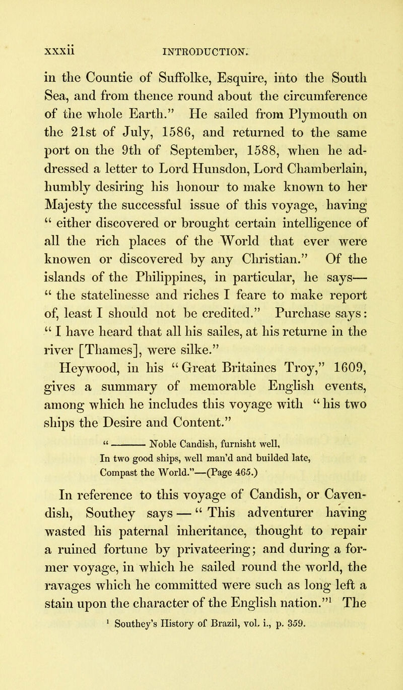 in the Countie of Suffolke, Esquire, into the South Sea, and from thence round about the circumference of the whole Earth.” He sailed from Plymouth on the 21st of July, 1586, and returned to the same port on the 9th of September, 1588, when he ad- dressed a letter to Lord Hunsdon, Lord Chamberlain, humbly desiring his honour to make known to her Majesty the successful issue of this voyage, having “ either discovered or brought certain intelligence of all the rich places of the World that ever were knowen or discovered by any Christian.” Of the islands of the Philippines, in particular, he says— u the statelinesse and riches I feare to make report of, least I should not be credited.” Purchase says: “ I have heard that all his sailes, at his returne in the river [Thames], were silke.” Hey wood, in his u Great Britaines Troy,” 1609, gives a summary of memorable English events, among which he includes this voyage with “ his two ships the Desire and Content.” “ Noble Candish, furnisht well, In two good ships, well man’d and builded late, Compast the World.”—(Page 465.) In reference to this voyage of Candish, or Caven- dish, Southey says — “ This adventurer having wasted his paternal inheritance, thought to repair a ruined fortune by privateering; and during a for- mer voyage, in which he sailed round the world, the ravages which he committed were such as long left a stain upon the character of the English nation.”1 The 1 Southey’s History of Brazil, vol. i., p. 359.