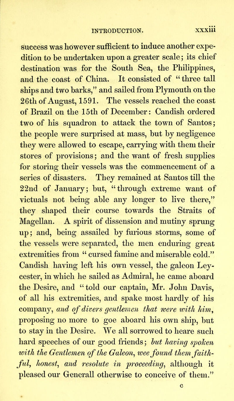success was however sufficient to induce another expe- dition to be undertaken upon a greater scale; its chief destination was for the South Sea, the Philippines, and the coast of China. It consisted of “ three tall ships and two barks,” and sailed from Plymouth on the 26th of August, 1591. The vessels reached the coast of Brazil on the 15th of December: Candish ordered two of his squadron to attack the town of Santos; the people were surprised at mass, but by negligence they were allowed to escape, carrying with them their stores of provisions; and the want of fresh supplies for storing their vessels was the commencement of a series of disasters. They remained at Santos till the 22nd of January; but, “through extreme want of victuals not being able any longer to live there,” they shaped their course towards the Straits of Magellan. A spirit of dissension and mutiny sprung up; and, being assailed by furious storms, some of the vessels were separated, the men enduring great extremities from “ cursed famine and miserable cold.” Candish having left his own vessel, the galeon Ley- cester, in which he sailed as Admiral, he came aboard the Desire, and “told our captain, Mr. John Davis, of all his extremities, and spake most hardly of his company, and of divers gentlemen that were with him, proposing no more to goe aboard his own ship, but to stay in the Desire. We all sorrowed to heare such hard speeches of our good friends; but having spoken with the Gentlemen of the Galeon, wee found them faith- ful, honest, and resolute in proceedmg, although it pleased our Generali otherwise to conceive of them,”