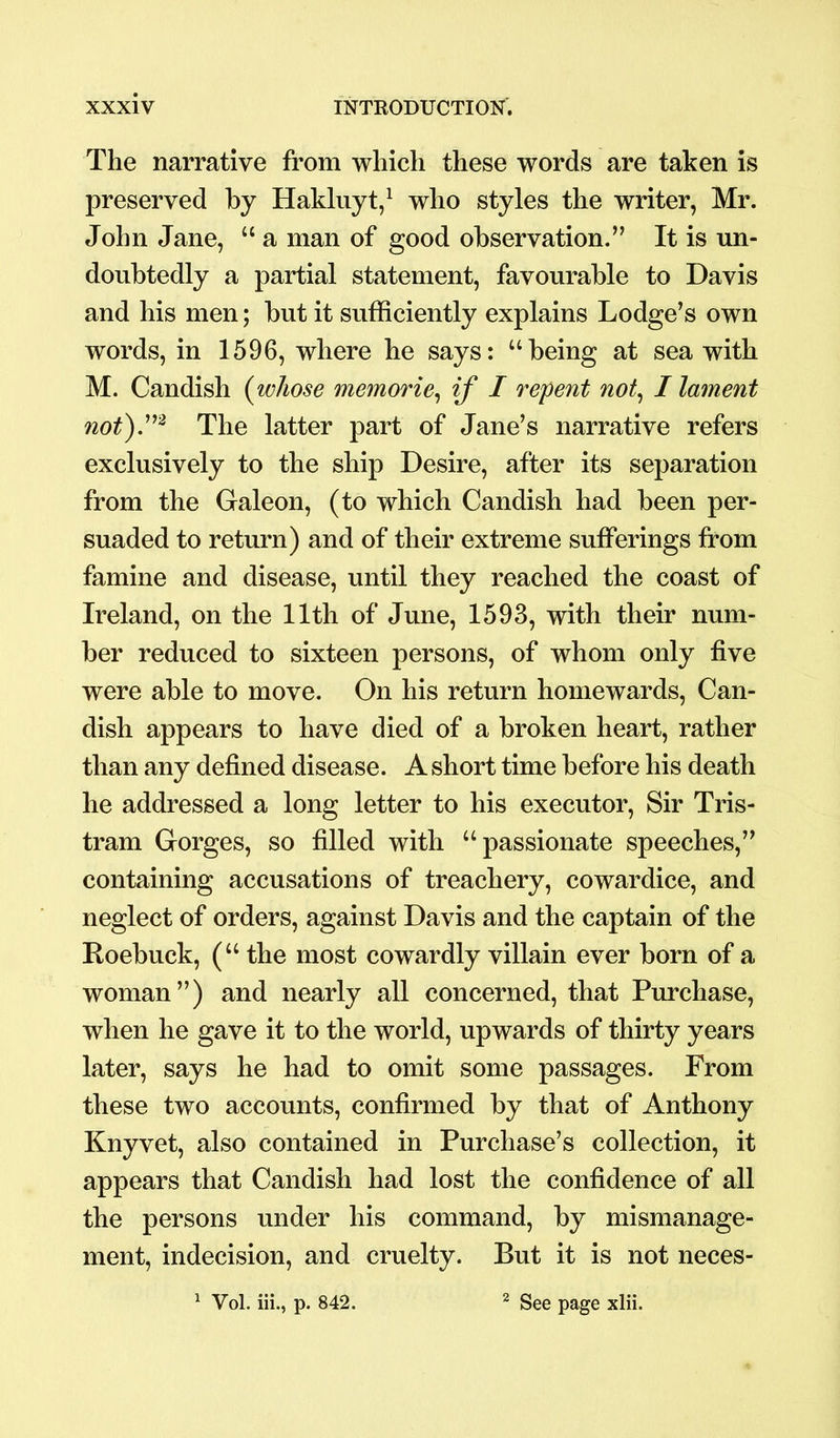 The narrative from which these words are taken is preserved by Hakluyt,1 who styles the writer, Mr. John Jane, “ a man of good observation.” It is un- doubtedly a partial statement, favourable to Davis and his men; but it sufficiently explains Lodge’s own words, in 1596, where he says: “being at sea with M. Candish (whose memorie, if I repent not, I lament not).m The latter part of Jane’s narrative refers exclusively to the ship Desire, after its separation from the Galeon, (to which Candish had been per- suaded to return) and of their extreme sufferings from famine and disease, until they reached the coast of Ireland, on the 11th of June, 1593, with their num- ber reduced to sixteen persons, of whom only five were able to move. On his return homewards, Can- dish appears to have died of a broken heart, rather than any defined disease. A short time before his death he addressed a long letter to his executor, Sir Tris- tram Gorges, so filled with “passionate speeches,” containing accusations of treachery, cowardice, and neglect of orders, against Davis and the captain of the Roebuck, (“ the most cowardly villain ever born of a woman”) and nearly all concerned, that Purchase, when he gave it to the world, upwards of thirty years later, says he had to omit some passages. From these two accounts, confirmed by that of Anthony Knyvet, also contained in Purchase’s collection, it appears that Candish had lost the confidence of all the persons under his command, by mismanage- ment, indecision, and cruelty. But it is not neces- 1 Vol. iii., p. 842. 2 See page xlii.