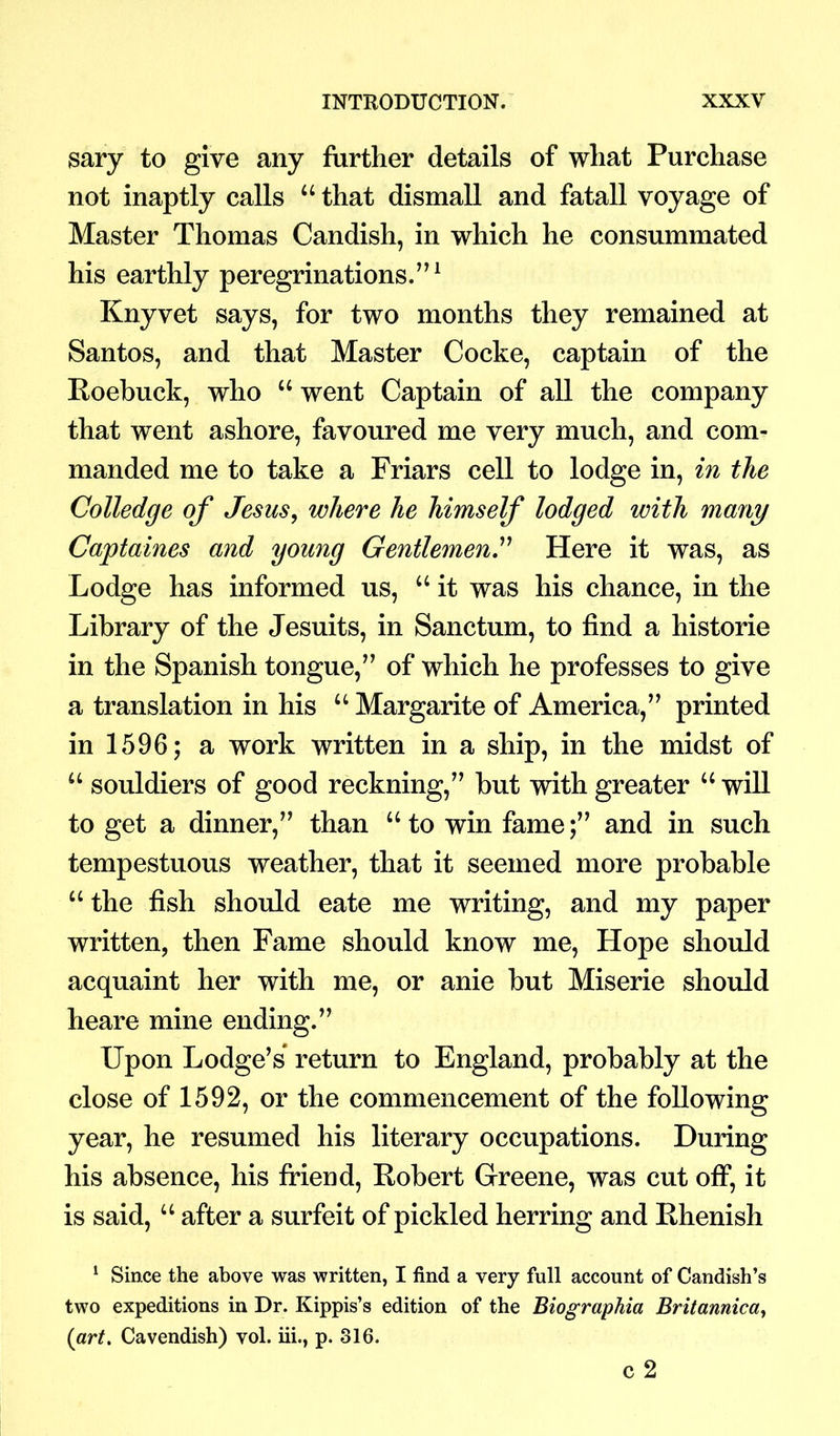 sary to give any further details of what Purchase not inaptly calls u that dismall and fatall voyage of Master Thomas Candish, in which he consummated his earthly peregrinations.”1 Knyvet says, for two months they remained at Santos, and that Master Cocke, captain of the Roebuck, who “ went Captain of all the company that went ashore, favoured me very much, and com- manded me to take a Friars cell to lodge in, in the Colledge of Jesus, where he himself lodged with many Captaines and young Gentlemen.” Here it was, as Lodge has informed us, “ it was his chance, in the Library of the Jesuits, in Sanctum, to find a historie in the Spanish tongue,” of which he professes to give a translation in his u Margarite of America,” printed in 1596; a work written in a ship, in the midst of “ souldiers of good reckning,” but with greater “ will to get a dinner,” than u to win fame;” and in such tempestuous weather, that it seemed more probable u the fish should eate me writing, and my paper written, then Fame should know me, Hope should acquaint her with me, or anie but Miserie should heare mine ending.” Upon Lodge’s return to England, probably at the close of 1592, or the commencement of the following year, he resumed his literary occupations. During his absence, his friend, Robert Greene, was cut off, it is said, u after a surfeit of pickled herring and Rhenish 1 Since the above was written, I find a very full account of Candish’s two expeditions in Dr. Kippis’s edition of the Biographia Britannica, {art. Cavendish) vol. iii., p. 316. c 2