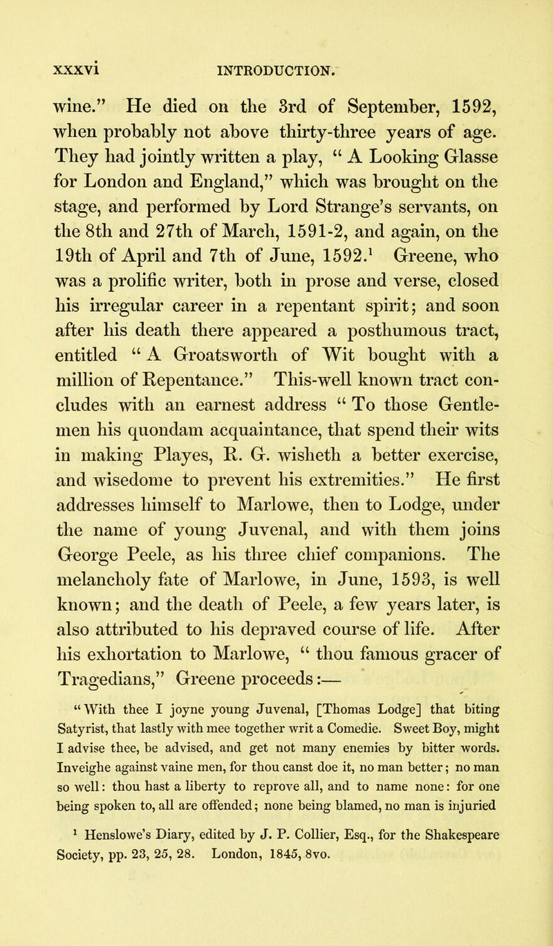 wine.” He died on the 3rd of September, 1592, when probably not above thirty-three years of age. They had jointly written a play, “ A Looking Glasse for London and England,” which was brought on the stage, and performed by Lord Strange’s servants, on the 8th and 27th of March, 1591-2, and again, on the 19th of April and 7th of June, 1592.1 Greene, who was a prolific writer, both in prose and verse, closed his irregular career in a repentant spirit; and soon after his death there appeared a posthumous tract, entitled “ A Groatsworth of Wit bought with a million of Repentance.” This-well known tract con- cludes with an earnest address “To those Gentle- men his quondam acquaintance, that spend their wits in making Playes, R. G. wisheth a better exercise, and wisedome to prevent his extremities.” He first addresses himself to Marlowe, then to Lodge, under the name of young Juvenal, and with them joins George Peele, as his three chief companions. The melancholy fate of Marlowe, in June, 1593, is well known; and the death of Peele, a few years later, is also attributed to his depraved course of life. After his exhortation to Marlowe, “ thou famous gracer of Tragedians,” Greene proceeds:— “With thee I joyne young Juvenal, [Thomas Lodge] that biting Satyrist, that lastly with mee together writ a Comedie. Sweet Boy, might I advise thee, be advised, and get not many enemies by bitter words. Inveighe against vaine men, for thou canst doe it, no man better; no man so well: thou hast a liberty to reprove all, and to name none: for one being spoken to, all are offended; none being blamed, no man is injuried 1 Henslowe’s Diary, edited by J. P. Collier, Esq., for the Shakespeare Society, pp. 23, 25, 28. London, 1845, 8vo.