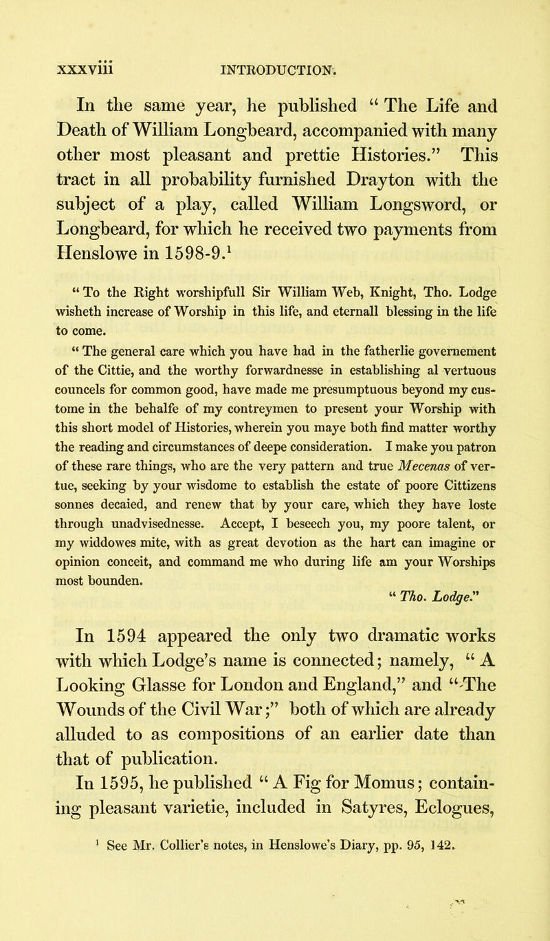 In tlie same year, he published “ The Life and Death of William Longbeard, accompanied with many other most pleasant and prettie Histories.” This tract in all probability furnished Drayton with the subject of a play, called William Longsword, or Longbeard, for which he received two payments from Henslowe in 1598-9.1 “ To the Right worshipfull Sir William Web, Knight, Tho. Lodge wisheth increase of Worship in this life, and eternall blessing in the life to come. “ The general care which you have had in the fatherlie govemement of the Cittie, and the worthy forwardnesse in establishing al vertuous councels for common good, have made me presumptuous beyond my cus- tome in the behalfe of my contreymen to present your Worship with this short model of Histories, wherein you maye both find matter worthy the reading and circumstances of deepe consideration. I make you patron of these rare things, who are the very pattern and true Mecenas of ver- tue, seeking by your wisdome to establish the estate of poore Cittizens sonnes decaied, and renew that by your care, which they have loste through unadvisednesse. Accept, I beseech you, my poore talent, or my widdowes mite, with as great devotion as the hart can imagine or opinion conceit, and command me who during life am your Worships most bounden. “ Tho. Lodge.” In 1594 appeared the only two dramatic works with which Lodge’s name is connected; namely, “ A Looking Glasse for London and England,” and “^Tlie Wounds of the Civil Warboth of which are already alluded to as compositions of an earlier date than that of publication. In 1595, he published “ A Fig for Momus; contain- ing pleasant varietie, included in Satyres, Eclogues, 1 See Mr. Collier’s notes, in Henslowe’s Diary, pp. 95, 142.