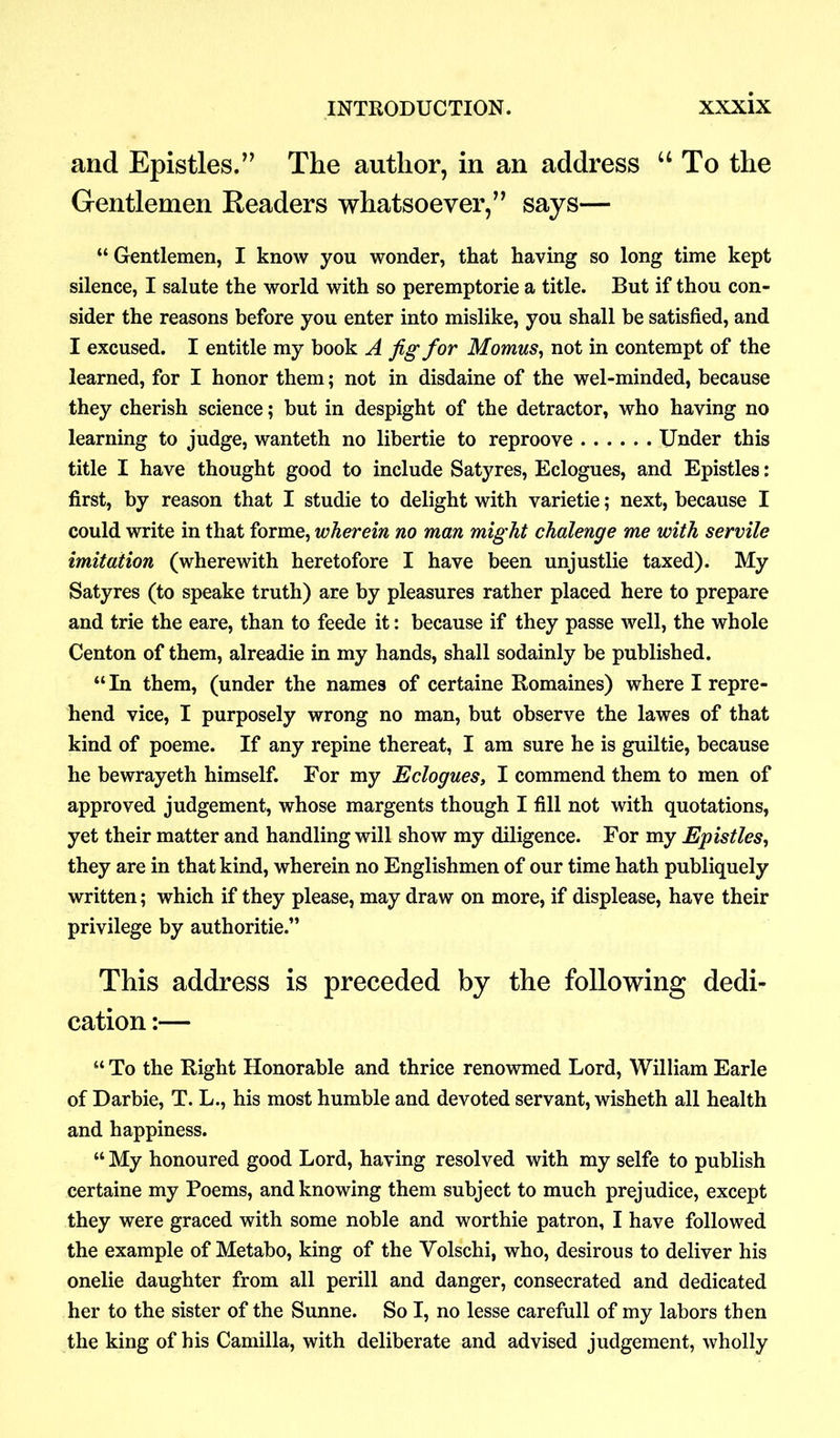and Epistles.” The author, in an address “ To the Gentlemen Readers whatsoever,” says— “ Gentlemen, I know you wonder, that having so long time kept silence, I salute the world with so peremptorie a title. But if thou con- sider the reasons before you enter into mislike, you shall be satisfied, and I excused. I entitle my book A fig for Momus, not in contempt of the learned, for I honor them; not in disdaine of the wel-minded, because they cherish science; hut in despight of the detractor, who having no learning to judge, wanteth no libertie to reproove Under this title I have thought good to include Satyres, Eclogues, and Epistles: first, by reason that I studie to delight with varietie; next, because I could write in that forme, wherein no man might chalenge me with servile imitation (wherewith heretofore I have been unjustlie taxed). My Satyres (to speake truth) are by pleasures rather placed here to prepare and trie the eare, than to feede it: because if they passe well, the whole Centon of them, alreadie in my hands, shall sodainly he published. “In them, (under the names of certaine Romaines) where I repre- hend vice, I purposely wrong no man, but observe the lawes of that kind of poeme. If any repine thereat, I am sure he is guiltie, because he bewrayeth himself. For my Eclogues, I commend them to men of approved judgement, whose margents though I fill not with quotations, yet their matter and handling will show my diligence. For my Epistles, they are in that kind, wherein no Englishmen of our time hath publiquely written; which if they please, may draw on more, if displease, have their privilege by authoritie.” This address is preceded by the following dedi- cation :— “ To the Right Honorable and thrice renowmed Lord, William Earle of Darbie, T. L., his most humble and devoted servant, wisheth all health and happiness. “ My honoured good Lord, having resolved with my selfe to publish certaine my Poems, and knowing them subject to much prejudice, except they were graced with some noble and worthie patron, I have followed the example of Metabo, king of the Volschi, who, desirous to deliver his onelie daughter from all perill and danger, consecrated and dedicated her to the sister of the Sunne. So I, no lesse carefull of my labors then the king of his Camilla, with deliberate and advised judgement, wholly