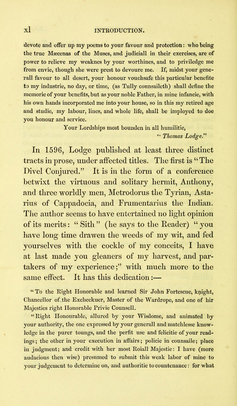 devote and offer up ray poems to your favour and protection: who being the true Maecenas of the Muses, and judiciall in their exercises, are of power to relieve my weaknes by your worthines, and to priviledge me from envie, though she were prest to devoure me. If, midst your gene- rail favour to all desert, your honour vouchsafe this particular benefite to my industrie, no day, or time, (as Tully counsaileth) shall define the memorie of your benefits, but as your noble Father, in mine infancie, with his own hands incorporated me into your house, so in this my retired age and studie, my labour, lines, and whole life, shall be imployed to doe you honour and service. Your Lordships most bounden in all humilitie, “ Thomas Lodge.” In 1596, Lodge published at least three distinct tracts in prose, under affected titles. The first is u The Divel Conjured.” It is in the form of a conference betwixt the virtuous and solitary hermit, Anthony, and three worldly men, Metrodorus the Tyrian, Asta- rius of Cappadocia, and Frumentarius the Indian. The author seems to have entertained no light opinion of its merits: “ Sith ” (he says to the Reader) u you have long time drawen the weeds of my wit, and fed yourselves with the cockle of my conceits, I have at last made you gleaners of my harvest, and par- takers of my experience;” with much more to the same effect. It has this dedication:— “To the Right Honorable and learned Sir John Fortescue, knight, Chancellor of the Excheckuer, Master of the Wardrope, and one of hir Majesties right Honorable Privie Counsell. “Right Honourable, allured by your Wisdome, and animated by your authority, the one expressed by your generall and matchlesse know- ledge in the purer toungs, and the perfit use and felicitie of your read- ings ; the other in your execution in affairs; policie in counsaile; place in judgment; and credit with her most Roiall Majestie: I have (more audacious then wise) presumed to submit this weak labor of mine to your judgement to determine on, and authoritie to countenance: for what
