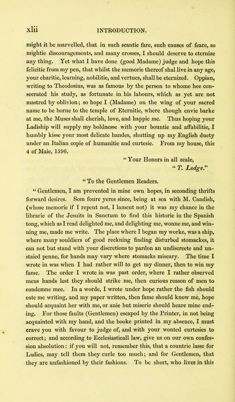 might it be marvelled, that in such scantie fare, such causes of feare, so mightie discouragements, and many crosses, I should deserve to eternize any thing. Yet what I have done (good Madame) judge and hope this felicitie from my pen, that whilst the memorie thereof shal live in any age, your charitie, learning, nobilitie, and vertues, shall be eternized. Oppian, writing to Theodosius, was as famous by the person to whome hee con- secrated his study, as fortunate in his labours, which as yet are not mastred by oblivion; so hope I (Madame) on the wing of your sacred name to be borne to the temple of Eternitie, where though envie barke at me, the Muses shall cherish, love, and happie me. Thus hoping your Ladiship will supply my boldnesse with your bountie and affabilitie, I humbly kisse your most delicate handes, shutting up my English duety under an Italian copie of humanitie and curtesie. From my house, this 4 of Maie, 1596. “ Your Honors in all zeale, “ T. Lodge. “ To the Gentlemen Readers. “ Gentlemen, I am prevented in mine own hopes, in seconding thrifts forward desires. Som foure yeres since, being at sea with M. Candish, (whose memorie if I repent not, I lament not) it was my chance in the librarie of the Jesuits in Sanctum to find this historie in the Spanish tong, which as I read delighted me, and delighting me, wonne me, and win- ning me, made me write. The place where I began my worke, was a ship, where many souldiers of good reckning finding disturbed stomackes, it can not but stand with your discretions to pardon an undiscreete and un- staied penne, for hands may vary where stomacks miscary. The time I wrote in was when I had rather will to get my dinner, then to win my fame. The order I wrote in was past order, where I rather observed mens hands lest they should strike me, then curious reason of men to condemne mee. In a worde, I wrote under hope rather the fish should eate me writing, and my paper written, then fame should know me, hope should acquaint her with me, or anie but miserie should heare mine end- ing. For those faults (Gentlemen) escaped by the Printer, in not being acquainted with my hand, and the booke printed in my absence, I must crave you with favour to judge of, and with your wonted curtesies to correct; and according to Ecclesiasticall law, give us on our own confes- sion absolution: if you will not, remember this, that a countrie lasse for Ladies, may tell them they curie too much; and for Gentlemen, that they are unfashioned by their fashions. To be short, who lives in this