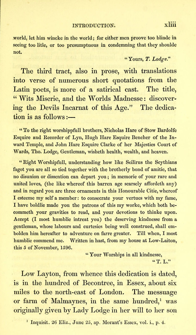 world, let him wincke in the world; for either men proove too blinde in seeing too litle, or too presumptuous in condemning that they shoulde not. “Yours, T. Lodger The third tract, also in prose, with translations into verse of numerous short quotations from the Latin poets, is more of a satirical cast. The title, u Wits Miserie, and the Worlds Madnesse: discover- ing the Devils Incarnat of this Age.” The dedica- tion is as follows:— “ To the right worshippfull brothers, Nicholas Hare of Stow Bardolfe Esquire and Recorder of Lyn, Hugh Hare Esquire Bencher of the In- ward Temple, and John Hare Esquire Clarke of her Majesties Court of Wards, Tho. Lodge, Gentleman, wisheth health, wealth, and heaven. “ Right Worshipfull, understanding how like Scilirus the Scythians fagot you are all so tied together with the brotherly bond of amitie, that no disunion or dissention can depart you; in memorie of your rare and united loves, (the like whereof this barren age scarsely affordeth any) and in regard you are three ornaments in this Honourable Citie, whereof I esteeme my self a member: to consecrate your vertues with my fame, I have boldlie made you the patrons of this my worke, which both be- commeth your gravities to read, and your devotions to thinke upon. Accept (I most humblie intreat you) the deserving kindnesse from a gentleman, whose labours and curtesies being well construed, shall em- bolden him hereafter to adventure on farre greater. Till when, I most humblie commend me. Written in hast, from my house at Low-Laiton, this 5 of November, 1596. “Your Worships in all kindnesse, “ T. L.” Low Layton, from whence this dedication is dated, is in the hundred of Becontree, in Essex, about six miles to the north-east of London. The messuage or farm of Malmaynes, in the same hundred,1 was originally given by Lady Lodge in her will to her son 1 Inquisit. 26 Eliz., June 25, ap. Morant’s Essex, vol. i., p. 4.